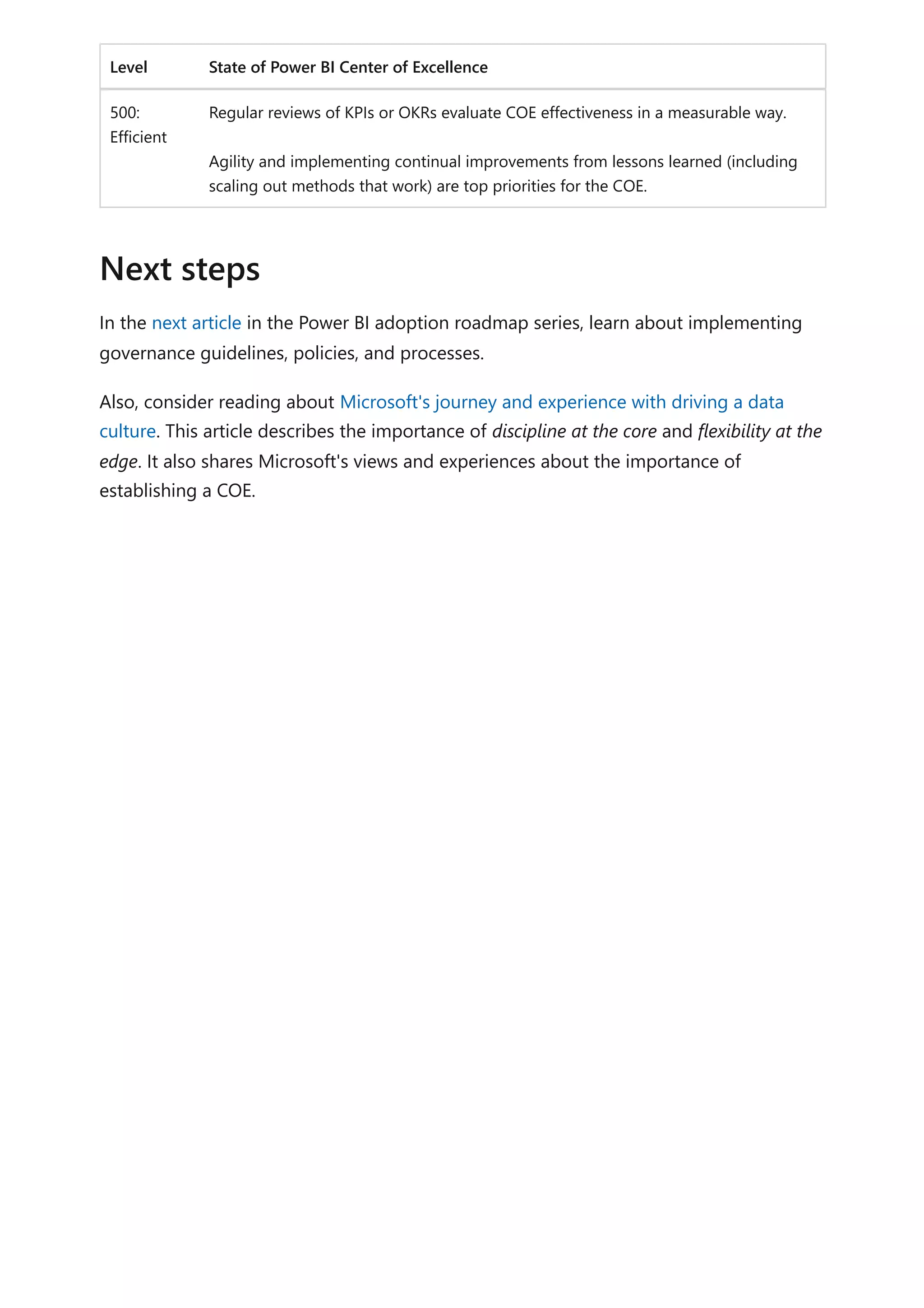 Level State of Power BI Center of Excellence
500:
Efficient
Regular reviews of KPIs or OKRs evaluate COE effectiveness in a measurable way.
Agility and implementing continual improvements from lessons learned (including
scaling out methods that work) are top priorities for the COE.
In the next article in the Power BI adoption roadmap series, learn about implementing
governance guidelines, policies, and processes.
Also, consider reading about Microsoft's journey and experience with driving a data
culture. This article describes the importance of discipline at the core and flexibility at the
edge. It also shares Microsoft's views and experiences about the importance of
establishing a COE.
Next steps
 