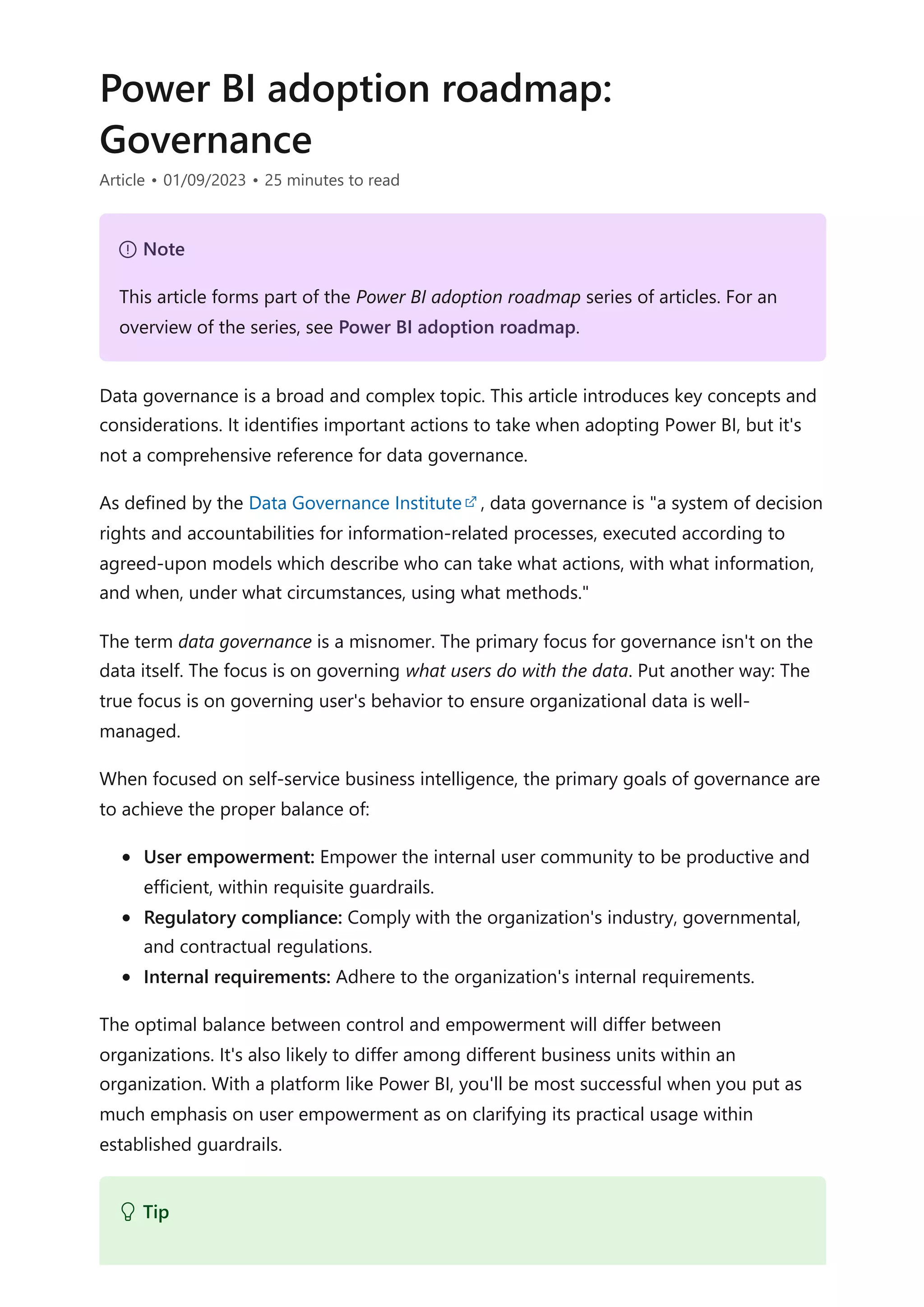Power BI adoption roadmap:
Governance
Article • 01/09/2023 • 25 minutes to read
Data governance is a broad and complex topic. This article introduces key concepts and
considerations. It identifies important actions to take when adopting Power BI, but it's
not a comprehensive reference for data governance.
As defined by the Data Governance Institute , data governance is "a system of decision
rights and accountabilities for information-related processes, executed according to
agreed-upon models which describe who can take what actions, with what information,
and when, under what circumstances, using what methods."
The term data governance is a misnomer. The primary focus for governance isn't on the
data itself. The focus is on governing what users do with the data. Put another way: The
true focus is on governing user's behavior to ensure organizational data is well-
managed.
When focused on self-service business intelligence, the primary goals of governance are
to achieve the proper balance of:
User empowerment: Empower the internal user community to be productive and
efficient, within requisite guardrails.
Regulatory compliance: Comply with the organization's industry, governmental,
and contractual regulations.
Internal requirements: Adhere to the organization's internal requirements.
The optimal balance between control and empowerment will differ between
organizations. It's also likely to differ among different business units within an
organization. With a platform like Power BI, you'll be most successful when you put as
much emphasis on user empowerment as on clarifying its practical usage within
established guardrails.
７ Note
This article forms part of the Power BI adoption roadmap series of articles. For an
overview of the series, see Power BI adoption roadmap.
 Tip
 