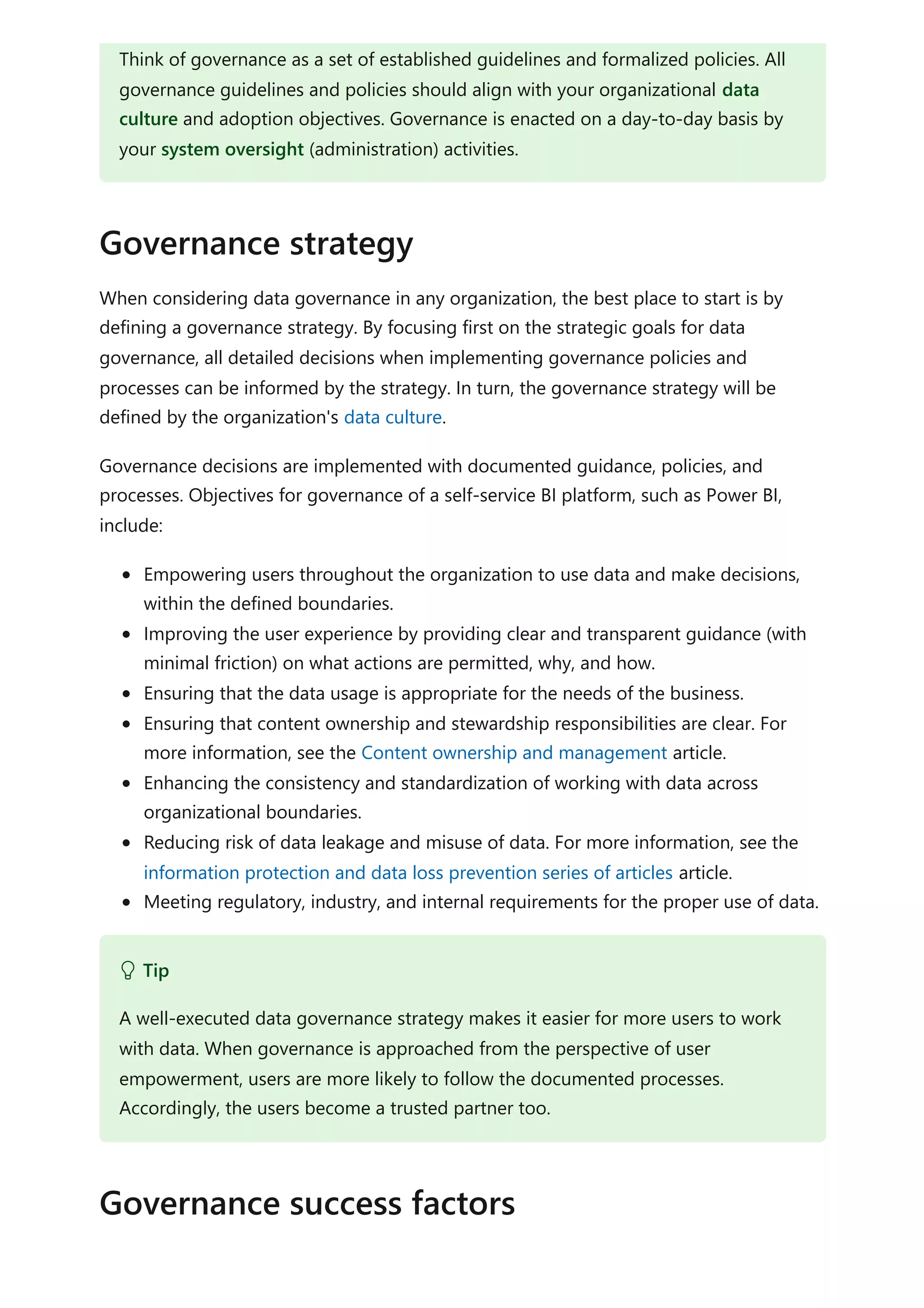 When considering data governance in any organization, the best place to start is by
defining a governance strategy. By focusing first on the strategic goals for data
governance, all detailed decisions when implementing governance policies and
processes can be informed by the strategy. In turn, the governance strategy will be
defined by the organization's data culture.
Governance decisions are implemented with documented guidance, policies, and
processes. Objectives for governance of a self-service BI platform, such as Power BI,
include:
Empowering users throughout the organization to use data and make decisions,
within the defined boundaries.
Improving the user experience by providing clear and transparent guidance (with
minimal friction) on what actions are permitted, why, and how.
Ensuring that the data usage is appropriate for the needs of the business.
Ensuring that content ownership and stewardship responsibilities are clear. For
more information, see the Content ownership and management article.
Enhancing the consistency and standardization of working with data across
organizational boundaries.
Reducing risk of data leakage and misuse of data. For more information, see the
information protection and data loss prevention series of articles article.
Meeting regulatory, industry, and internal requirements for the proper use of data.
Think of governance as a set of established guidelines and formalized policies. All
governance guidelines and policies should align with your organizational data
culture and adoption objectives. Governance is enacted on a day-to-day basis by
your system oversight (administration) activities.
Governance strategy
 Tip
A well-executed data governance strategy makes it easier for more users to work
with data. When governance is approached from the perspective of user
empowerment, users are more likely to follow the documented processes.
Accordingly, the users become a trusted partner too.
Governance success factors
 