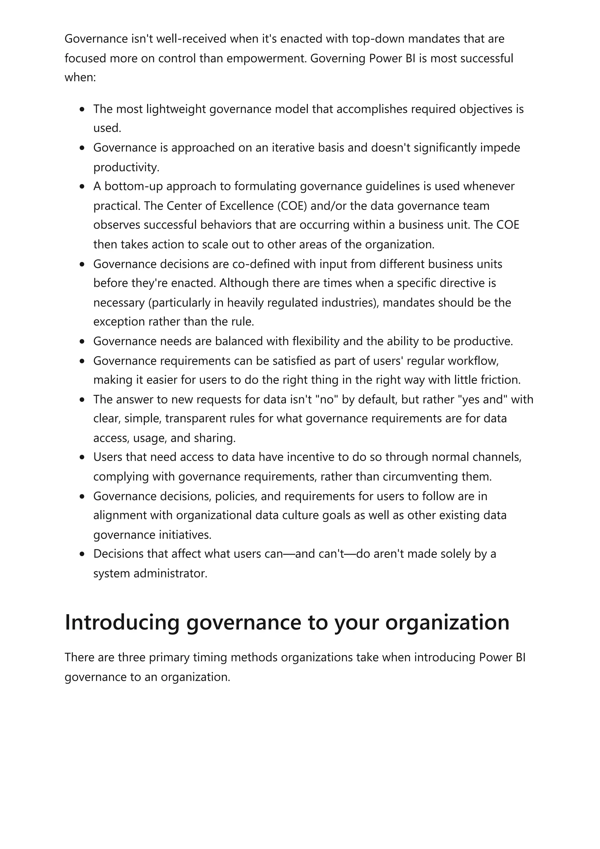 Governance isn't well-received when it's enacted with top-down mandates that are
focused more on control than empowerment. Governing Power BI is most successful
when:
The most lightweight governance model that accomplishes required objectives is
used.
Governance is approached on an iterative basis and doesn't significantly impede
productivity.
A bottom-up approach to formulating governance guidelines is used whenever
practical. The Center of Excellence (COE) and/or the data governance team
observes successful behaviors that are occurring within a business unit. The COE
then takes action to scale out to other areas of the organization.
Governance decisions are co-defined with input from different business units
before they're enacted. Although there are times when a specific directive is
necessary (particularly in heavily regulated industries), mandates should be the
exception rather than the rule.
Governance needs are balanced with flexibility and the ability to be productive.
Governance requirements can be satisfied as part of users' regular workflow,
making it easier for users to do the right thing in the right way with little friction.
The answer to new requests for data isn't "no" by default, but rather "yes and" with
clear, simple, transparent rules for what governance requirements are for data
access, usage, and sharing.
Users that need access to data have incentive to do so through normal channels,
complying with governance requirements, rather than circumventing them.
Governance decisions, policies, and requirements for users to follow are in
alignment with organizational data culture goals as well as other existing data
governance initiatives.
Decisions that affect what users can—and can't—do aren't made solely by a
system administrator.
There are three primary timing methods organizations take when introducing Power BI
governance to an organization.
Introducing governance to your organization
 