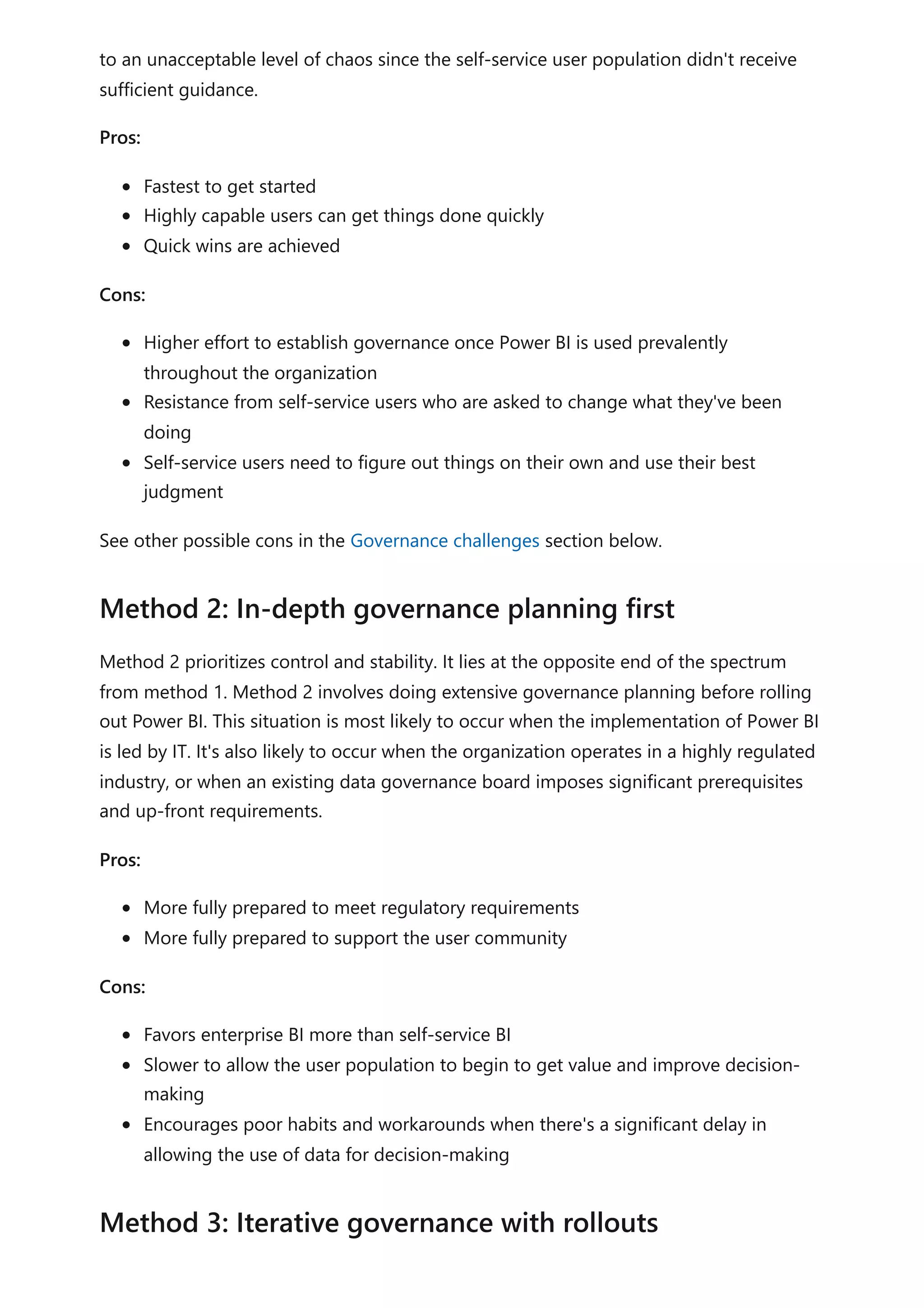 to an unacceptable level of chaos since the self-service user population didn't receive
sufficient guidance.
Pros:
Fastest to get started
Highly capable users can get things done quickly
Quick wins are achieved
Cons:
Higher effort to establish governance once Power BI is used prevalently
throughout the organization
Resistance from self-service users who are asked to change what they've been
doing
Self-service users need to figure out things on their own and use their best
judgment
See other possible cons in the Governance challenges section below.
Method 2 prioritizes control and stability. It lies at the opposite end of the spectrum
from method 1. Method 2 involves doing extensive governance planning before rolling
out Power BI. This situation is most likely to occur when the implementation of Power BI
is led by IT. It's also likely to occur when the organization operates in a highly regulated
industry, or when an existing data governance board imposes significant prerequisites
and up-front requirements.
Pros:
More fully prepared to meet regulatory requirements
More fully prepared to support the user community
Cons:
Favors enterprise BI more than self-service BI
Slower to allow the user population to begin to get value and improve decision-
making
Encourages poor habits and workarounds when there's a significant delay in
allowing the use of data for decision-making
Method 2: In-depth governance planning first
Method 3: Iterative governance with rollouts
 
