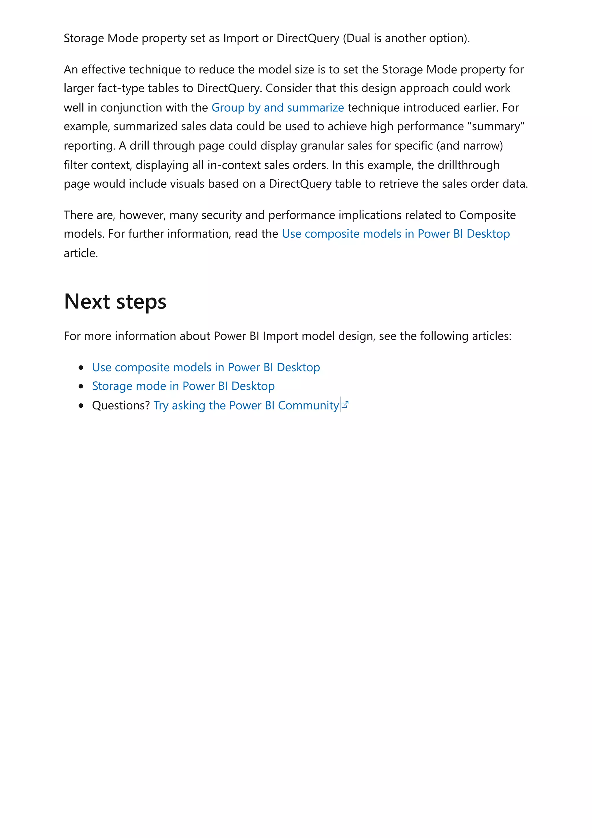 Storage Mode property set as Import or DirectQuery (Dual is another option).
An effective technique to reduce the model size is to set the Storage Mode property for
larger fact-type tables to DirectQuery. Consider that this design approach could work
well in conjunction with the Group by and summarize technique introduced earlier. For
example, summarized sales data could be used to achieve high performance "summary"
reporting. A drill through page could display granular sales for specific (and narrow)
filter context, displaying all in-context sales orders. In this example, the drillthrough
page would include visuals based on a DirectQuery table to retrieve the sales order data.
There are, however, many security and performance implications related to Composite
models. For further information, read the Use composite models in Power BI Desktop
article.
For more information about Power BI Import model design, see the following articles:
Use composite models in Power BI Desktop
Storage mode in Power BI Desktop
Questions? Try asking the Power BI Community
Next steps
 