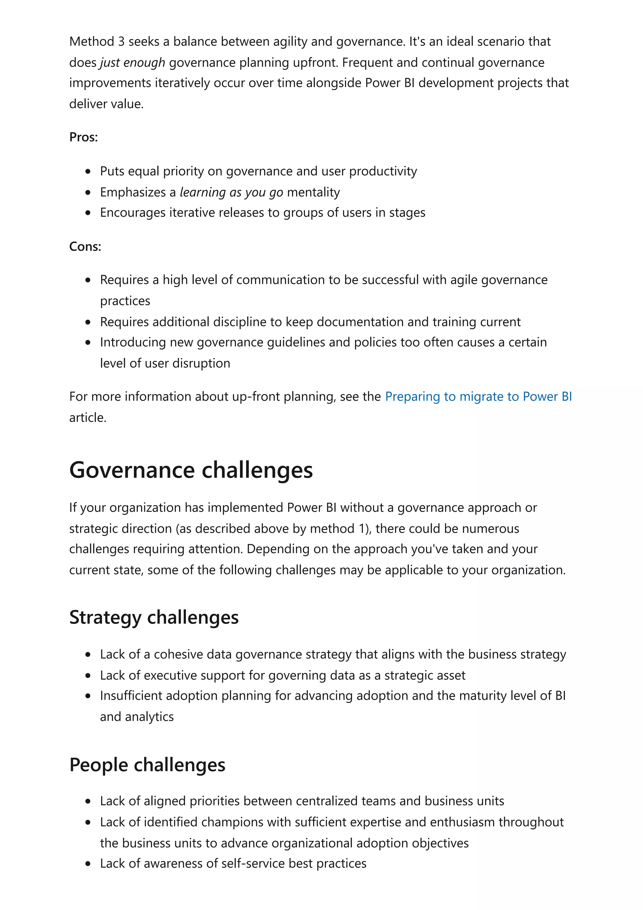 Method 3 seeks a balance between agility and governance. It's an ideal scenario that
does just enough governance planning upfront. Frequent and continual governance
improvements iteratively occur over time alongside Power BI development projects that
deliver value.
Pros:
Puts equal priority on governance and user productivity
Emphasizes a learning as you go mentality
Encourages iterative releases to groups of users in stages
Cons:
Requires a high level of communication to be successful with agile governance
practices
Requires additional discipline to keep documentation and training current
Introducing new governance guidelines and policies too often causes a certain
level of user disruption
For more information about up-front planning, see the Preparing to migrate to Power BI
article.
If your organization has implemented Power BI without a governance approach or
strategic direction (as described above by method 1), there could be numerous
challenges requiring attention. Depending on the approach you've taken and your
current state, some of the following challenges may be applicable to your organization.
Lack of a cohesive data governance strategy that aligns with the business strategy
Lack of executive support for governing data as a strategic asset
Insufficient adoption planning for advancing adoption and the maturity level of BI
and analytics
Lack of aligned priorities between centralized teams and business units
Lack of identified champions with sufficient expertise and enthusiasm throughout
the business units to advance organizational adoption objectives
Lack of awareness of self-service best practices
Governance challenges
Strategy challenges
People challenges
 