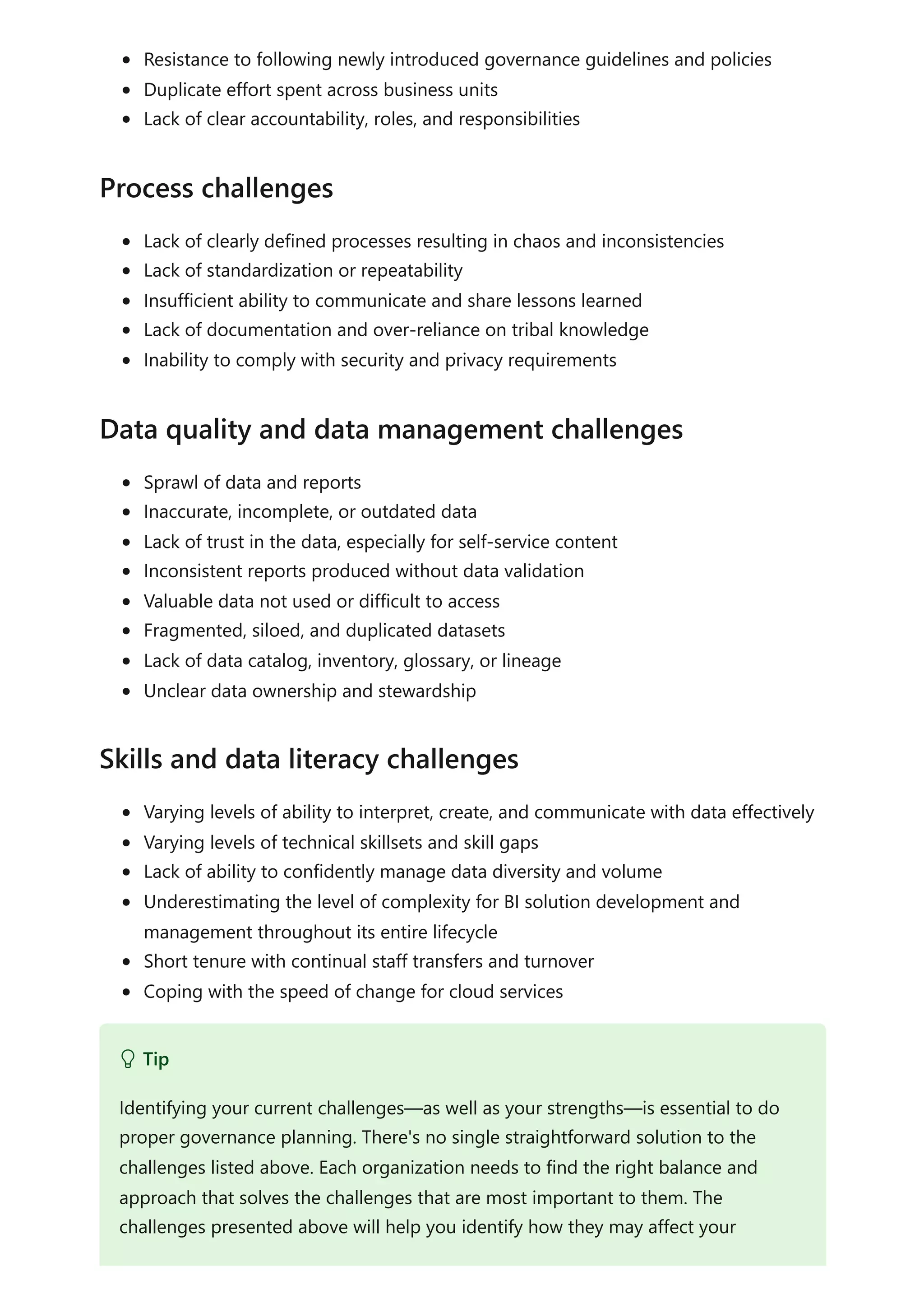 Resistance to following newly introduced governance guidelines and policies
Duplicate effort spent across business units
Lack of clear accountability, roles, and responsibilities
Lack of clearly defined processes resulting in chaos and inconsistencies
Lack of standardization or repeatability
Insufficient ability to communicate and share lessons learned
Lack of documentation and over-reliance on tribal knowledge
Inability to comply with security and privacy requirements
Sprawl of data and reports
Inaccurate, incomplete, or outdated data
Lack of trust in the data, especially for self-service content
Inconsistent reports produced without data validation
Valuable data not used or difficult to access
Fragmented, siloed, and duplicated datasets
Lack of data catalog, inventory, glossary, or lineage
Unclear data ownership and stewardship
Varying levels of ability to interpret, create, and communicate with data effectively
Varying levels of technical skillsets and skill gaps
Lack of ability to confidently manage data diversity and volume
Underestimating the level of complexity for BI solution development and
management throughout its entire lifecycle
Short tenure with continual staff transfers and turnover
Coping with the speed of change for cloud services
Process challenges
Data quality and data management challenges
Skills and data literacy challenges
 Tip
Identifying your current challenges—as well as your strengths—is essential to do
proper governance planning. There's no single straightforward solution to the
challenges listed above. Each organization needs to find the right balance and
approach that solves the challenges that are most important to them. The
challenges presented above will help you identify how they may affect your
 