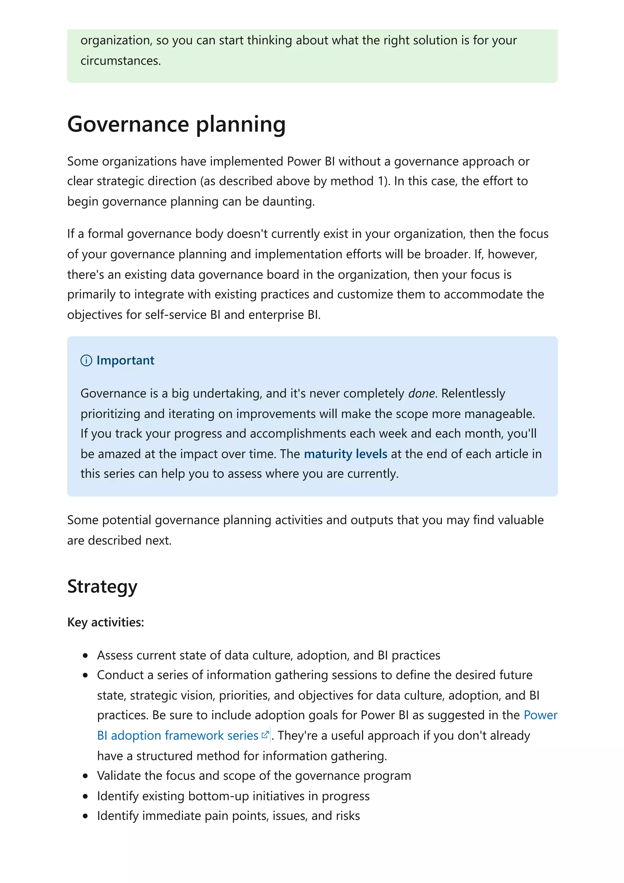 Some organizations have implemented Power BI without a governance approach or
clear strategic direction (as described above by method 1). In this case, the effort to
begin governance planning can be daunting.
If a formal governance body doesn't currently exist in your organization, then the focus
of your governance planning and implementation efforts will be broader. If, however,
there's an existing data governance board in the organization, then your focus is
primarily to integrate with existing practices and customize them to accommodate the
objectives for self-service BI and enterprise BI.
Some potential governance planning activities and outputs that you may find valuable
are described next.
Key activities:
Assess current state of data culture, adoption, and BI practices
Conduct a series of information gathering sessions to define the desired future
state, strategic vision, priorities, and objectives for data culture, adoption, and BI
practices. Be sure to include adoption goals for Power BI as suggested in the Power
BI adoption framework series . They're a useful approach if you don't already
have a structured method for information gathering.
Validate the focus and scope of the governance program
Identify existing bottom-up initiatives in progress
Identify immediate pain points, issues, and risks
organization, so you can start thinking about what the right solution is for your
circumstances.
Governance planning
） Important
Governance is a big undertaking, and it's never completely done. Relentlessly
prioritizing and iterating on improvements will make the scope more manageable.
If you track your progress and accomplishments each week and each month, you'll
be amazed at the impact over time. The maturity levels at the end of each article in
this series can help you to assess where you are currently.
Strategy
 