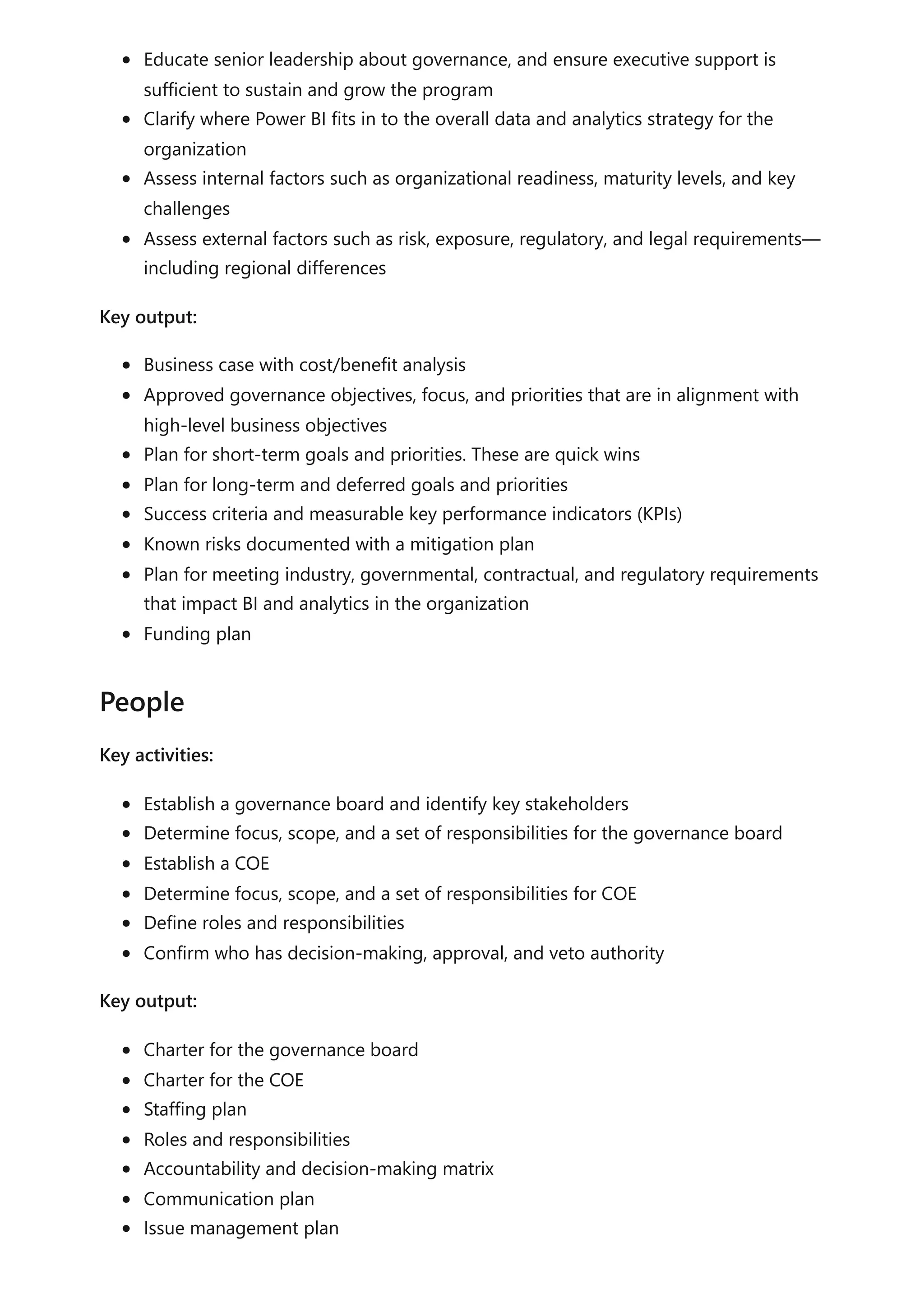 Educate senior leadership about governance, and ensure executive support is
sufficient to sustain and grow the program
Clarify where Power BI fits in to the overall data and analytics strategy for the
organization
Assess internal factors such as organizational readiness, maturity levels, and key
challenges
Assess external factors such as risk, exposure, regulatory, and legal requirements—
including regional differences
Key output:
Business case with cost/benefit analysis
Approved governance objectives, focus, and priorities that are in alignment with
high-level business objectives
Plan for short-term goals and priorities. These are quick wins
Plan for long-term and deferred goals and priorities
Success criteria and measurable key performance indicators (KPIs)
Known risks documented with a mitigation plan
Plan for meeting industry, governmental, contractual, and regulatory requirements
that impact BI and analytics in the organization
Funding plan
Key activities:
Establish a governance board and identify key stakeholders
Determine focus, scope, and a set of responsibilities for the governance board
Establish a COE
Determine focus, scope, and a set of responsibilities for COE
Define roles and responsibilities
Confirm who has decision-making, approval, and veto authority
Key output:
Charter for the governance board
Charter for the COE
Staffing plan
Roles and responsibilities
Accountability and decision-making matrix
Communication plan
Issue management plan
People
 