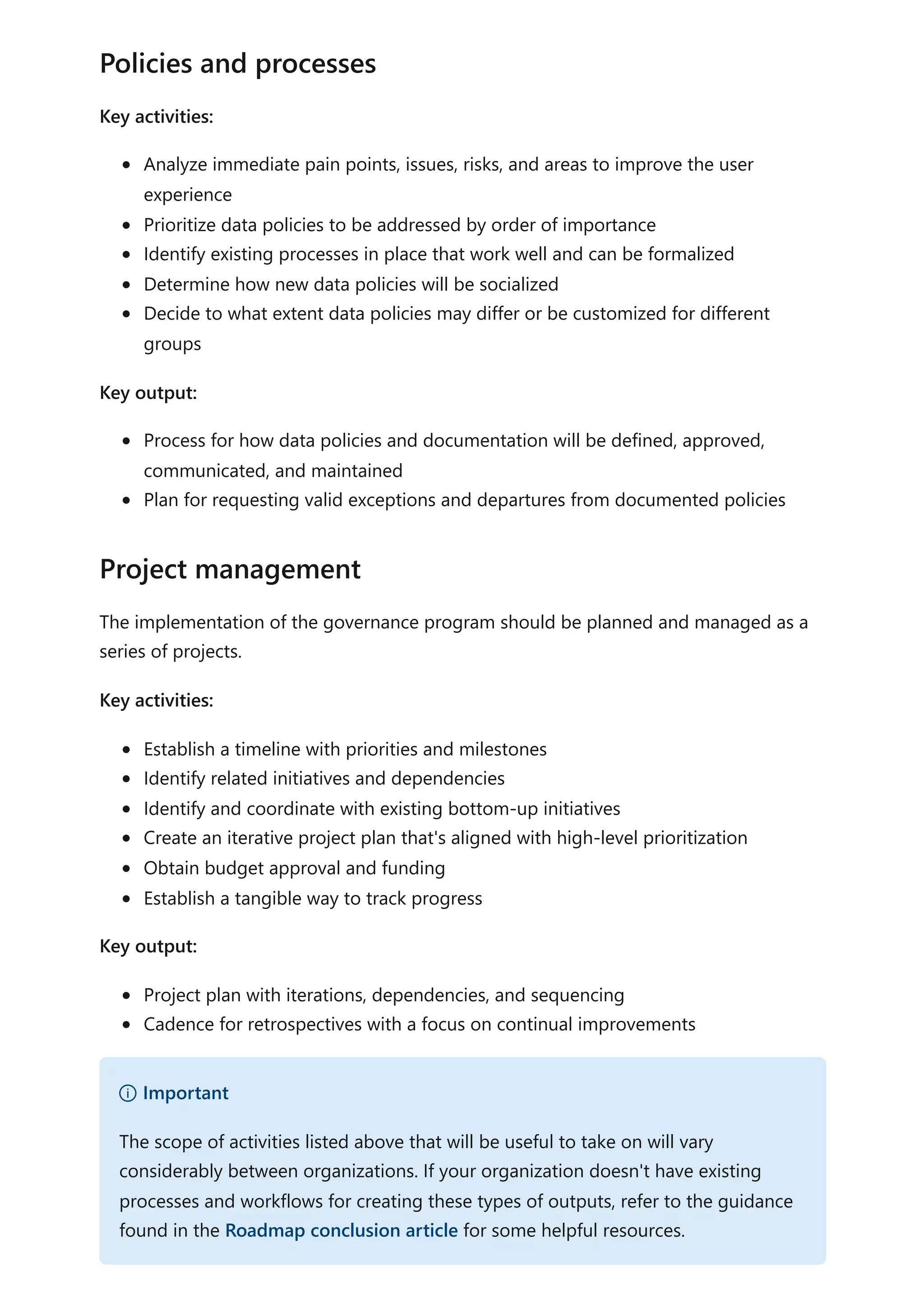 Key activities:
Analyze immediate pain points, issues, risks, and areas to improve the user
experience
Prioritize data policies to be addressed by order of importance
Identify existing processes in place that work well and can be formalized
Determine how new data policies will be socialized
Decide to what extent data policies may differ or be customized for different
groups
Key output:
Process for how data policies and documentation will be defined, approved,
communicated, and maintained
Plan for requesting valid exceptions and departures from documented policies
The implementation of the governance program should be planned and managed as a
series of projects.
Key activities:
Establish a timeline with priorities and milestones
Identify related initiatives and dependencies
Identify and coordinate with existing bottom-up initiatives
Create an iterative project plan that's aligned with high-level prioritization
Obtain budget approval and funding
Establish a tangible way to track progress
Key output:
Project plan with iterations, dependencies, and sequencing
Cadence for retrospectives with a focus on continual improvements
Policies and processes
Project management
） Important
The scope of activities listed above that will be useful to take on will vary
considerably between organizations. If your organization doesn't have existing
processes and workflows for creating these types of outputs, refer to the guidance
found in the Roadmap conclusion article for some helpful resources.
 