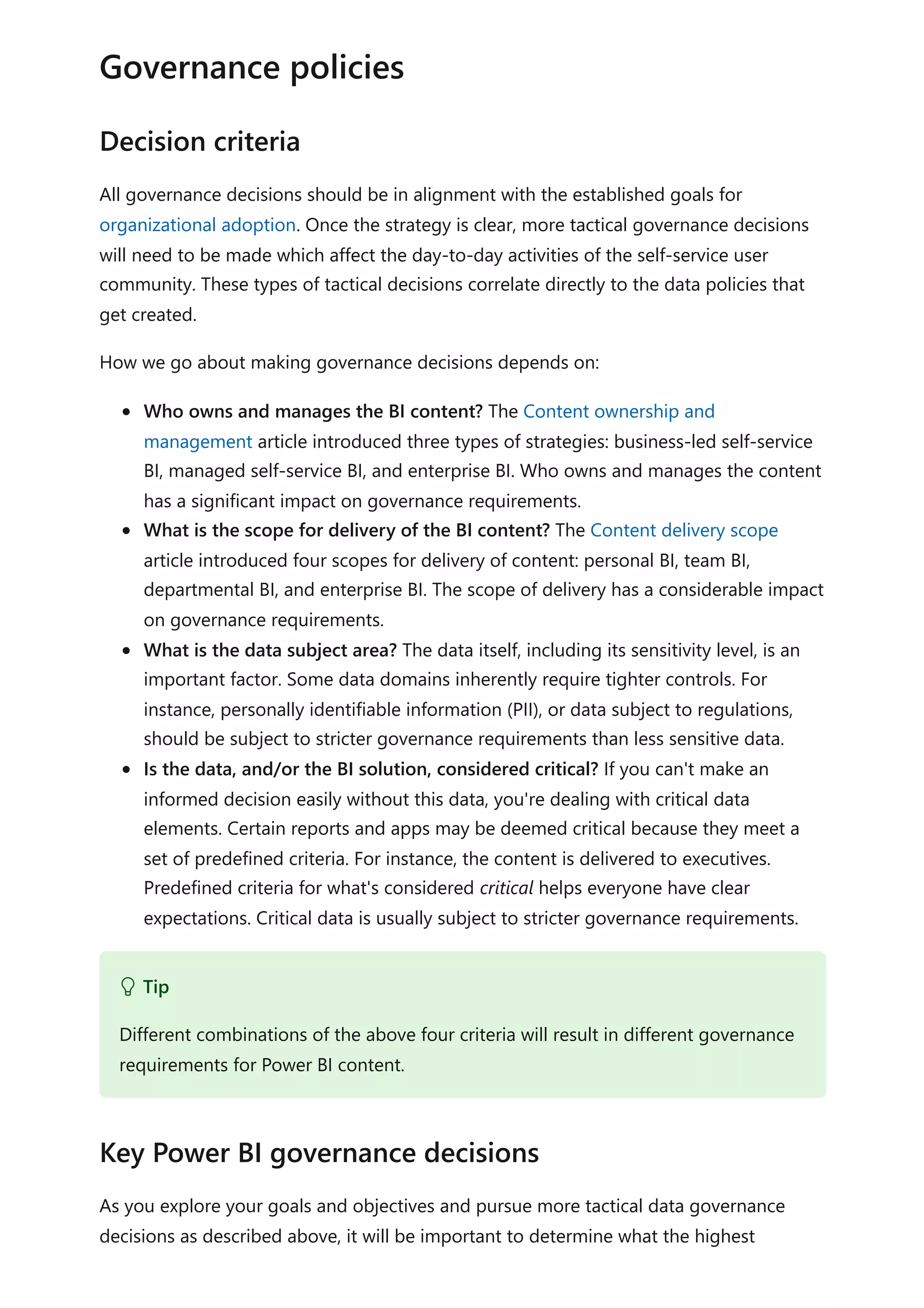 All governance decisions should be in alignment with the established goals for
organizational adoption. Once the strategy is clear, more tactical governance decisions
will need to be made which affect the day-to-day activities of the self-service user
community. These types of tactical decisions correlate directly to the data policies that
get created.
How we go about making governance decisions depends on:
Who owns and manages the BI content? The Content ownership and
management article introduced three types of strategies: business-led self-service
BI, managed self-service BI, and enterprise BI. Who owns and manages the content
has a significant impact on governance requirements.
What is the scope for delivery of the BI content? The Content delivery scope
article introduced four scopes for delivery of content: personal BI, team BI,
departmental BI, and enterprise BI. The scope of delivery has a considerable impact
on governance requirements.
What is the data subject area? The data itself, including its sensitivity level, is an
important factor. Some data domains inherently require tighter controls. For
instance, personally identifiable information (PII), or data subject to regulations,
should be subject to stricter governance requirements than less sensitive data.
Is the data, and/or the BI solution, considered critical? If you can't make an
informed decision easily without this data, you're dealing with critical data
elements. Certain reports and apps may be deemed critical because they meet a
set of predefined criteria. For instance, the content is delivered to executives.
Predefined criteria for what's considered critical helps everyone have clear
expectations. Critical data is usually subject to stricter governance requirements.
As you explore your goals and objectives and pursue more tactical data governance
decisions as described above, it will be important to determine what the highest
Governance policies
Decision criteria
 Tip
Different combinations of the above four criteria will result in different governance
requirements for Power BI content.
Key Power BI governance decisions
 