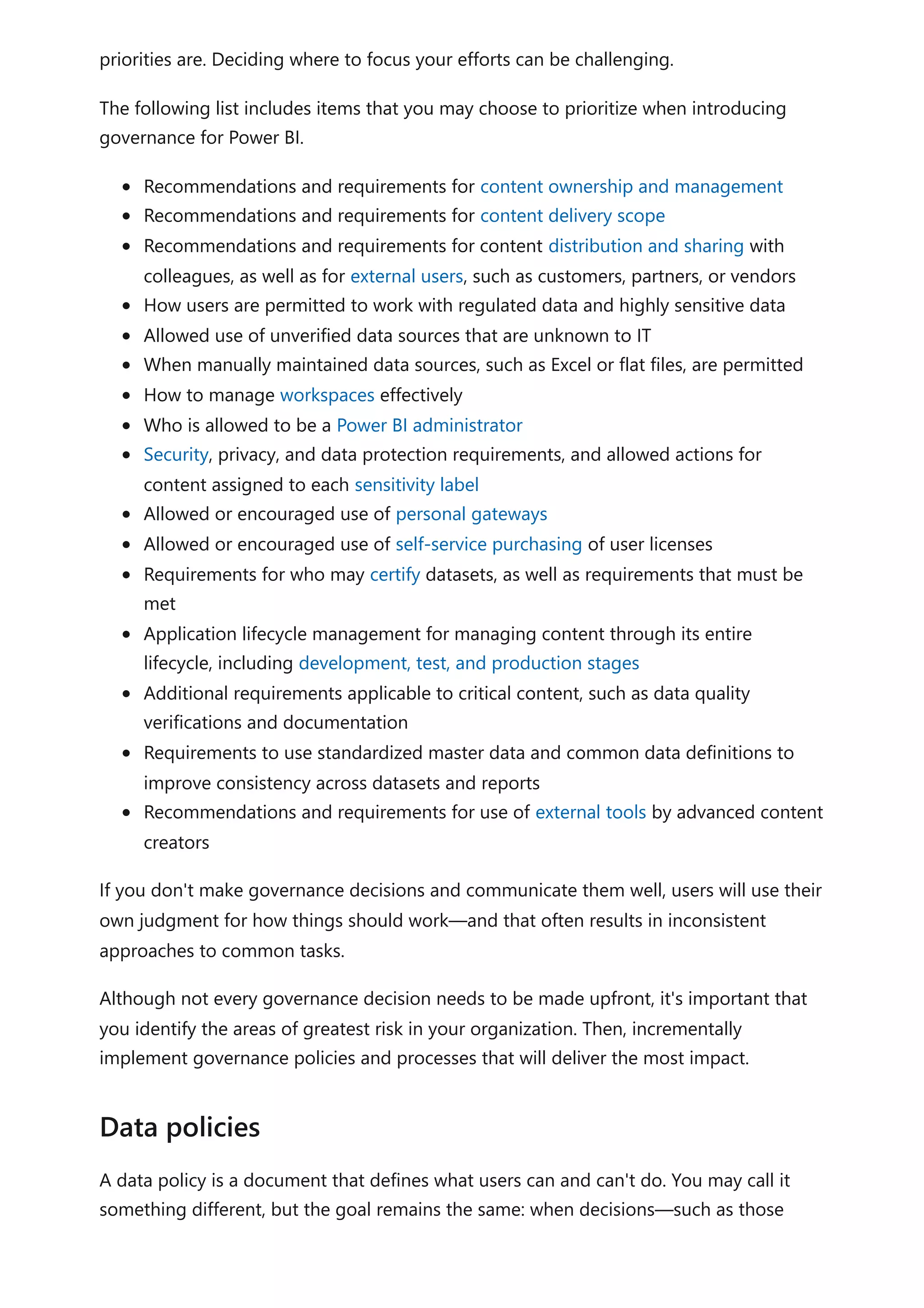 priorities are. Deciding where to focus your efforts can be challenging.
The following list includes items that you may choose to prioritize when introducing
governance for Power BI.
Recommendations and requirements for content ownership and management
Recommendations and requirements for content delivery scope
Recommendations and requirements for content distribution and sharing with
colleagues, as well as for external users, such as customers, partners, or vendors
How users are permitted to work with regulated data and highly sensitive data
Allowed use of unverified data sources that are unknown to IT
When manually maintained data sources, such as Excel or flat files, are permitted
How to manage workspaces effectively
Who is allowed to be a Power BI administrator
Security, privacy, and data protection requirements, and allowed actions for
content assigned to each sensitivity label
Allowed or encouraged use of personal gateways
Allowed or encouraged use of self-service purchasing of user licenses
Requirements for who may certify datasets, as well as requirements that must be
met
Application lifecycle management for managing content through its entire
lifecycle, including development, test, and production stages
Additional requirements applicable to critical content, such as data quality
verifications and documentation
Requirements to use standardized master data and common data definitions to
improve consistency across datasets and reports
Recommendations and requirements for use of external tools by advanced content
creators
If you don't make governance decisions and communicate them well, users will use their
own judgment for how things should work—and that often results in inconsistent
approaches to common tasks.
Although not every governance decision needs to be made upfront, it's important that
you identify the areas of greatest risk in your organization. Then, incrementally
implement governance policies and processes that will deliver the most impact.
A data policy is a document that defines what users can and can't do. You may call it
something different, but the goal remains the same: when decisions—such as those
Data policies
 