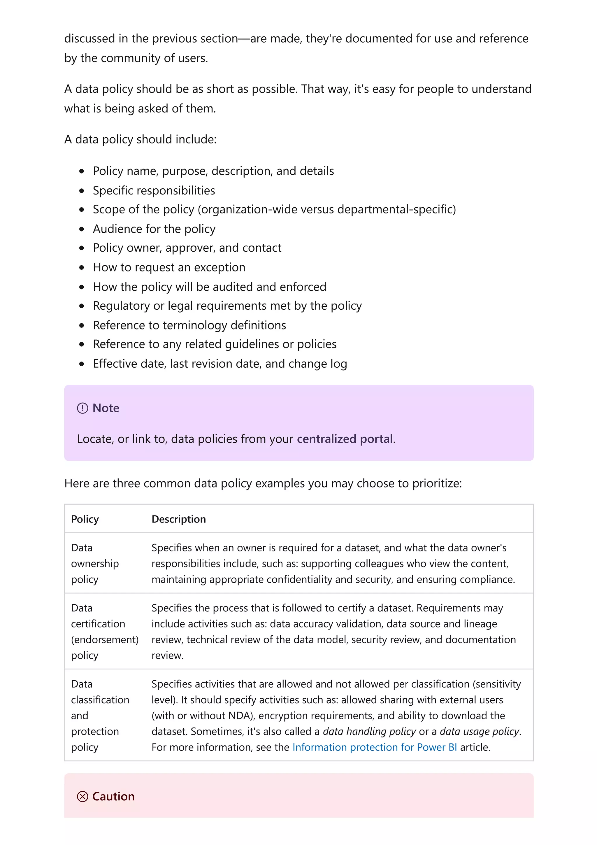 discussed in the previous section—are made, they're documented for use and reference
by the community of users.
A data policy should be as short as possible. That way, it's easy for people to understand
what is being asked of them.
A data policy should include:
Policy name, purpose, description, and details
Specific responsibilities
Scope of the policy (organization-wide versus departmental-specific)
Audience for the policy
Policy owner, approver, and contact
How to request an exception
How the policy will be audited and enforced
Regulatory or legal requirements met by the policy
Reference to terminology definitions
Reference to any related guidelines or policies
Effective date, last revision date, and change log
Here are three common data policy examples you may choose to prioritize:
Policy Description
Data
ownership
policy
Specifies when an owner is required for a dataset, and what the data owner's
responsibilities include, such as: supporting colleagues who view the content,
maintaining appropriate confidentiality and security, and ensuring compliance.
Data
certification
(endorsement)
policy
Specifies the process that is followed to certify a dataset. Requirements may
include activities such as: data accuracy validation, data source and lineage
review, technical review of the data model, security review, and documentation
review.
Data
classification
and
protection
policy
Specifies activities that are allowed and not allowed per classification (sensitivity
level). It should specify activities such as: allowed sharing with external users
(with or without NDA), encryption requirements, and ability to download the
dataset. Sometimes, it's also called a data handling policy or a data usage policy.
For more information, see the Information protection for Power BI article.
７ Note
Locate, or link to, data policies from your centralized portal.
Ｕ Caution
 