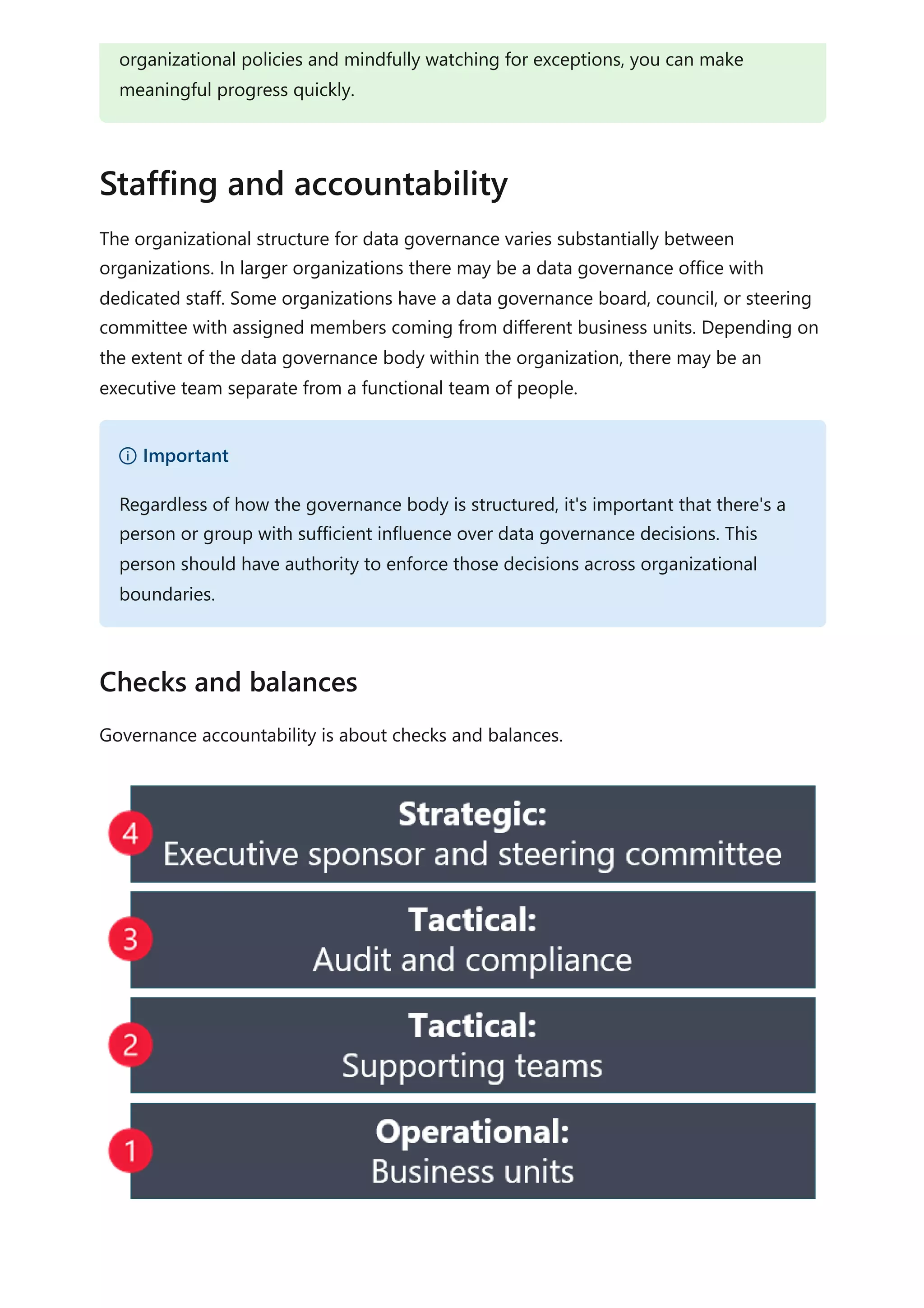 The organizational structure for data governance varies substantially between
organizations. In larger organizations there may be a data governance office with
dedicated staff. Some organizations have a data governance board, council, or steering
committee with assigned members coming from different business units. Depending on
the extent of the data governance body within the organization, there may be an
executive team separate from a functional team of people.
Governance accountability is about checks and balances.
organizational policies and mindfully watching for exceptions, you can make
meaningful progress quickly.
Staffing and accountability
） Important
Regardless of how the governance body is structured, it's important that there's a
person or group with sufficient influence over data governance decisions. This
person should have authority to enforce those decisions across organizational
boundaries.
Checks and balances
 