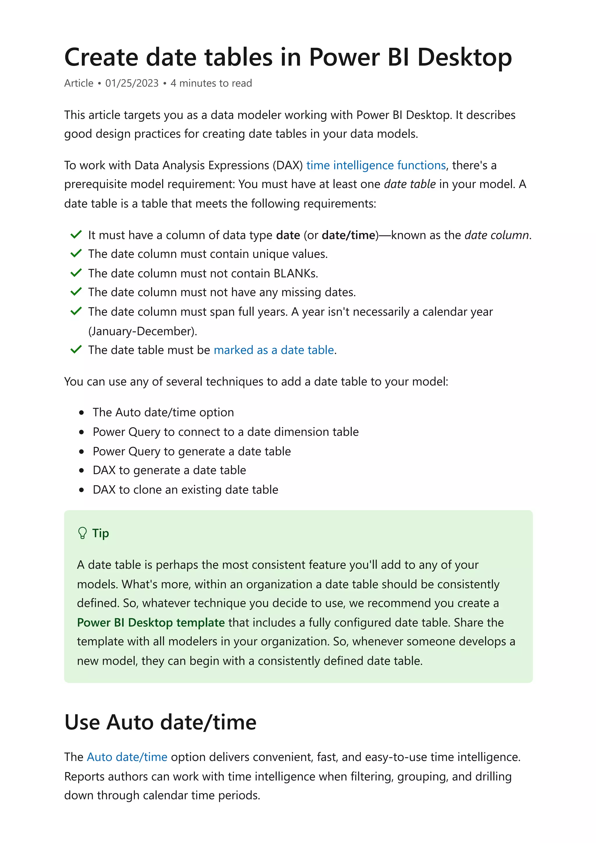 Create date tables in Power BI Desktop
Article • 01/25/2023 • 4 minutes to read
This article targets you as a data modeler working with Power BI Desktop. It describes
good design practices for creating date tables in your data models.
To work with Data Analysis Expressions (DAX) time intelligence functions, there's a
prerequisite model requirement: You must have at least one date table in your model. A
date table is a table that meets the following requirements:
You can use any of several techniques to add a date table to your model:
The Auto date/time option
Power Query to connect to a date dimension table
Power Query to generate a date table
DAX to generate a date table
DAX to clone an existing date table
The Auto date/time option delivers convenient, fast, and easy-to-use time intelligence.
Reports authors can work with time intelligence when filtering, grouping, and drilling
down through calendar time periods.
It must have a column of data type date (or date/time)—known as the date column.
＂
The date column must contain unique values.
＂
The date column must not contain BLANKs.
＂
The date column must not have any missing dates.
＂
The date column must span full years. A year isn't necessarily a calendar year
(January-December).
＂
The date table must be marked as a date table.
＂
 Tip
A date table is perhaps the most consistent feature you'll add to any of your
models. What's more, within an organization a date table should be consistently
defined. So, whatever technique you decide to use, we recommend you create a
Power BI Desktop template that includes a fully configured date table. Share the
template with all modelers in your organization. So, whenever someone develops a
new model, they can begin with a consistently defined date table.
Use Auto date/time
 