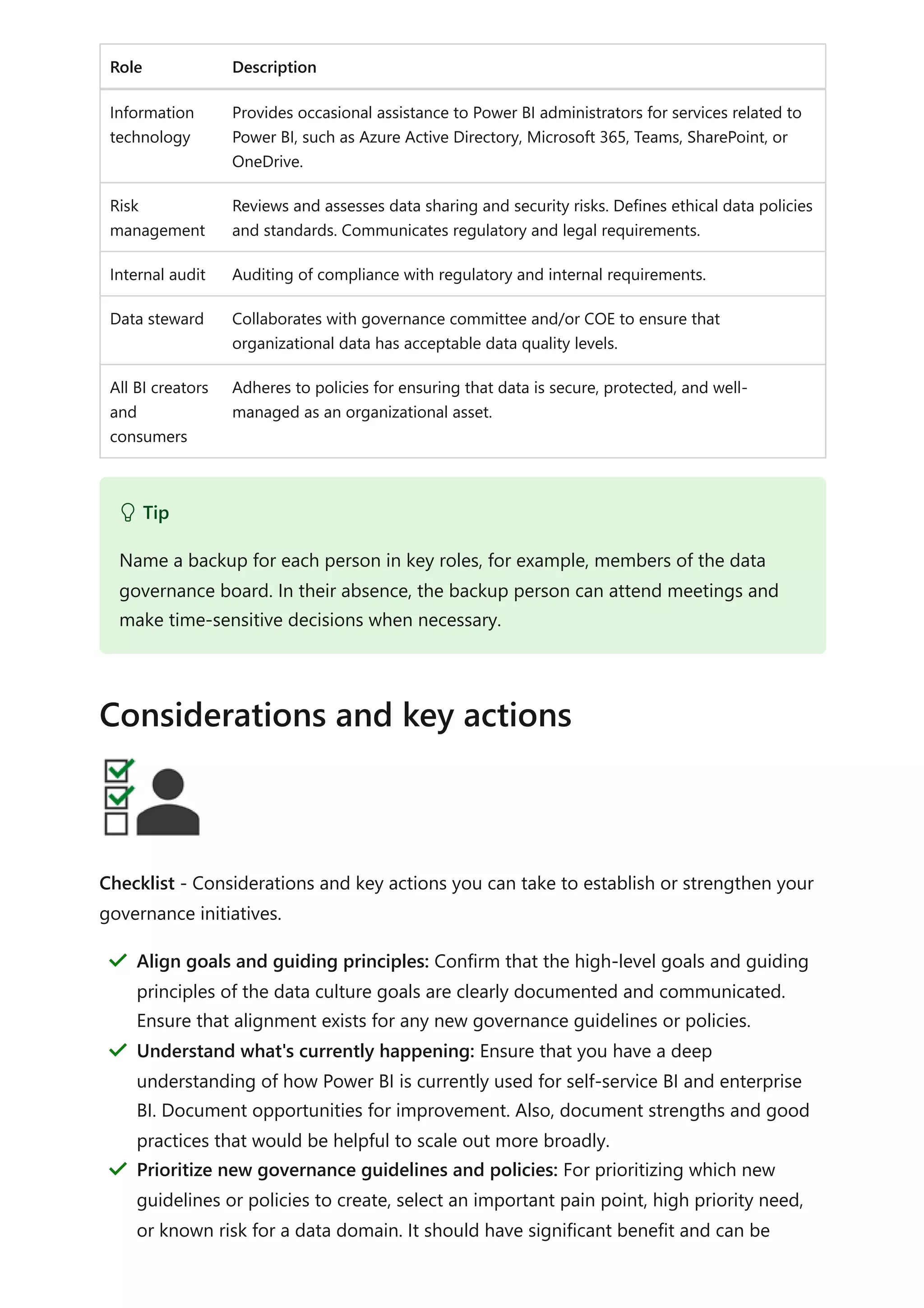 Role Description
Information
technology
Provides occasional assistance to Power BI administrators for services related to
Power BI, such as Azure Active Directory, Microsoft 365, Teams, SharePoint, or
OneDrive.
Risk
management
Reviews and assesses data sharing and security risks. Defines ethical data policies
and standards. Communicates regulatory and legal requirements.
Internal audit Auditing of compliance with regulatory and internal requirements.
Data steward Collaborates with governance committee and/or COE to ensure that
organizational data has acceptable data quality levels.
All BI creators
and
consumers
Adheres to policies for ensuring that data is secure, protected, and well-
managed as an organizational asset.
Checklist - Considerations and key actions you can take to establish or strengthen your
governance initiatives.
 Tip
Name a backup for each person in key roles, for example, members of the data
governance board. In their absence, the backup person can attend meetings and
make time-sensitive decisions when necessary.
Considerations and key actions
Align goals and guiding principles: Confirm that the high-level goals and guiding
principles of the data culture goals are clearly documented and communicated.
Ensure that alignment exists for any new governance guidelines or policies.
＂
Understand what's currently happening: Ensure that you have a deep
understanding of how Power BI is currently used for self-service BI and enterprise
BI. Document opportunities for improvement. Also, document strengths and good
practices that would be helpful to scale out more broadly.
＂
Prioritize new governance guidelines and policies: For prioritizing which new
guidelines or policies to create, select an important pain point, high priority need,
or known risk for a data domain. It should have significant benefit and can be
＂
 