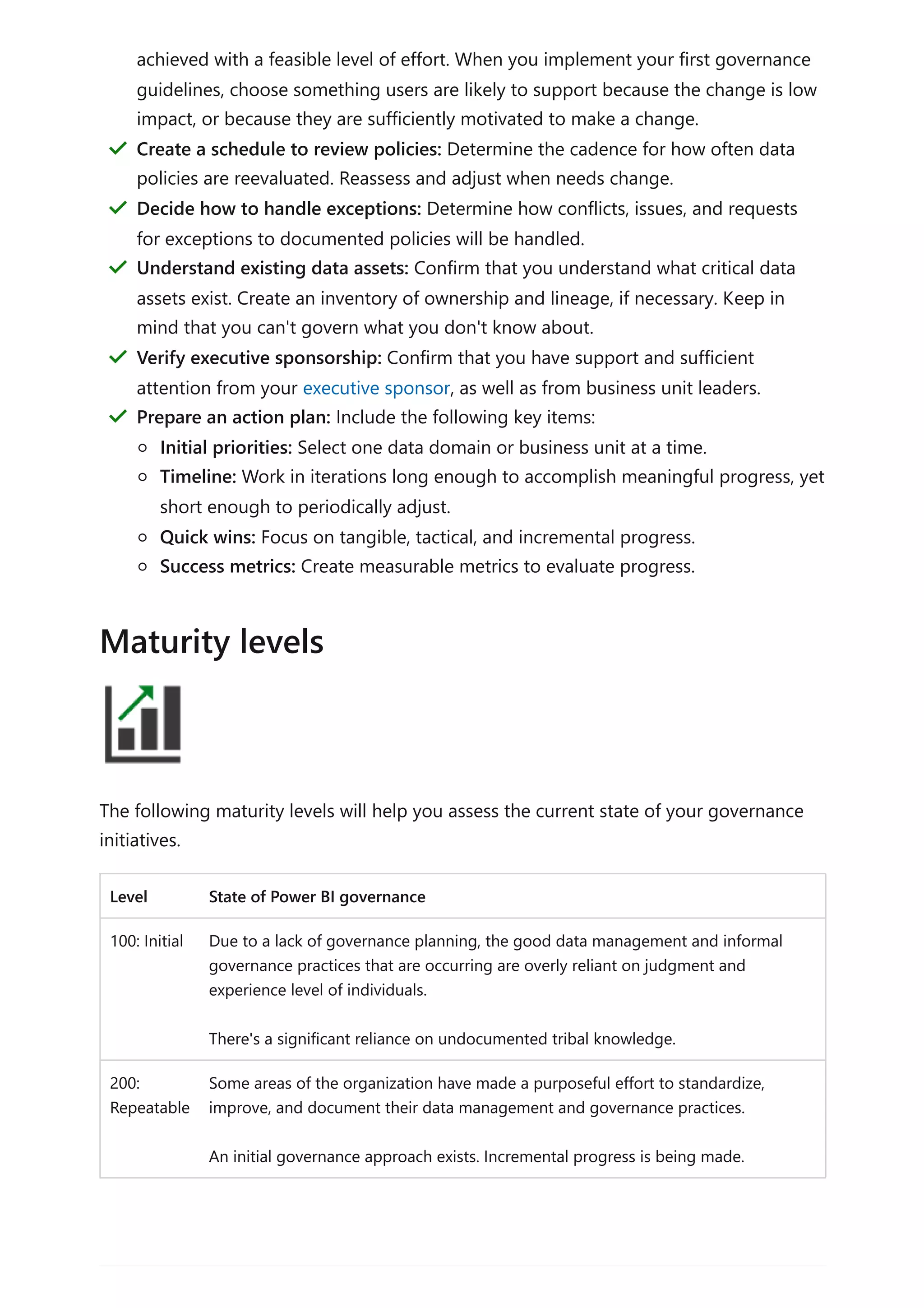 The following maturity levels will help you assess the current state of your governance
initiatives.
Level State of Power BI governance
100: Initial Due to a lack of governance planning, the good data management and informal
governance practices that are occurring are overly reliant on judgment and
experience level of individuals.
There's a significant reliance on undocumented tribal knowledge.
200:
Repeatable
Some areas of the organization have made a purposeful effort to standardize,
improve, and document their data management and governance practices.
An initial governance approach exists. Incremental progress is being made.
achieved with a feasible level of effort. When you implement your first governance
guidelines, choose something users are likely to support because the change is low
impact, or because they are sufficiently motivated to make a change.
Create a schedule to review policies: Determine the cadence for how often data
policies are reevaluated. Reassess and adjust when needs change.
＂
Decide how to handle exceptions: Determine how conflicts, issues, and requests
for exceptions to documented policies will be handled.
＂
Understand existing data assets: Confirm that you understand what critical data
assets exist. Create an inventory of ownership and lineage, if necessary. Keep in
mind that you can't govern what you don't know about.
＂
Verify executive sponsorship: Confirm that you have support and sufficient
attention from your executive sponsor, as well as from business unit leaders.
＂
Prepare an action plan: Include the following key items:
Initial priorities: Select one data domain or business unit at a time.
Timeline: Work in iterations long enough to accomplish meaningful progress, yet
short enough to periodically adjust.
Quick wins: Focus on tangible, tactical, and incremental progress.
Success metrics: Create measurable metrics to evaluate progress.
＂
Maturity levels
 