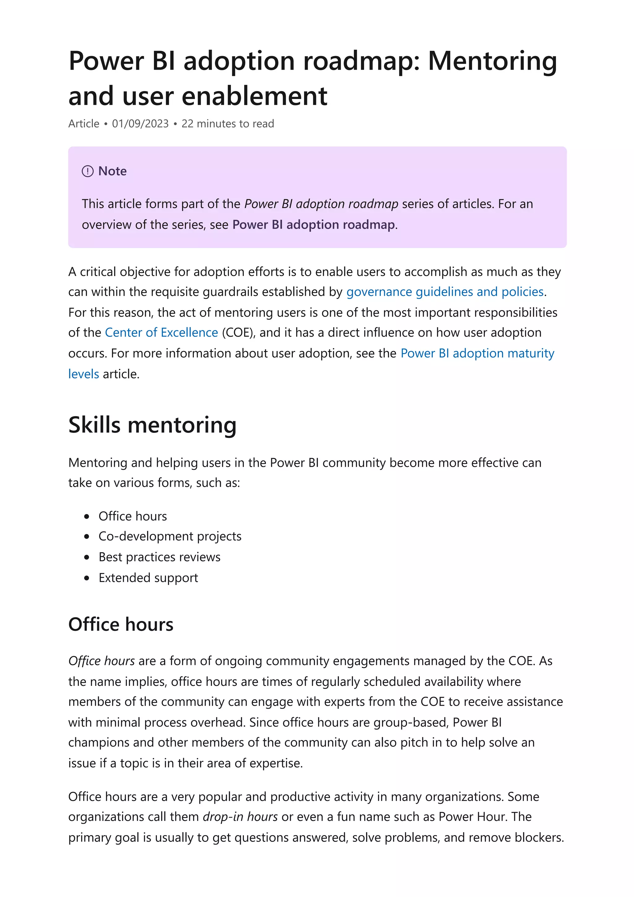 Power BI adoption roadmap: Mentoring
and user enablement
Article • 01/09/2023 • 22 minutes to read
A critical objective for adoption efforts is to enable users to accomplish as much as they
can within the requisite guardrails established by governance guidelines and policies.
For this reason, the act of mentoring users is one of the most important responsibilities
of the Center of Excellence (COE), and it has a direct influence on how user adoption
occurs. For more information about user adoption, see the Power BI adoption maturity
levels article.
Mentoring and helping users in the Power BI community become more effective can
take on various forms, such as:
Office hours
Co-development projects
Best practices reviews
Extended support
Office hours are a form of ongoing community engagements managed by the COE. As
the name implies, office hours are times of regularly scheduled availability where
members of the community can engage with experts from the COE to receive assistance
with minimal process overhead. Since office hours are group-based, Power BI
champions and other members of the community can also pitch in to help solve an
issue if a topic is in their area of expertise.
Office hours are a very popular and productive activity in many organizations. Some
organizations call them drop-in hours or even a fun name such as Power Hour. The
primary goal is usually to get questions answered, solve problems, and remove blockers.
７ Note
This article forms part of the Power BI adoption roadmap series of articles. For an
overview of the series, see Power BI adoption roadmap.
Skills mentoring
Office hours
 