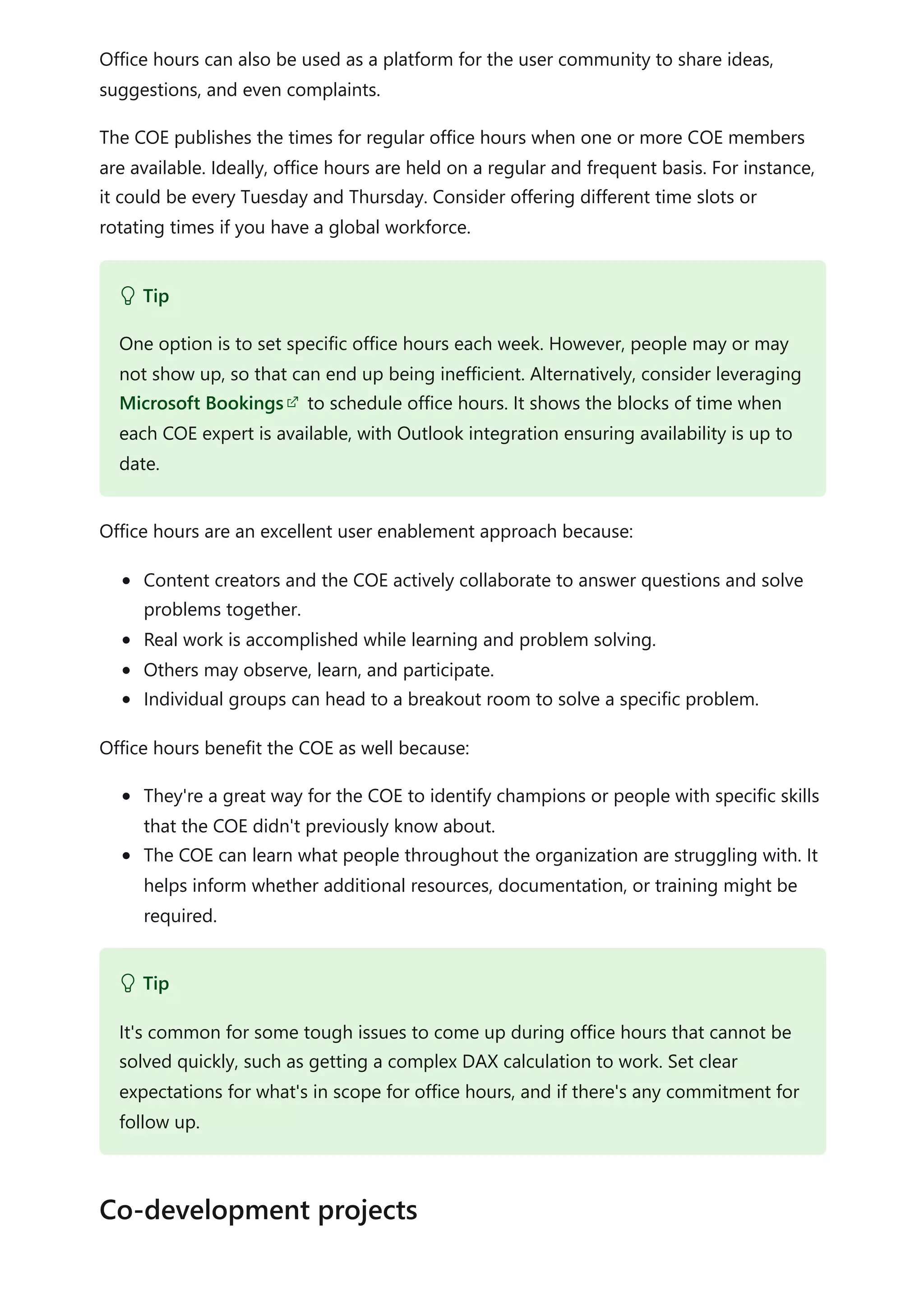 Office hours can also be used as a platform for the user community to share ideas,
suggestions, and even complaints.
The COE publishes the times for regular office hours when one or more COE members
are available. Ideally, office hours are held on a regular and frequent basis. For instance,
it could be every Tuesday and Thursday. Consider offering different time slots or
rotating times if you have a global workforce.
Office hours are an excellent user enablement approach because:
Content creators and the COE actively collaborate to answer questions and solve
problems together.
Real work is accomplished while learning and problem solving.
Others may observe, learn, and participate.
Individual groups can head to a breakout room to solve a specific problem.
Office hours benefit the COE as well because:
They're a great way for the COE to identify champions or people with specific skills
that the COE didn't previously know about.
The COE can learn what people throughout the organization are struggling with. It
helps inform whether additional resources, documentation, or training might be
required.
 Tip
One option is to set specific office hours each week. However, people may or may
not show up, so that can end up being inefficient. Alternatively, consider leveraging
Microsoft Bookings to schedule office hours. It shows the blocks of time when
each COE expert is available, with Outlook integration ensuring availability is up to
date.
 Tip
It's common for some tough issues to come up during office hours that cannot be
solved quickly, such as getting a complex DAX calculation to work. Set clear
expectations for what's in scope for office hours, and if there's any commitment for
follow up.
Co-development projects
 