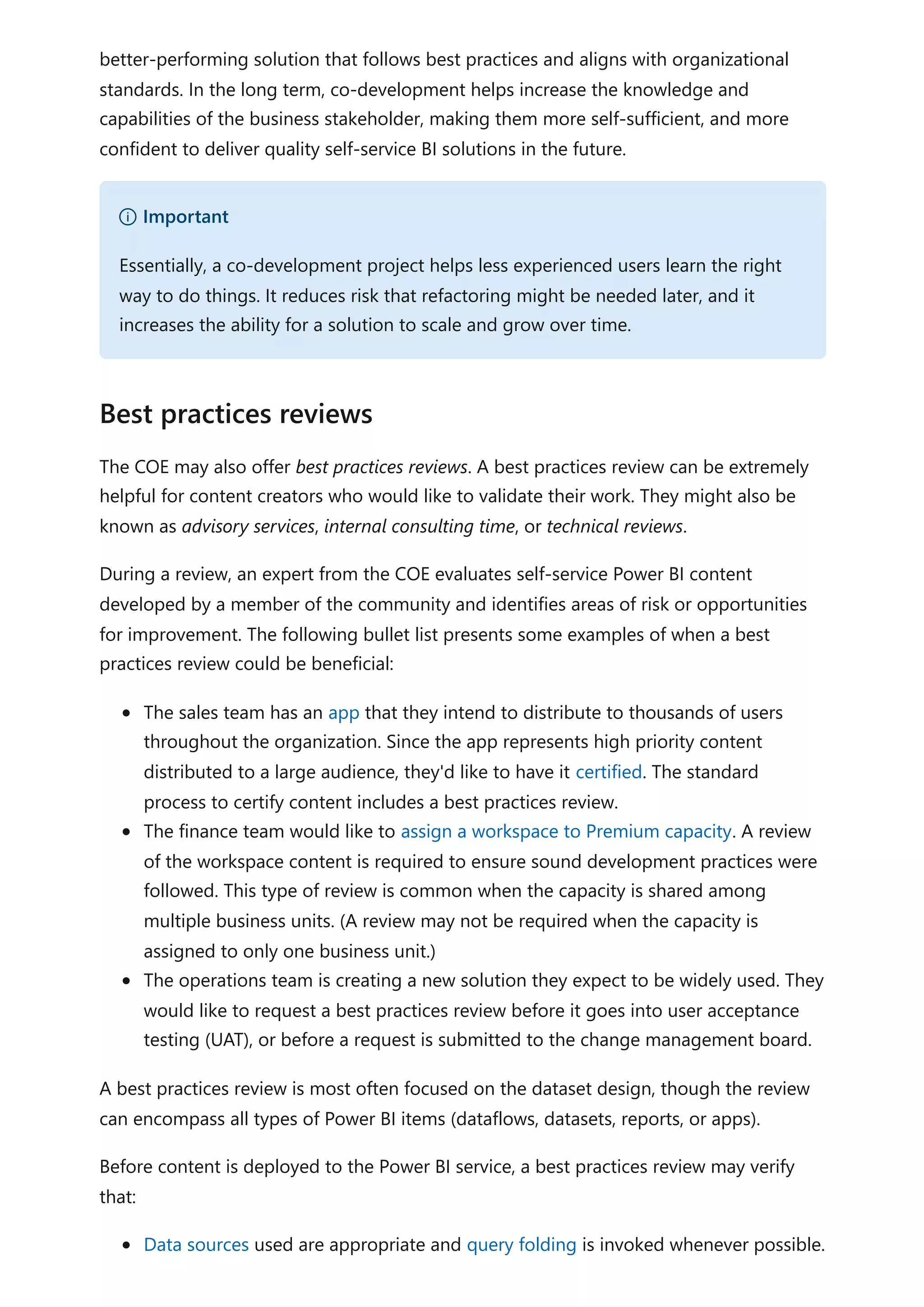 better-performing solution that follows best practices and aligns with organizational
standards. In the long term, co-development helps increase the knowledge and
capabilities of the business stakeholder, making them more self-sufficient, and more
confident to deliver quality self-service BI solutions in the future.
The COE may also offer best practices reviews. A best practices review can be extremely
helpful for content creators who would like to validate their work. They might also be
known as advisory services, internal consulting time, or technical reviews.
During a review, an expert from the COE evaluates self-service Power BI content
developed by a member of the community and identifies areas of risk or opportunities
for improvement. The following bullet list presents some examples of when a best
practices review could be beneficial:
The sales team has an app that they intend to distribute to thousands of users
throughout the organization. Since the app represents high priority content
distributed to a large audience, they'd like to have it certified. The standard
process to certify content includes a best practices review.
The finance team would like to assign a workspace to Premium capacity. A review
of the workspace content is required to ensure sound development practices were
followed. This type of review is common when the capacity is shared among
multiple business units. (A review may not be required when the capacity is
assigned to only one business unit.)
The operations team is creating a new solution they expect to be widely used. They
would like to request a best practices review before it goes into user acceptance
testing (UAT), or before a request is submitted to the change management board.
A best practices review is most often focused on the dataset design, though the review
can encompass all types of Power BI items (dataflows, datasets, reports, or apps).
Before content is deployed to the Power BI service, a best practices review may verify
that:
Data sources used are appropriate and query folding is invoked whenever possible.
） Important
Essentially, a co-development project helps less experienced users learn the right
way to do things. It reduces risk that refactoring might be needed later, and it
increases the ability for a solution to scale and grow over time.
Best practices reviews
 