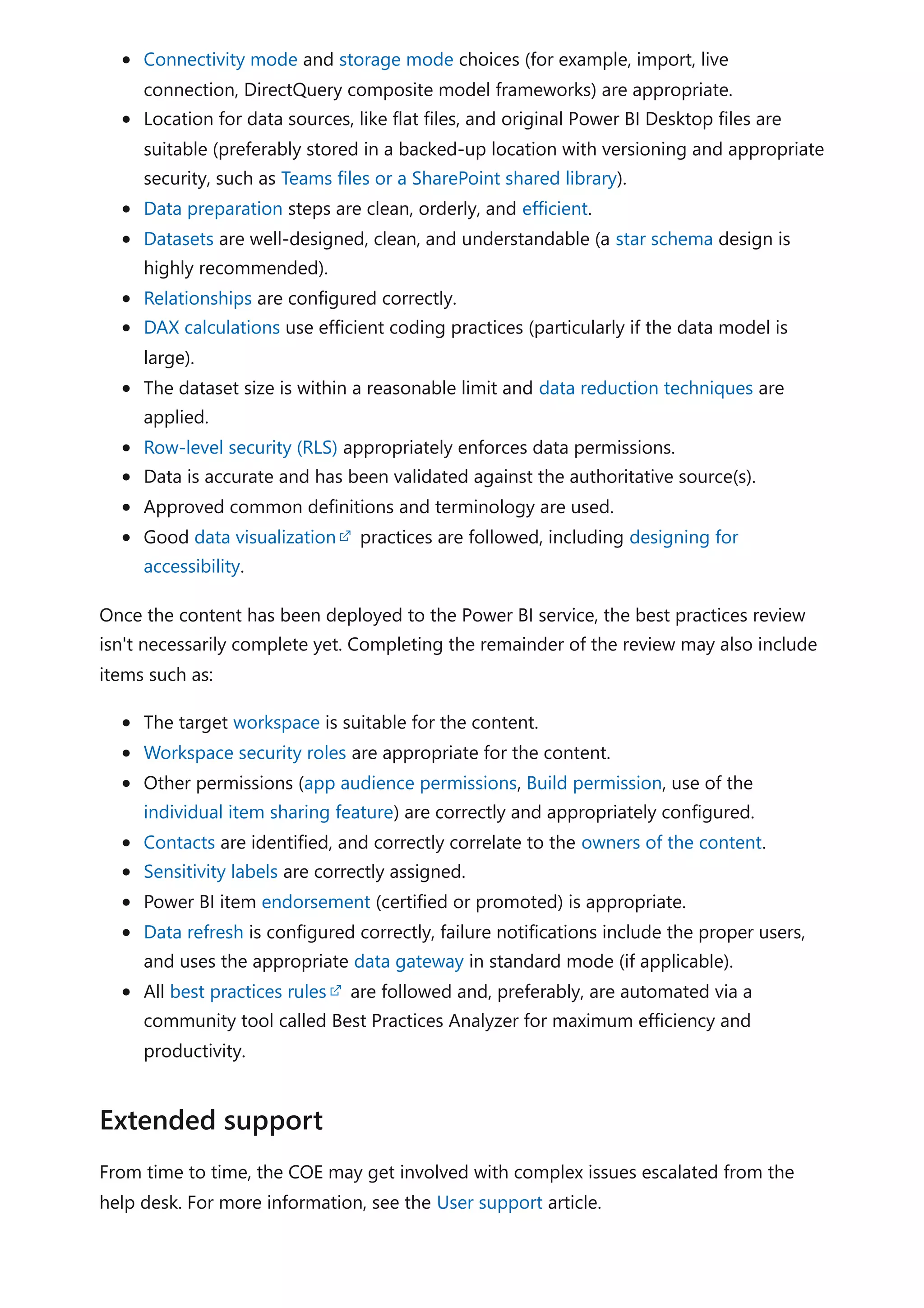 Connectivity mode and storage mode choices (for example, import, live
connection, DirectQuery composite model frameworks) are appropriate.
Location for data sources, like flat files, and original Power BI Desktop files are
suitable (preferably stored in a backed-up location with versioning and appropriate
security, such as Teams files or a SharePoint shared library).
Data preparation steps are clean, orderly, and efficient.
Datasets are well-designed, clean, and understandable (a star schema design is
highly recommended).
Relationships are configured correctly.
DAX calculations use efficient coding practices (particularly if the data model is
large).
The dataset size is within a reasonable limit and data reduction techniques are
applied.
Row-level security (RLS) appropriately enforces data permissions.
Data is accurate and has been validated against the authoritative source(s).
Approved common definitions and terminology are used.
Good data visualization practices are followed, including designing for
accessibility.
Once the content has been deployed to the Power BI service, the best practices review
isn't necessarily complete yet. Completing the remainder of the review may also include
items such as:
The target workspace is suitable for the content.
Workspace security roles are appropriate for the content.
Other permissions (app audience permissions, Build permission, use of the
individual item sharing feature) are correctly and appropriately configured.
Contacts are identified, and correctly correlate to the owners of the content.
Sensitivity labels are correctly assigned.
Power BI item endorsement (certified or promoted) is appropriate.
Data refresh is configured correctly, failure notifications include the proper users,
and uses the appropriate data gateway in standard mode (if applicable).
All best practices rules are followed and, preferably, are automated via a
community tool called Best Practices Analyzer for maximum efficiency and
productivity.
From time to time, the COE may get involved with complex issues escalated from the
help desk. For more information, see the User support article.
Extended support
 