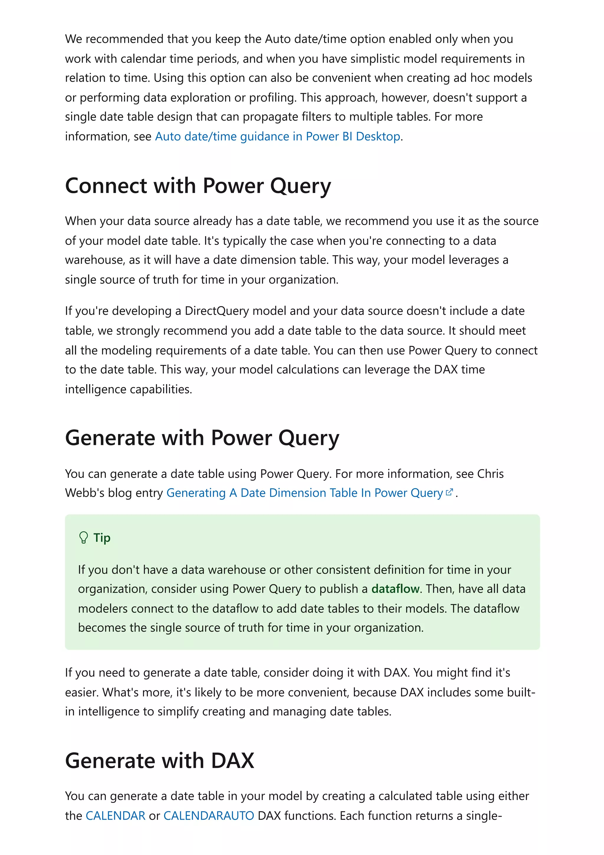 We recommended that you keep the Auto date/time option enabled only when you
work with calendar time periods, and when you have simplistic model requirements in
relation to time. Using this option can also be convenient when creating ad hoc models
or performing data exploration or profiling. This approach, however, doesn't support a
single date table design that can propagate filters to multiple tables. For more
information, see Auto date/time guidance in Power BI Desktop.
When your data source already has a date table, we recommend you use it as the source
of your model date table. It's typically the case when you're connecting to a data
warehouse, as it will have a date dimension table. This way, your model leverages a
single source of truth for time in your organization.
If you're developing a DirectQuery model and your data source doesn't include a date
table, we strongly recommend you add a date table to the data source. It should meet
all the modeling requirements of a date table. You can then use Power Query to connect
to the date table. This way, your model calculations can leverage the DAX time
intelligence capabilities.
You can generate a date table using Power Query. For more information, see Chris
Webb's blog entry Generating A Date Dimension Table In Power Query .
If you need to generate a date table, consider doing it with DAX. You might find it's
easier. What's more, it's likely to be more convenient, because DAX includes some built-
in intelligence to simplify creating and managing date tables.
You can generate a date table in your model by creating a calculated table using either
the CALENDAR or CALENDARAUTO DAX functions. Each function returns a single-
Connect with Power Query
Generate with Power Query
 Tip
If you don't have a data warehouse or other consistent definition for time in your
organization, consider using Power Query to publish a dataflow. Then, have all data
modelers connect to the dataflow to add date tables to their models. The dataflow
becomes the single source of truth for time in your organization.
Generate with DAX
 