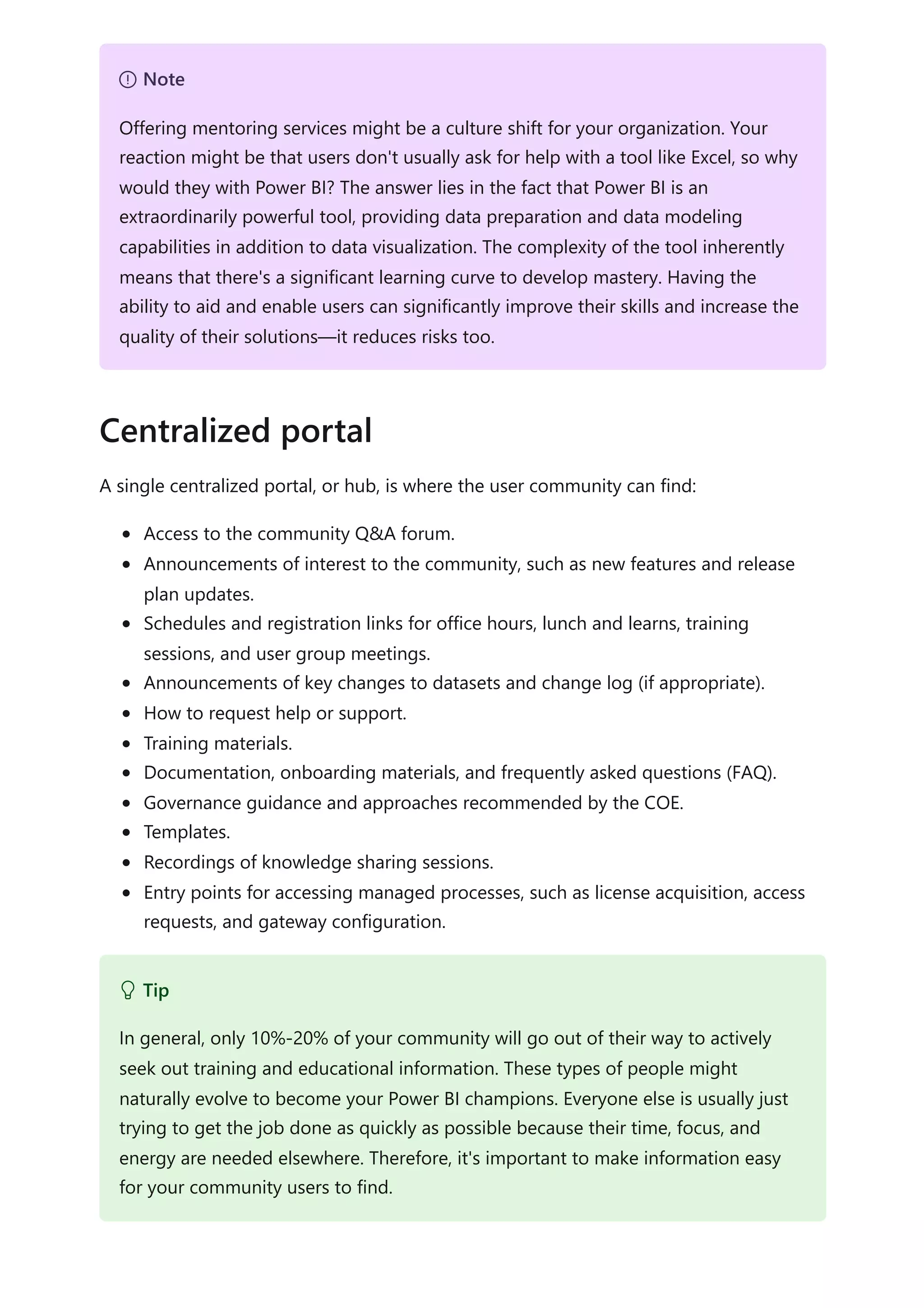 A single centralized portal, or hub, is where the user community can find:
Access to the community Q&A forum.
Announcements of interest to the community, such as new features and release
plan updates.
Schedules and registration links for office hours, lunch and learns, training
sessions, and user group meetings.
Announcements of key changes to datasets and change log (if appropriate).
How to request help or support.
Training materials.
Documentation, onboarding materials, and frequently asked questions (FAQ).
Governance guidance and approaches recommended by the COE.
Templates.
Recordings of knowledge sharing sessions.
Entry points for accessing managed processes, such as license acquisition, access
requests, and gateway configuration.
７ Note
Offering mentoring services might be a culture shift for your organization. Your
reaction might be that users don't usually ask for help with a tool like Excel, so why
would they with Power BI? The answer lies in the fact that Power BI is an
extraordinarily powerful tool, providing data preparation and data modeling
capabilities in addition to data visualization. The complexity of the tool inherently
means that there's a significant learning curve to develop mastery. Having the
ability to aid and enable users can significantly improve their skills and increase the
quality of their solutions—it reduces risks too.
Centralized portal
 Tip
In general, only 10%-20% of your community will go out of their way to actively
seek out training and educational information. These types of people might
naturally evolve to become your Power BI champions. Everyone else is usually just
trying to get the job done as quickly as possible because their time, focus, and
energy are needed elsewhere. Therefore, it's important to make information easy
for your community users to find.
 