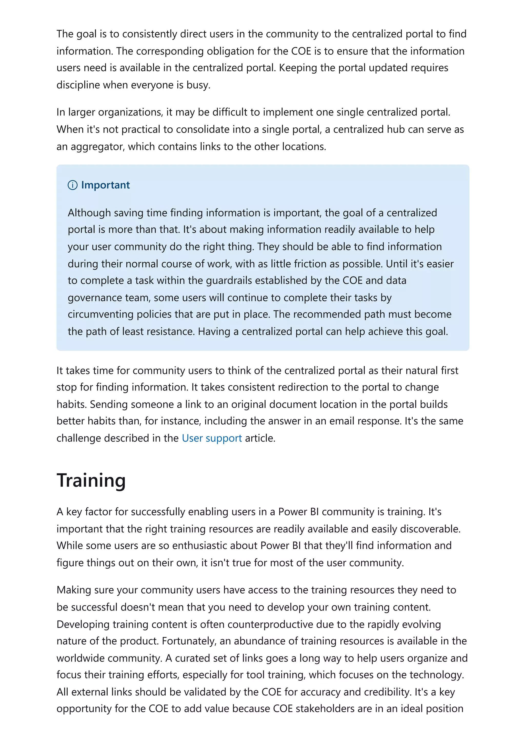 The goal is to consistently direct users in the community to the centralized portal to find
information. The corresponding obligation for the COE is to ensure that the information
users need is available in the centralized portal. Keeping the portal updated requires
discipline when everyone is busy.
In larger organizations, it may be difficult to implement one single centralized portal.
When it's not practical to consolidate into a single portal, a centralized hub can serve as
an aggregator, which contains links to the other locations.
It takes time for community users to think of the centralized portal as their natural first
stop for finding information. It takes consistent redirection to the portal to change
habits. Sending someone a link to an original document location in the portal builds
better habits than, for instance, including the answer in an email response. It's the same
challenge described in the User support article.
A key factor for successfully enabling users in a Power BI community is training. It's
important that the right training resources are readily available and easily discoverable.
While some users are so enthusiastic about Power BI that they'll find information and
figure things out on their own, it isn't true for most of the user community.
Making sure your community users have access to the training resources they need to
be successful doesn't mean that you need to develop your own training content.
Developing training content is often counterproductive due to the rapidly evolving
nature of the product. Fortunately, an abundance of training resources is available in the
worldwide community. A curated set of links goes a long way to help users organize and
focus their training efforts, especially for tool training, which focuses on the technology.
All external links should be validated by the COE for accuracy and credibility. It's a key
opportunity for the COE to add value because COE stakeholders are in an ideal position
） Important
Although saving time finding information is important, the goal of a centralized
portal is more than that. It's about making information readily available to help
your user community do the right thing. They should be able to find information
during their normal course of work, with as little friction as possible. Until it's easier
to complete a task within the guardrails established by the COE and data
governance team, some users will continue to complete their tasks by
circumventing policies that are put in place. The recommended path must become
the path of least resistance. Having a centralized portal can help achieve this goal.
Training
 