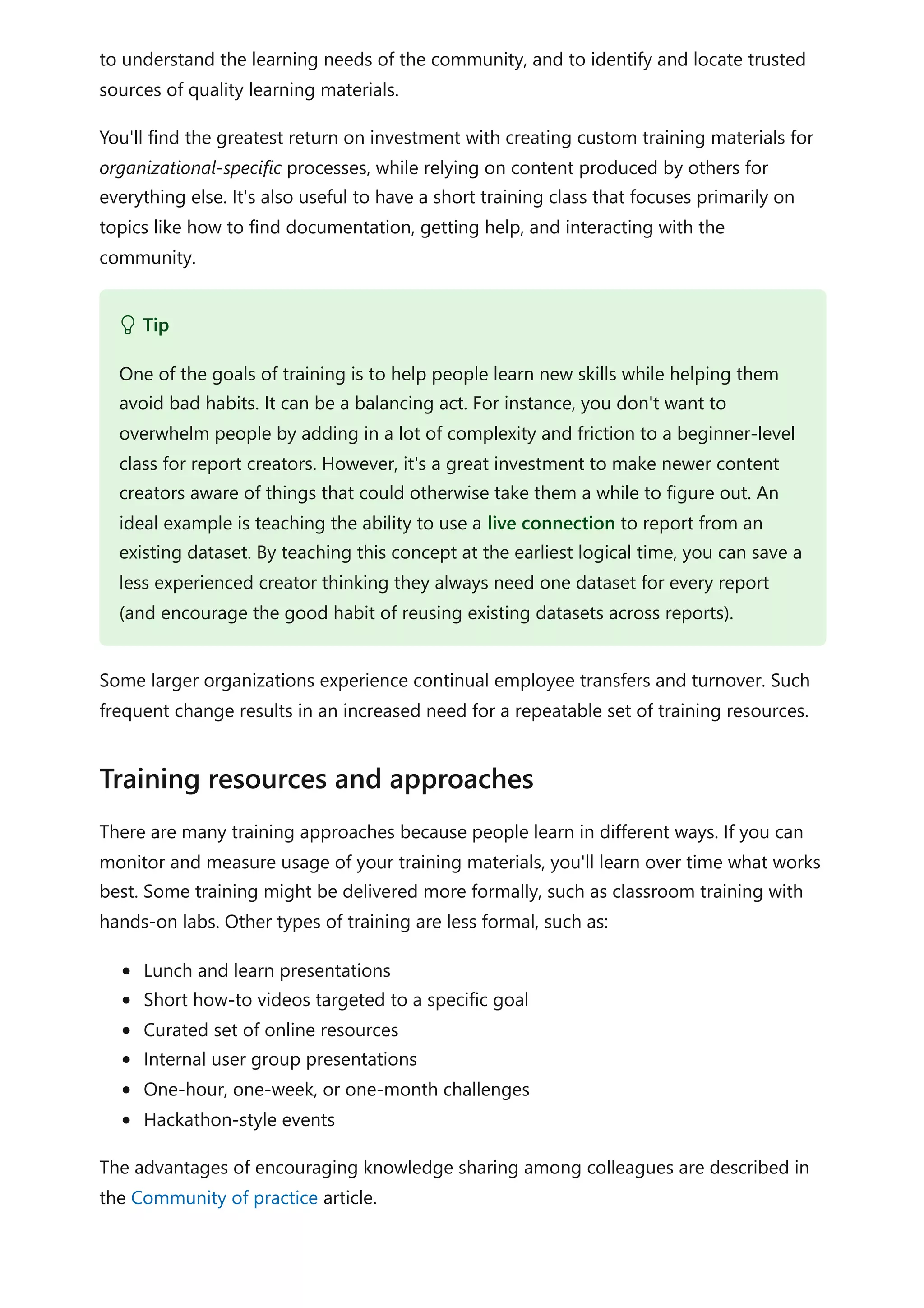 to understand the learning needs of the community, and to identify and locate trusted
sources of quality learning materials.
You'll find the greatest return on investment with creating custom training materials for
organizational-specific processes, while relying on content produced by others for
everything else. It's also useful to have a short training class that focuses primarily on
topics like how to find documentation, getting help, and interacting with the
community.
Some larger organizations experience continual employee transfers and turnover. Such
frequent change results in an increased need for a repeatable set of training resources.
There are many training approaches because people learn in different ways. If you can
monitor and measure usage of your training materials, you'll learn over time what works
best. Some training might be delivered more formally, such as classroom training with
hands-on labs. Other types of training are less formal, such as:
Lunch and learn presentations
Short how-to videos targeted to a specific goal
Curated set of online resources
Internal user group presentations
One-hour, one-week, or one-month challenges
Hackathon-style events
The advantages of encouraging knowledge sharing among colleagues are described in
the Community of practice article.
 Tip
One of the goals of training is to help people learn new skills while helping them
avoid bad habits. It can be a balancing act. For instance, you don't want to
overwhelm people by adding in a lot of complexity and friction to a beginner-level
class for report creators. However, it's a great investment to make newer content
creators aware of things that could otherwise take them a while to figure out. An
ideal example is teaching the ability to use a live connection to report from an
existing dataset. By teaching this concept at the earliest logical time, you can save a
less experienced creator thinking they always need one dataset for every report
(and encourage the good habit of reusing existing datasets across reports).
Training resources and approaches
 