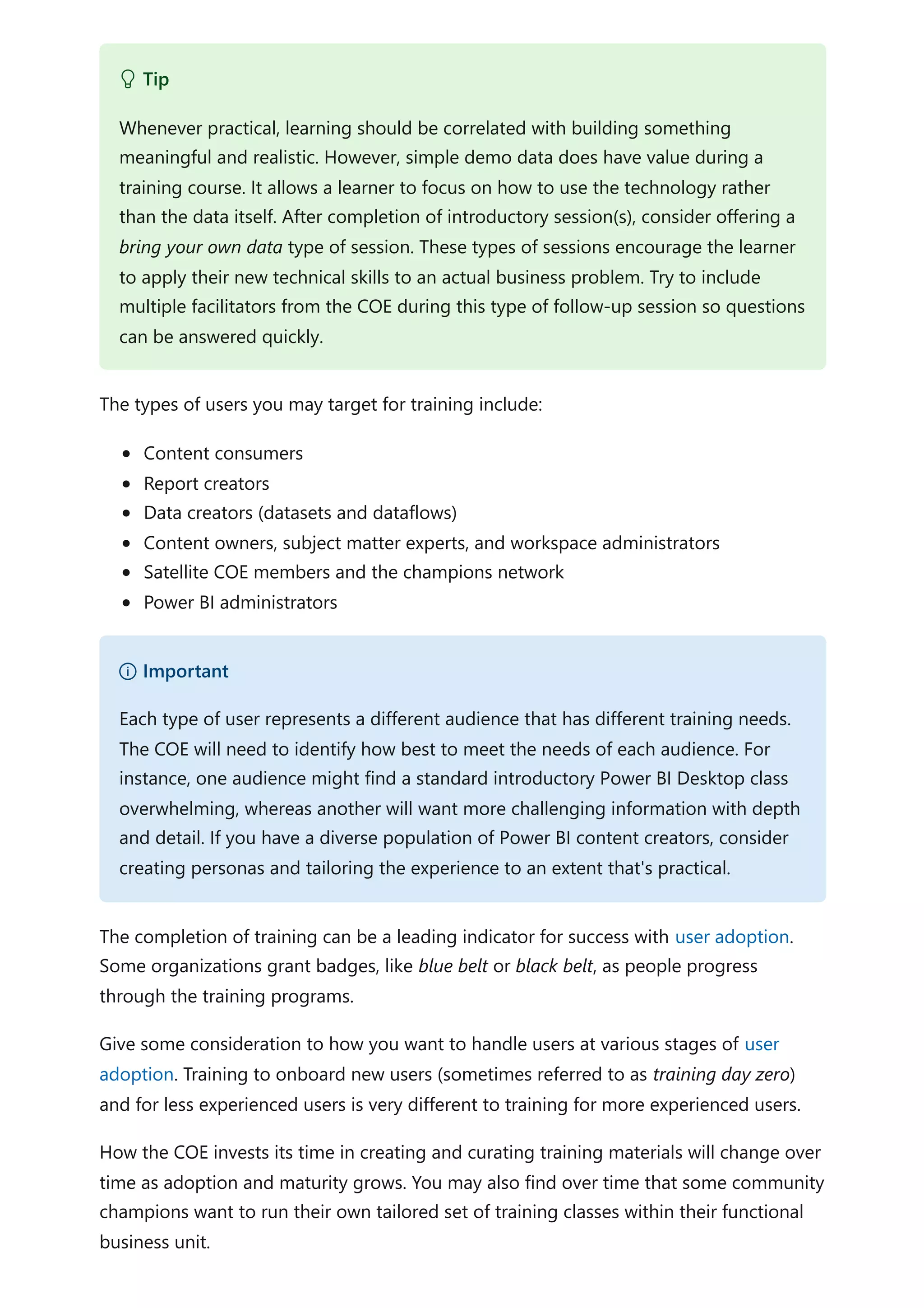 The types of users you may target for training include:
Content consumers
Report creators
Data creators (datasets and dataflows)
Content owners, subject matter experts, and workspace administrators
Satellite COE members and the champions network
Power BI administrators
The completion of training can be a leading indicator for success with user adoption.
Some organizations grant badges, like blue belt or black belt, as people progress
through the training programs.
Give some consideration to how you want to handle users at various stages of user
adoption. Training to onboard new users (sometimes referred to as training day zero)
and for less experienced users is very different to training for more experienced users.
How the COE invests its time in creating and curating training materials will change over
time as adoption and maturity grows. You may also find over time that some community
champions want to run their own tailored set of training classes within their functional
business unit.
 Tip
Whenever practical, learning should be correlated with building something
meaningful and realistic. However, simple demo data does have value during a
training course. It allows a learner to focus on how to use the technology rather
than the data itself. After completion of introductory session(s), consider offering a
bring your own data type of session. These types of sessions encourage the learner
to apply their new technical skills to an actual business problem. Try to include
multiple facilitators from the COE during this type of follow-up session so questions
can be answered quickly.
） Important
Each type of user represents a different audience that has different training needs.
The COE will need to identify how best to meet the needs of each audience. For
instance, one audience might find a standard introductory Power BI Desktop class
overwhelming, whereas another will want more challenging information with depth
and detail. If you have a diverse population of Power BI content creators, consider
creating personas and tailoring the experience to an extent that's practical.
 
