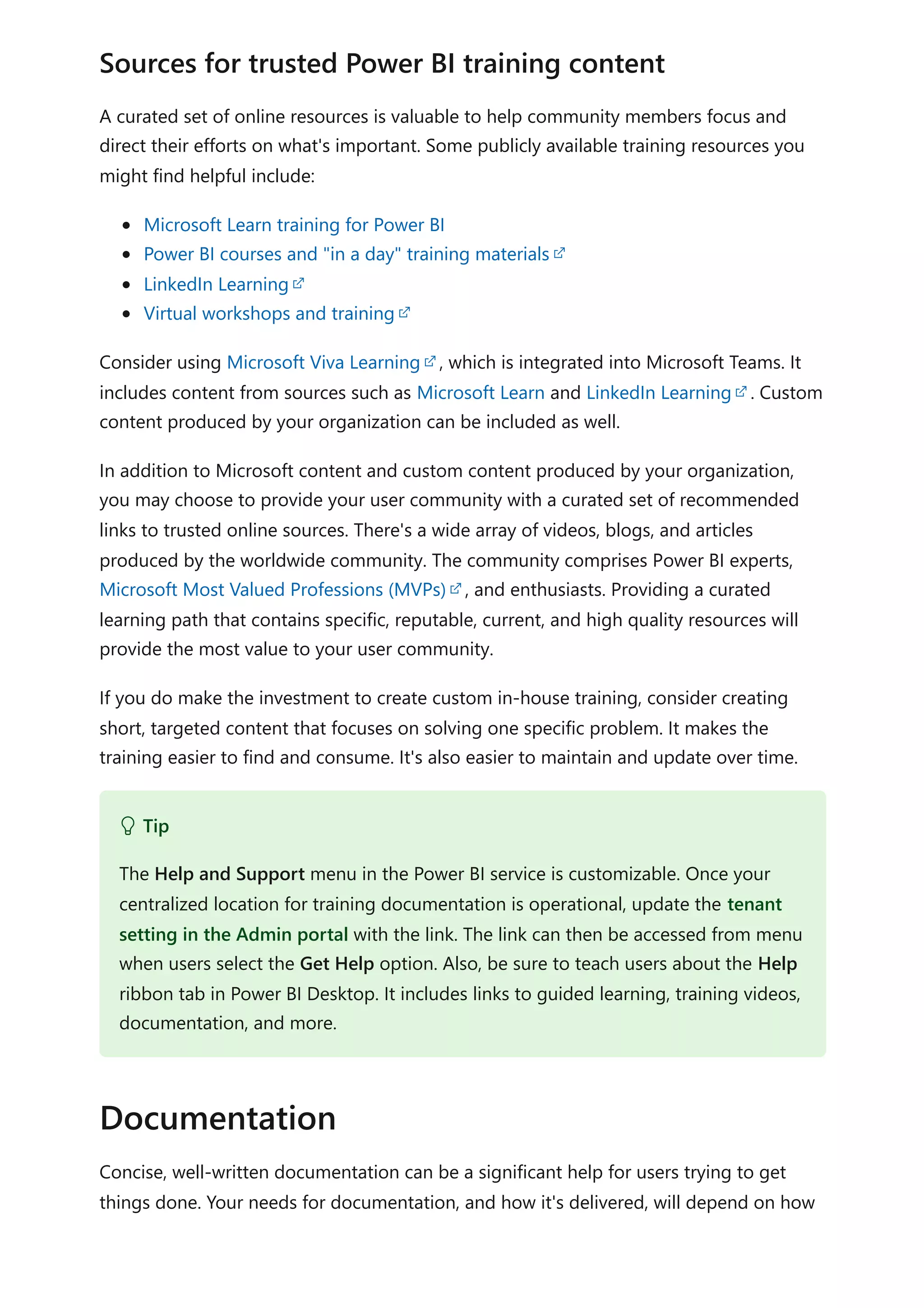 A curated set of online resources is valuable to help community members focus and
direct their efforts on what's important. Some publicly available training resources you
might find helpful include:
Microsoft Learn training for Power BI
Power BI courses and "in a day" training materials
LinkedIn Learning
Virtual workshops and training
Consider using Microsoft Viva Learning , which is integrated into Microsoft Teams. It
includes content from sources such as Microsoft Learn and LinkedIn Learning . Custom
content produced by your organization can be included as well.
In addition to Microsoft content and custom content produced by your organization,
you may choose to provide your user community with a curated set of recommended
links to trusted online sources. There's a wide array of videos, blogs, and articles
produced by the worldwide community. The community comprises Power BI experts,
Microsoft Most Valued Professions (MVPs) , and enthusiasts. Providing a curated
learning path that contains specific, reputable, current, and high quality resources will
provide the most value to your user community.
If you do make the investment to create custom in-house training, consider creating
short, targeted content that focuses on solving one specific problem. It makes the
training easier to find and consume. It's also easier to maintain and update over time.
Concise, well-written documentation can be a significant help for users trying to get
things done. Your needs for documentation, and how it's delivered, will depend on how
Sources for trusted Power BI training content
 Tip
The Help and Support menu in the Power BI service is customizable. Once your
centralized location for training documentation is operational, update the tenant
setting in the Admin portal with the link. The link can then be accessed from menu
when users select the Get Help option. Also, be sure to teach users about the Help
ribbon tab in Power BI Desktop. It includes links to guided learning, training videos,
documentation, and more.
Documentation
 