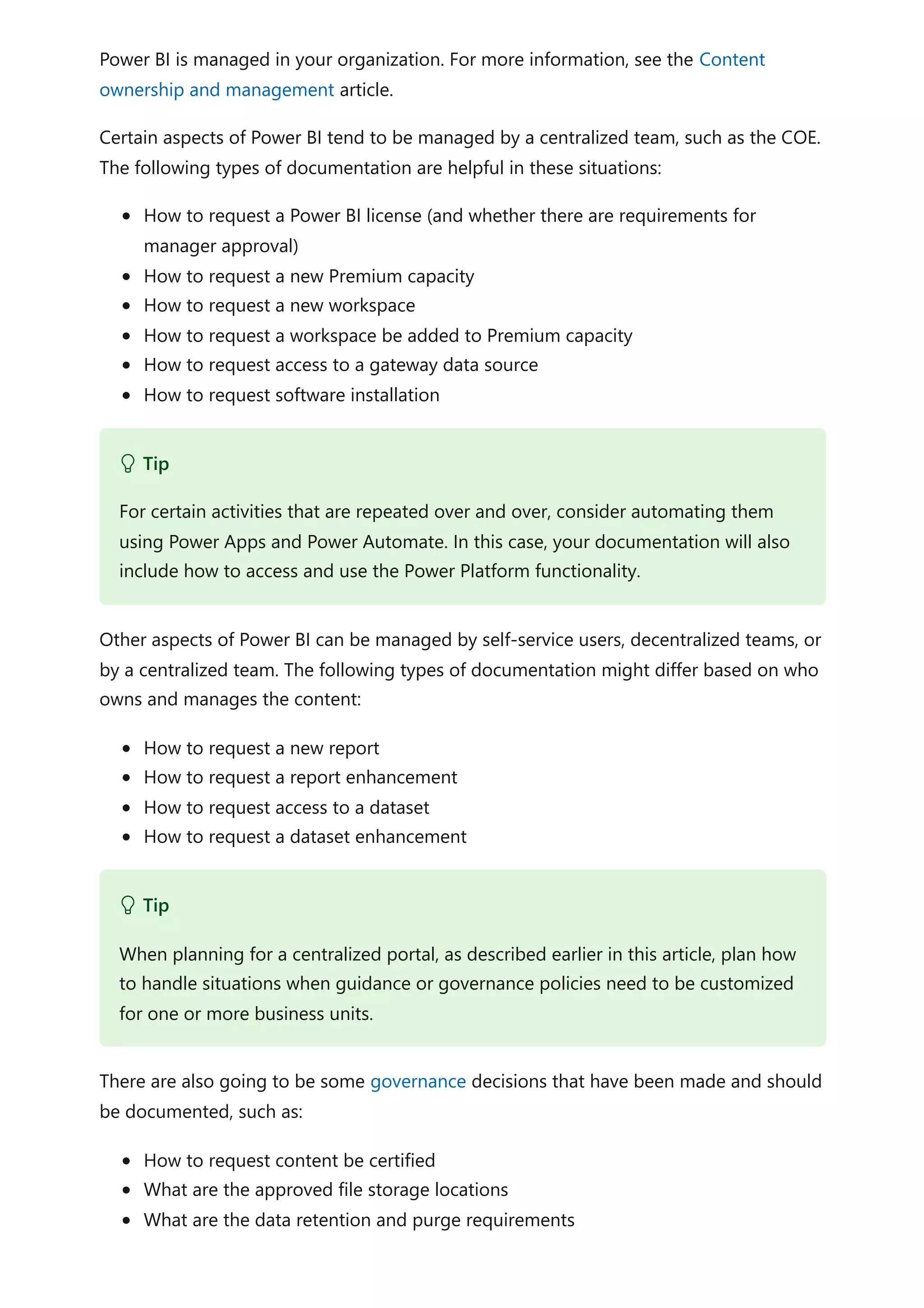 Power BI is managed in your organization. For more information, see the Content
ownership and management article.
Certain aspects of Power BI tend to be managed by a centralized team, such as the COE.
The following types of documentation are helpful in these situations:
How to request a Power BI license (and whether there are requirements for
manager approval)
How to request a new Premium capacity
How to request a new workspace
How to request a workspace be added to Premium capacity
How to request access to a gateway data source
How to request software installation
Other aspects of Power BI can be managed by self-service users, decentralized teams, or
by a centralized team. The following types of documentation might differ based on who
owns and manages the content:
How to request a new report
How to request a report enhancement
How to request access to a dataset
How to request a dataset enhancement
There are also going to be some governance decisions that have been made and should
be documented, such as:
How to request content be certified
What are the approved file storage locations
What are the data retention and purge requirements
 Tip
For certain activities that are repeated over and over, consider automating them
using Power Apps and Power Automate. In this case, your documentation will also
include how to access and use the Power Platform functionality.
 Tip
When planning for a centralized portal, as described earlier in this article, plan how
to handle situations when guidance or governance policies need to be customized
for one or more business units.
 