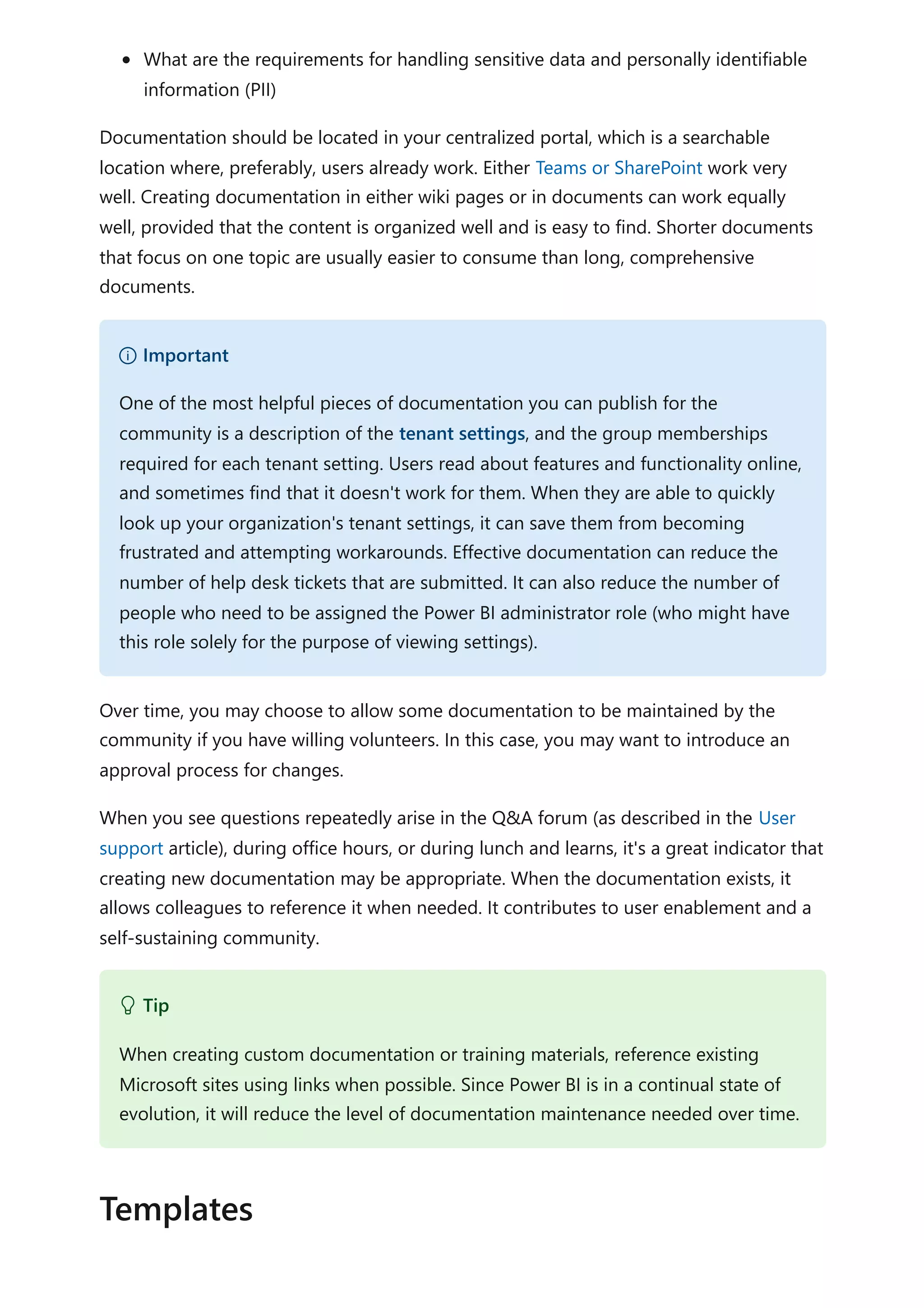 What are the requirements for handling sensitive data and personally identifiable
information (PII)
Documentation should be located in your centralized portal, which is a searchable
location where, preferably, users already work. Either Teams or SharePoint work very
well. Creating documentation in either wiki pages or in documents can work equally
well, provided that the content is organized well and is easy to find. Shorter documents
that focus on one topic are usually easier to consume than long, comprehensive
documents.
Over time, you may choose to allow some documentation to be maintained by the
community if you have willing volunteers. In this case, you may want to introduce an
approval process for changes.
When you see questions repeatedly arise in the Q&A forum (as described in the User
support article), during office hours, or during lunch and learns, it's a great indicator that
creating new documentation may be appropriate. When the documentation exists, it
allows colleagues to reference it when needed. It contributes to user enablement and a
self-sustaining community.
） Important
One of the most helpful pieces of documentation you can publish for the
community is a description of the tenant settings, and the group memberships
required for each tenant setting. Users read about features and functionality online,
and sometimes find that it doesn't work for them. When they are able to quickly
look up your organization's tenant settings, it can save them from becoming
frustrated and attempting workarounds. Effective documentation can reduce the
number of help desk tickets that are submitted. It can also reduce the number of
people who need to be assigned the Power BI administrator role (who might have
this role solely for the purpose of viewing settings).
 Tip
When creating custom documentation or training materials, reference existing
Microsoft sites using links when possible. Since Power BI is in a continual state of
evolution, it will reduce the level of documentation maintenance needed over time.
Templates
 
