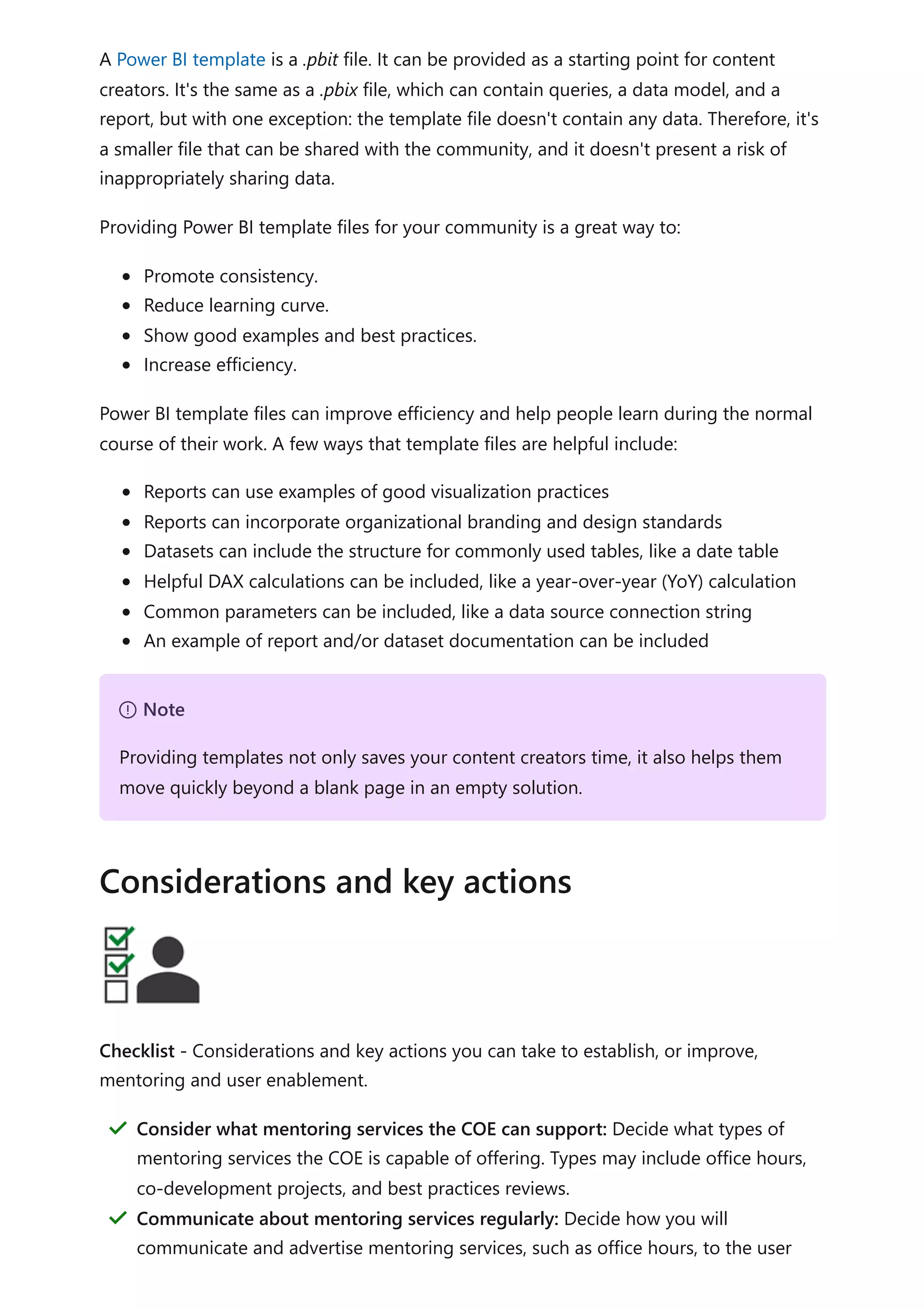 A Power BI template is a .pbit file. It can be provided as a starting point for content
creators. It's the same as a .pbix file, which can contain queries, a data model, and a
report, but with one exception: the template file doesn't contain any data. Therefore, it's
a smaller file that can be shared with the community, and it doesn't present a risk of
inappropriately sharing data.
Providing Power BI template files for your community is a great way to:
Promote consistency.
Reduce learning curve.
Show good examples and best practices.
Increase efficiency.
Power BI template files can improve efficiency and help people learn during the normal
course of their work. A few ways that template files are helpful include:
Reports can use examples of good visualization practices
Reports can incorporate organizational branding and design standards
Datasets can include the structure for commonly used tables, like a date table
Helpful DAX calculations can be included, like a year-over-year (YoY) calculation
Common parameters can be included, like a data source connection string
An example of report and/or dataset documentation can be included
Checklist - Considerations and key actions you can take to establish, or improve,
mentoring and user enablement.
７ Note
Providing templates not only saves your content creators time, it also helps them
move quickly beyond a blank page in an empty solution.
Considerations and key actions
Consider what mentoring services the COE can support: Decide what types of
mentoring services the COE is capable of offering. Types may include office hours,
co-development projects, and best practices reviews.
＂
Communicate about mentoring services regularly: Decide how you will
communicate and advertise mentoring services, such as office hours, to the user
＂
 