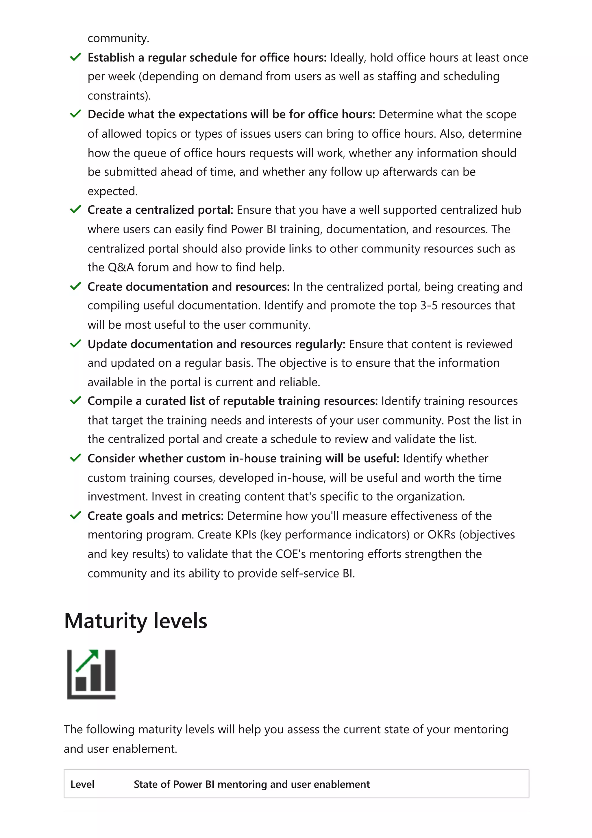 The following maturity levels will help you assess the current state of your mentoring
and user enablement.
Level State of Power BI mentoring and user enablement
community.
Establish a regular schedule for office hours: Ideally, hold office hours at least once
per week (depending on demand from users as well as staffing and scheduling
constraints).
＂
Decide what the expectations will be for office hours: Determine what the scope
of allowed topics or types of issues users can bring to office hours. Also, determine
how the queue of office hours requests will work, whether any information should
be submitted ahead of time, and whether any follow up afterwards can be
expected.
＂
Create a centralized portal: Ensure that you have a well supported centralized hub
where users can easily find Power BI training, documentation, and resources. The
centralized portal should also provide links to other community resources such as
the Q&A forum and how to find help.
＂
Create documentation and resources: In the centralized portal, being creating and
compiling useful documentation. Identify and promote the top 3-5 resources that
will be most useful to the user community.
＂
Update documentation and resources regularly: Ensure that content is reviewed
and updated on a regular basis. The objective is to ensure that the information
available in the portal is current and reliable.
＂
Compile a curated list of reputable training resources: Identify training resources
that target the training needs and interests of your user community. Post the list in
the centralized portal and create a schedule to review and validate the list.
＂
Consider whether custom in-house training will be useful: Identify whether
custom training courses, developed in-house, will be useful and worth the time
investment. Invest in creating content that's specific to the organization.
＂
Create goals and metrics: Determine how you'll measure effectiveness of the
mentoring program. Create KPIs (key performance indicators) or OKRs (objectives
and key results) to validate that the COE's mentoring efforts strengthen the
community and its ability to provide self-service BI.
＂
Maturity levels
 