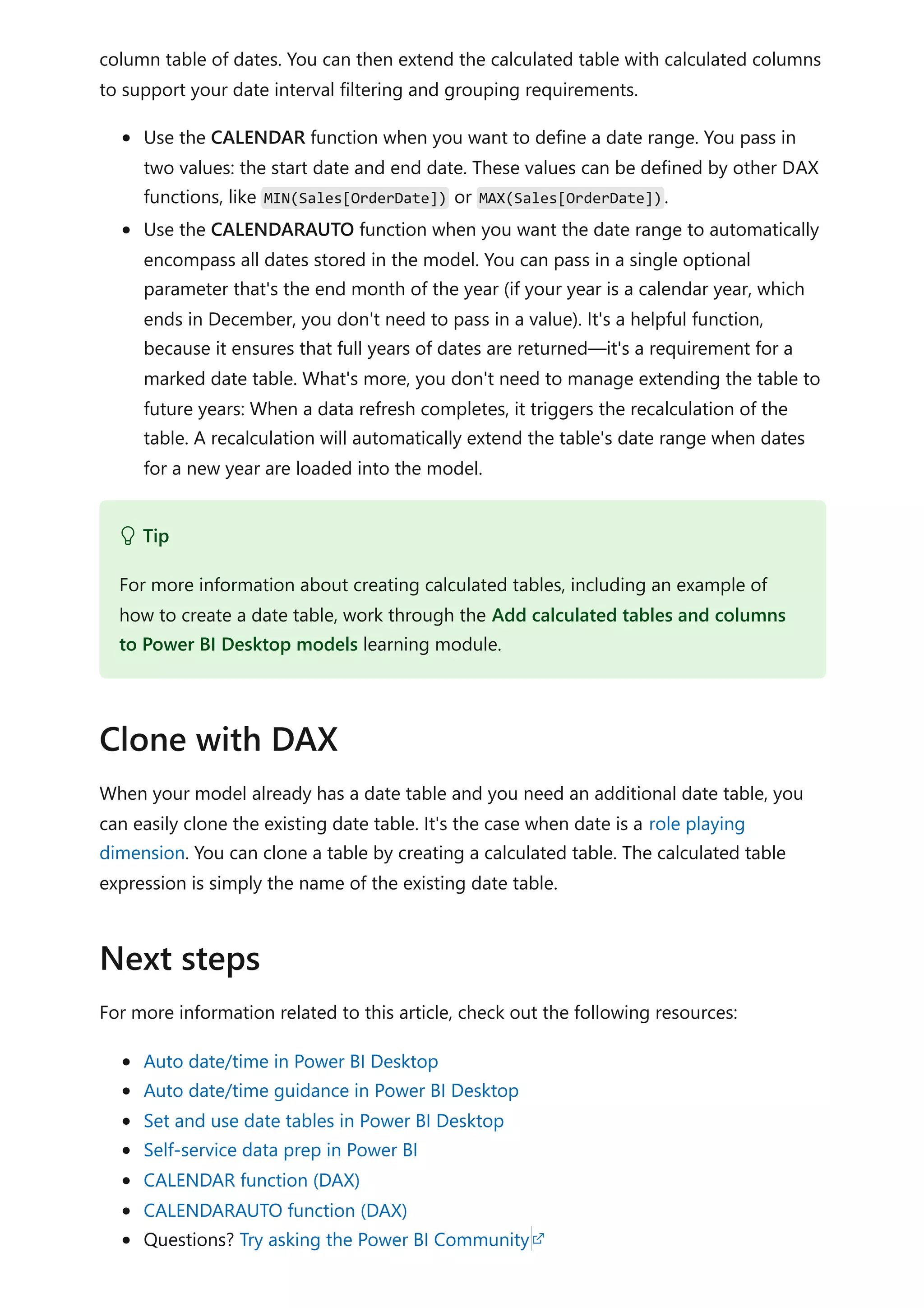 column table of dates. You can then extend the calculated table with calculated columns
to support your date interval filtering and grouping requirements.
Use the CALENDAR function when you want to define a date range. You pass in
two values: the start date and end date. These values can be defined by other DAX
functions, like MIN(Sales[OrderDate]) or MAX(Sales[OrderDate]).
Use the CALENDARAUTO function when you want the date range to automatically
encompass all dates stored in the model. You can pass in a single optional
parameter that's the end month of the year (if your year is a calendar year, which
ends in December, you don't need to pass in a value). It's a helpful function,
because it ensures that full years of dates are returned—it's a requirement for a
marked date table. What's more, you don't need to manage extending the table to
future years: When a data refresh completes, it triggers the recalculation of the
table. A recalculation will automatically extend the table's date range when dates
for a new year are loaded into the model.
When your model already has a date table and you need an additional date table, you
can easily clone the existing date table. It's the case when date is a role playing
dimension. You can clone a table by creating a calculated table. The calculated table
expression is simply the name of the existing date table.
For more information related to this article, check out the following resources:
Auto date/time in Power BI Desktop
Auto date/time guidance in Power BI Desktop
Set and use date tables in Power BI Desktop
Self-service data prep in Power BI
CALENDAR function (DAX)
CALENDARAUTO function (DAX)
Questions? Try asking the Power BI Community
 Tip
For more information about creating calculated tables, including an example of
how to create a date table, work through the Add calculated tables and columns
to Power BI Desktop models learning module.
Clone with DAX
Next steps
 