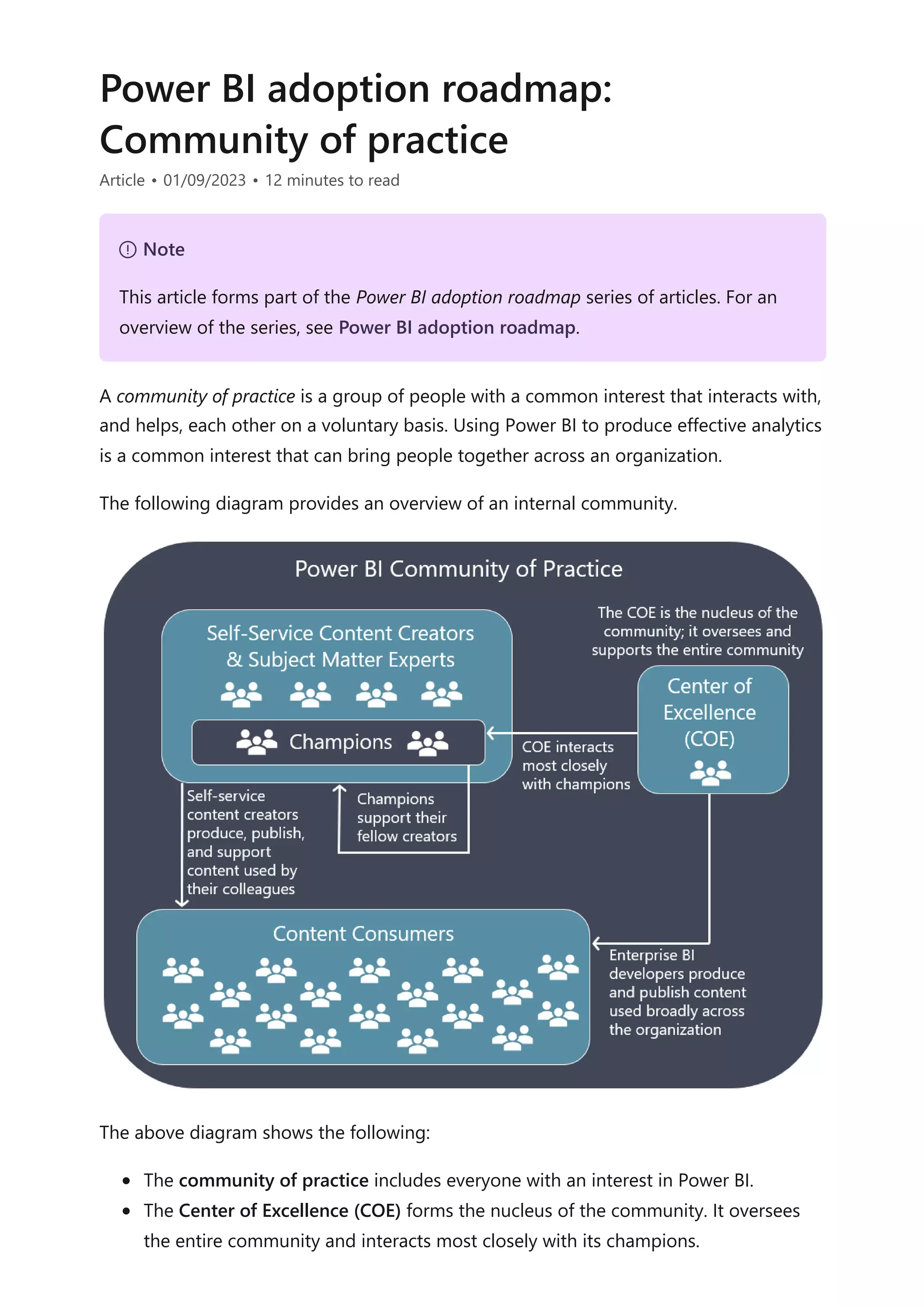 Power BI adoption roadmap:
Community of practice
Article • 01/09/2023 • 12 minutes to read
A community of practice is a group of people with a common interest that interacts with,
and helps, each other on a voluntary basis. Using Power BI to produce effective analytics
is a common interest that can bring people together across an organization.
The following diagram provides an overview of an internal community.
The above diagram shows the following:
The community of practice includes everyone with an interest in Power BI.
The Center of Excellence (COE) forms the nucleus of the community. It oversees
the entire community and interacts most closely with its champions.
７ Note
This article forms part of the Power BI adoption roadmap series of articles. For an
overview of the series, see Power BI adoption roadmap.
 
