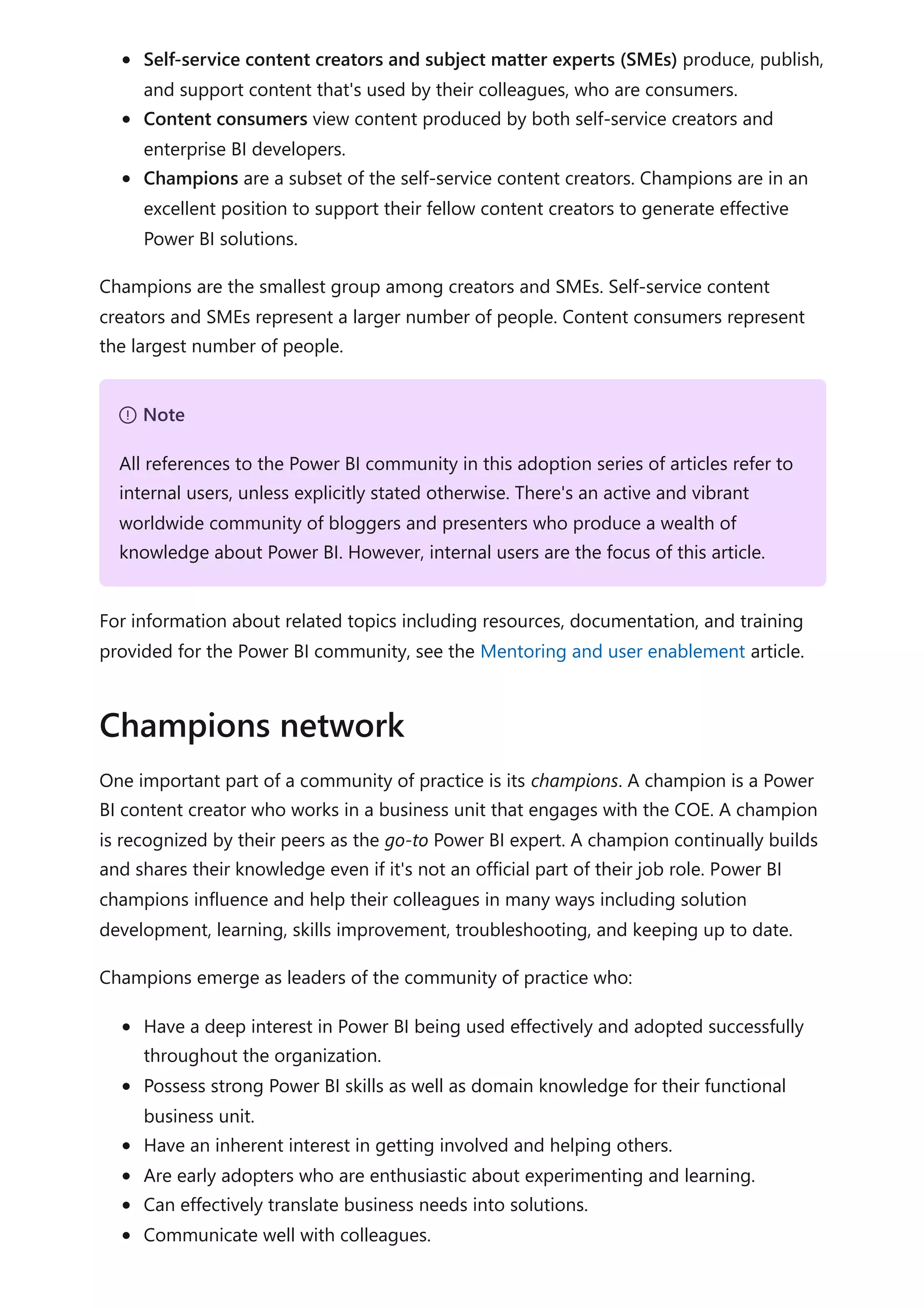 Self-service content creators and subject matter experts (SMEs) produce, publish,
and support content that's used by their colleagues, who are consumers.
Content consumers view content produced by both self-service creators and
enterprise BI developers.
Champions are a subset of the self-service content creators. Champions are in an
excellent position to support their fellow content creators to generate effective
Power BI solutions.
Champions are the smallest group among creators and SMEs. Self-service content
creators and SMEs represent a larger number of people. Content consumers represent
the largest number of people.
For information about related topics including resources, documentation, and training
provided for the Power BI community, see the Mentoring and user enablement article.
One important part of a community of practice is its champions. A champion is a Power
BI content creator who works in a business unit that engages with the COE. A champion
is recognized by their peers as the go-to Power BI expert. A champion continually builds
and shares their knowledge even if it's not an official part of their job role. Power BI
champions influence and help their colleagues in many ways including solution
development, learning, skills improvement, troubleshooting, and keeping up to date.
Champions emerge as leaders of the community of practice who:
Have a deep interest in Power BI being used effectively and adopted successfully
throughout the organization.
Possess strong Power BI skills as well as domain knowledge for their functional
business unit.
Have an inherent interest in getting involved and helping others.
Are early adopters who are enthusiastic about experimenting and learning.
Can effectively translate business needs into solutions.
Communicate well with colleagues.
７ Note
All references to the Power BI community in this adoption series of articles refer to
internal users, unless explicitly stated otherwise. There's an active and vibrant
worldwide community of bloggers and presenters who produce a wealth of
knowledge about Power BI. However, internal users are the focus of this article.
Champions network
 