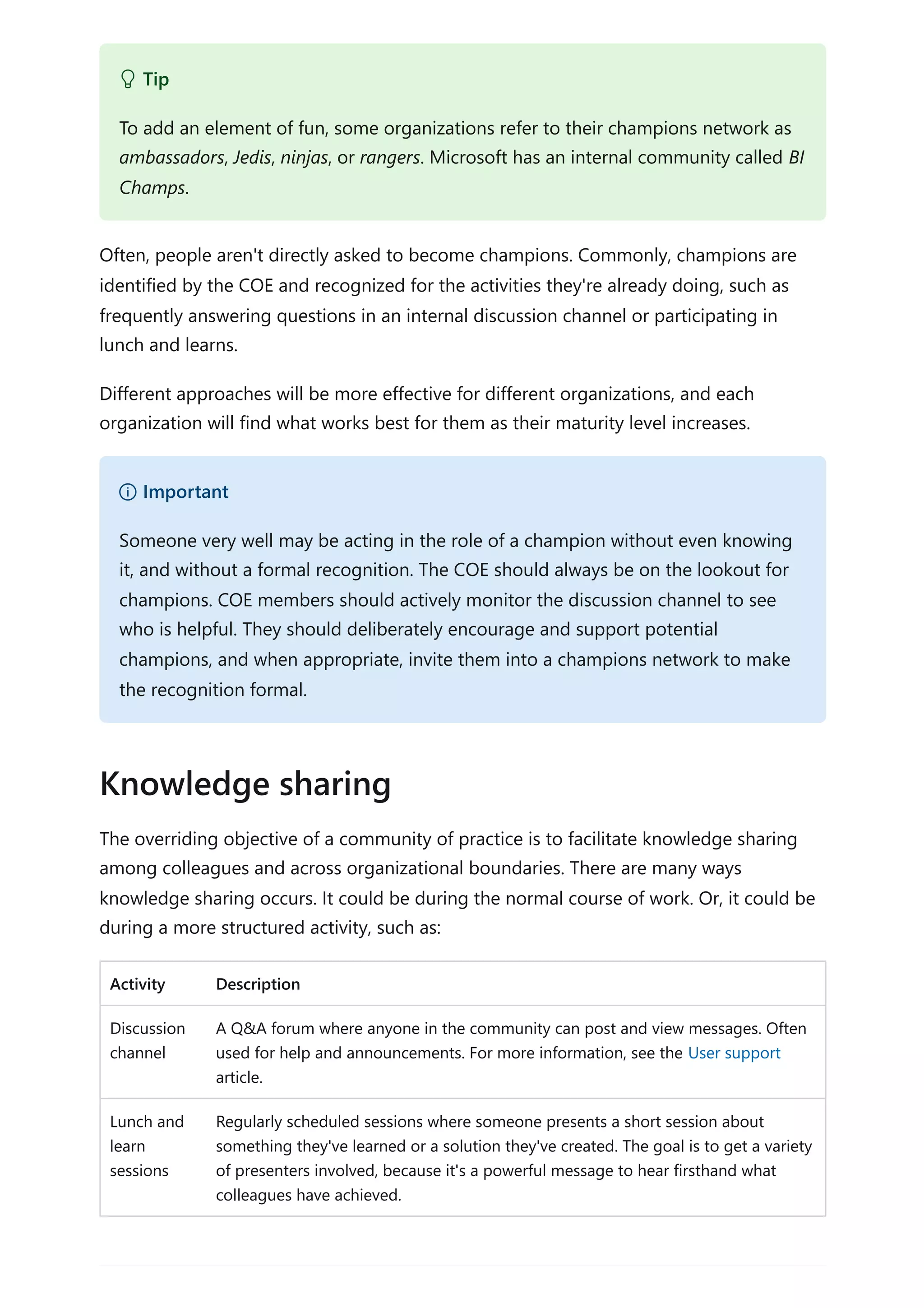 Often, people aren't directly asked to become champions. Commonly, champions are
identified by the COE and recognized for the activities they're already doing, such as
frequently answering questions in an internal discussion channel or participating in
lunch and learns.
Different approaches will be more effective for different organizations, and each
organization will find what works best for them as their maturity level increases.
The overriding objective of a community of practice is to facilitate knowledge sharing
among colleagues and across organizational boundaries. There are many ways
knowledge sharing occurs. It could be during the normal course of work. Or, it could be
during a more structured activity, such as:
Activity Description
Discussion
channel
A Q&A forum where anyone in the community can post and view messages. Often
used for help and announcements. For more information, see the User support
article.
Lunch and
learn
sessions
Regularly scheduled sessions where someone presents a short session about
something they've learned or a solution they've created. The goal is to get a variety
of presenters involved, because it's a powerful message to hear firsthand what
colleagues have achieved.
 Tip
To add an element of fun, some organizations refer to their champions network as
ambassadors, Jedis, ninjas, or rangers. Microsoft has an internal community called BI
Champs.
） Important
Someone very well may be acting in the role of a champion without even knowing
it, and without a formal recognition. The COE should always be on the lookout for
champions. COE members should actively monitor the discussion channel to see
who is helpful. They should deliberately encourage and support potential
champions, and when appropriate, invite them into a champions network to make
the recognition formal.
Knowledge sharing
 