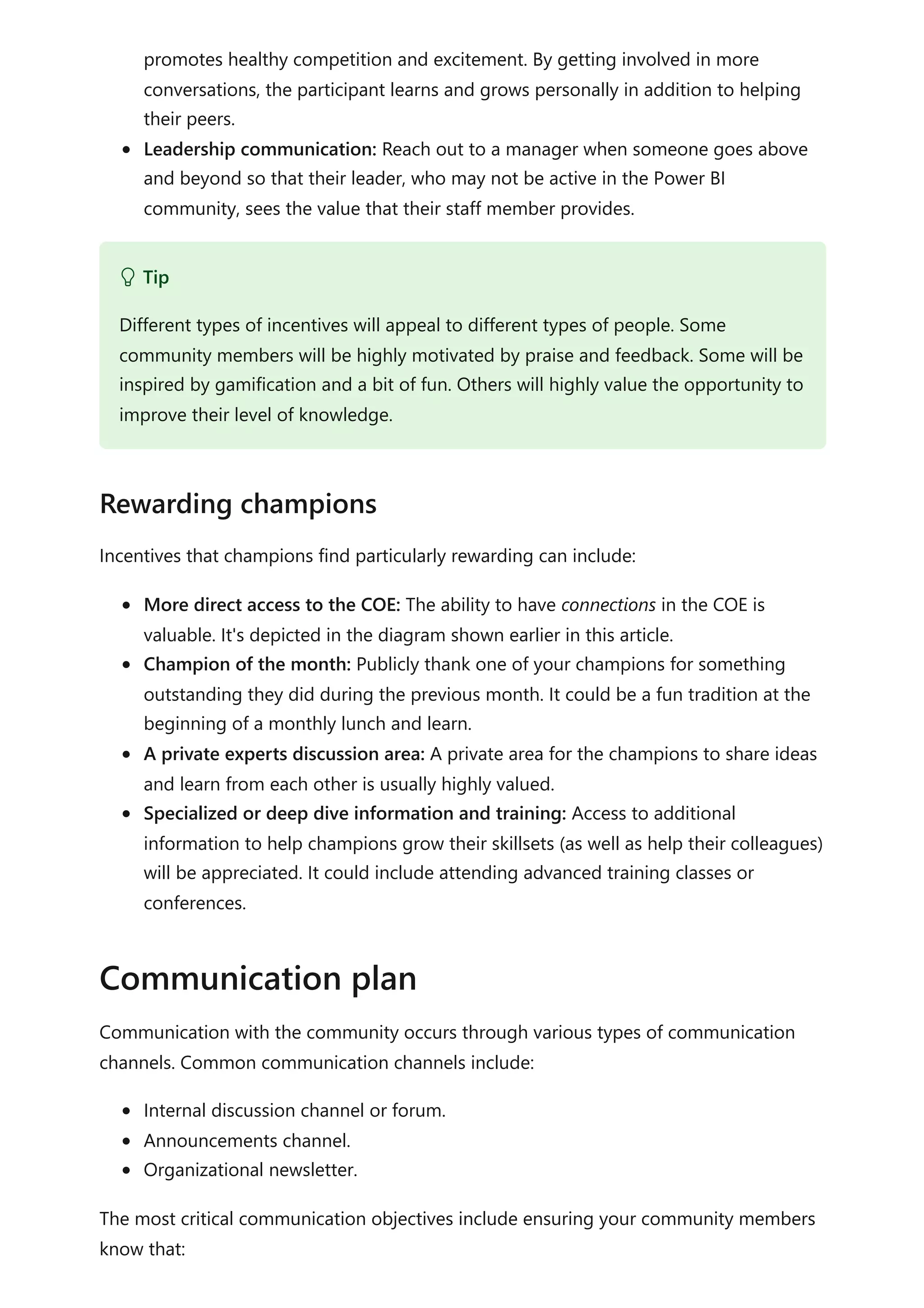 promotes healthy competition and excitement. By getting involved in more
conversations, the participant learns and grows personally in addition to helping
their peers.
Leadership communication: Reach out to a manager when someone goes above
and beyond so that their leader, who may not be active in the Power BI
community, sees the value that their staff member provides.
Incentives that champions find particularly rewarding can include:
More direct access to the COE: The ability to have connections in the COE is
valuable. It's depicted in the diagram shown earlier in this article.
Champion of the month: Publicly thank one of your champions for something
outstanding they did during the previous month. It could be a fun tradition at the
beginning of a monthly lunch and learn.
A private experts discussion area: A private area for the champions to share ideas
and learn from each other is usually highly valued.
Specialized or deep dive information and training: Access to additional
information to help champions grow their skillsets (as well as help their colleagues)
will be appreciated. It could include attending advanced training classes or
conferences.
Communication with the community occurs through various types of communication
channels. Common communication channels include:
Internal discussion channel or forum.
Announcements channel.
Organizational newsletter.
The most critical communication objectives include ensuring your community members
know that:
 Tip
Different types of incentives will appeal to different types of people. Some
community members will be highly motivated by praise and feedback. Some will be
inspired by gamification and a bit of fun. Others will highly value the opportunity to
improve their level of knowledge.
Rewarding champions
Communication plan
 