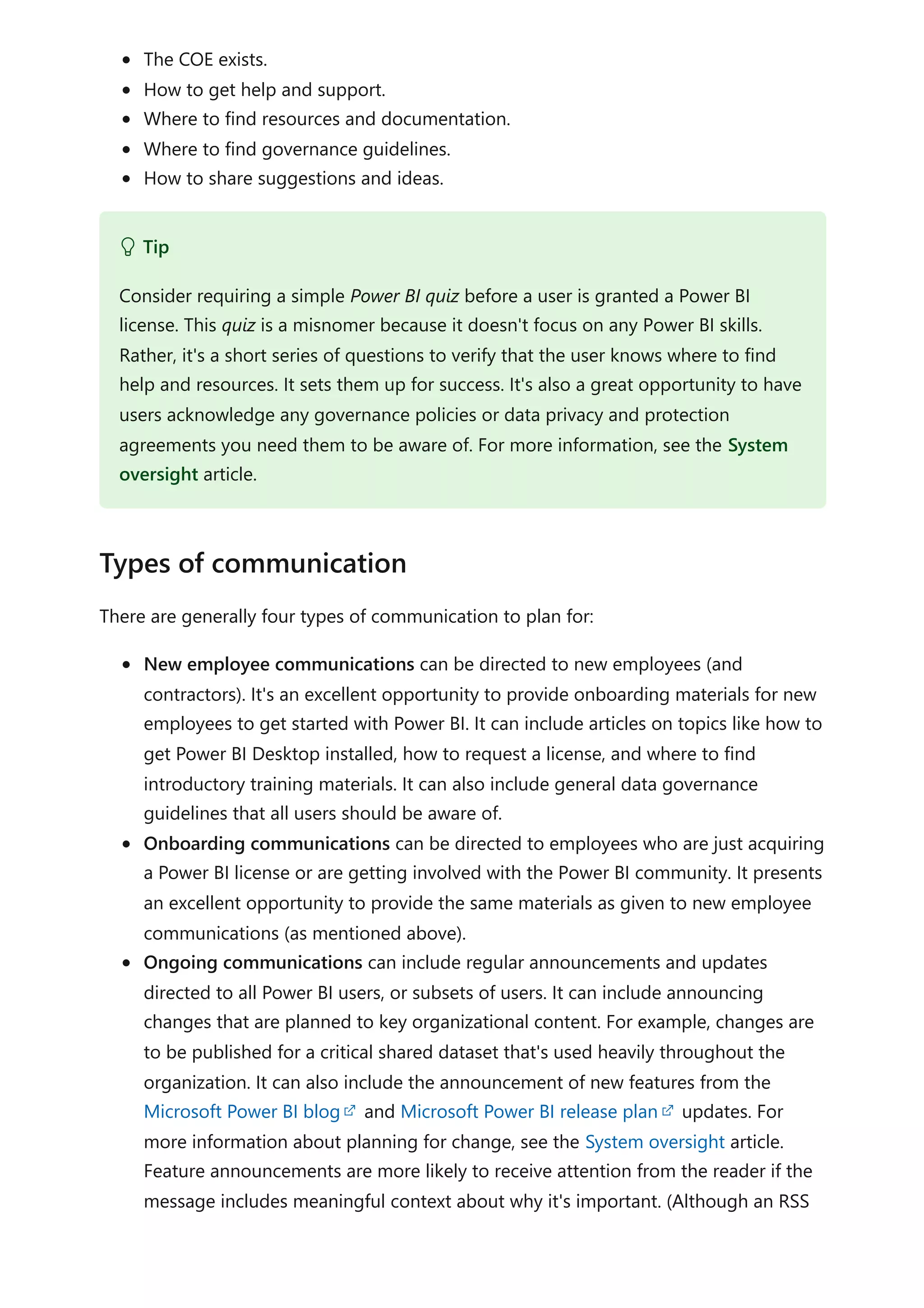 The COE exists.
How to get help and support.
Where to find resources and documentation.
Where to find governance guidelines.
How to share suggestions and ideas.
There are generally four types of communication to plan for:
New employee communications can be directed to new employees (and
contractors). It's an excellent opportunity to provide onboarding materials for new
employees to get started with Power BI. It can include articles on topics like how to
get Power BI Desktop installed, how to request a license, and where to find
introductory training materials. It can also include general data governance
guidelines that all users should be aware of.
Onboarding communications can be directed to employees who are just acquiring
a Power BI license or are getting involved with the Power BI community. It presents
an excellent opportunity to provide the same materials as given to new employee
communications (as mentioned above).
Ongoing communications can include regular announcements and updates
directed to all Power BI users, or subsets of users. It can include announcing
changes that are planned to key organizational content. For example, changes are
to be published for a critical shared dataset that's used heavily throughout the
organization. It can also include the announcement of new features from the
Microsoft Power BI blog and Microsoft Power BI release plan updates. For
more information about planning for change, see the System oversight article.
Feature announcements are more likely to receive attention from the reader if the
message includes meaningful context about why it's important. (Although an RSS
 Tip
Consider requiring a simple Power BI quiz before a user is granted a Power BI
license. This quiz is a misnomer because it doesn't focus on any Power BI skills.
Rather, it's a short series of questions to verify that the user knows where to find
help and resources. It sets them up for success. It's also a great opportunity to have
users acknowledge any governance policies or data privacy and protection
agreements you need them to be aware of. For more information, see the System
oversight article.
Types of communication
 