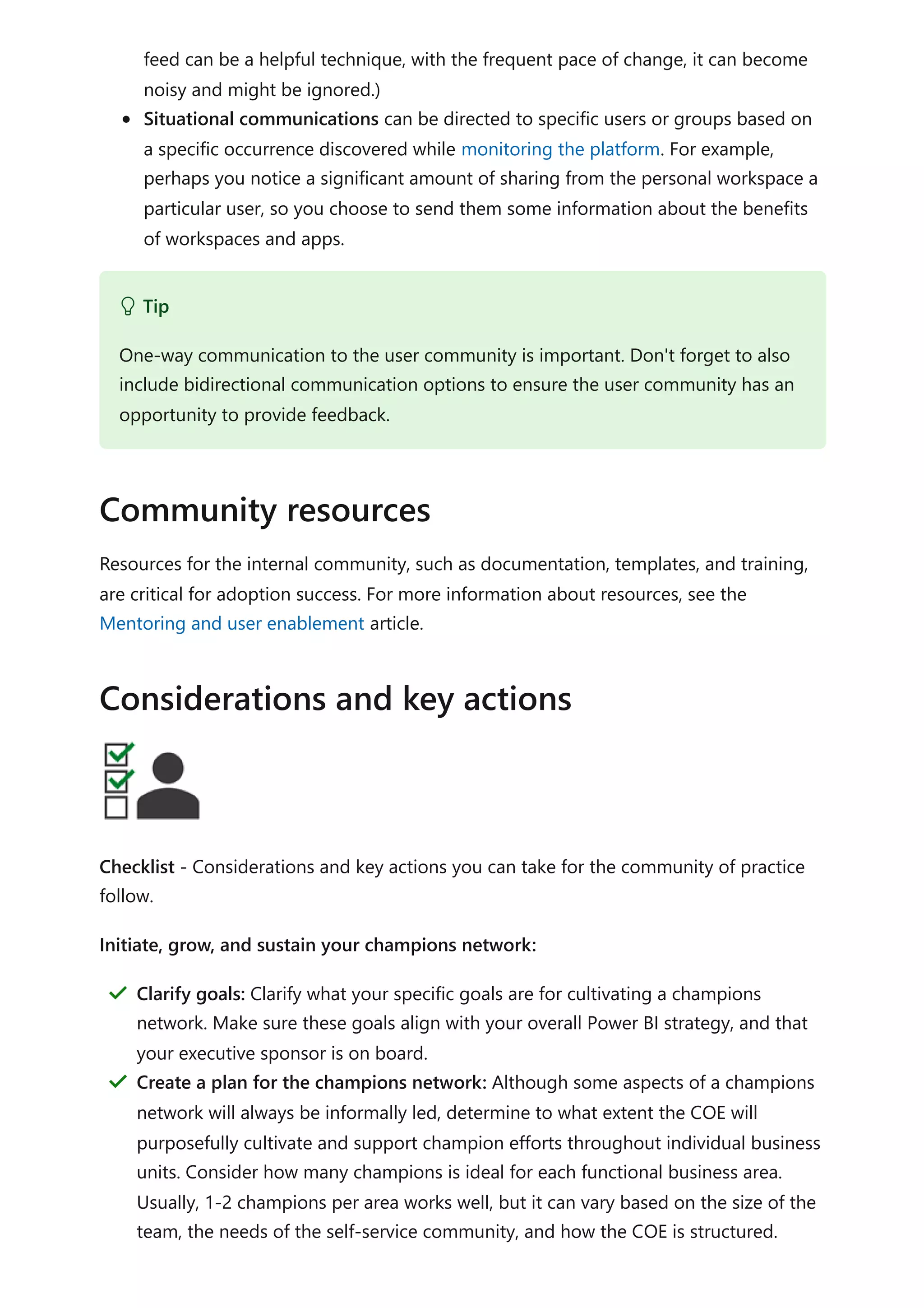 feed can be a helpful technique, with the frequent pace of change, it can become
noisy and might be ignored.)
Situational communications can be directed to specific users or groups based on
a specific occurrence discovered while monitoring the platform. For example,
perhaps you notice a significant amount of sharing from the personal workspace a
particular user, so you choose to send them some information about the benefits
of workspaces and apps.
Resources for the internal community, such as documentation, templates, and training,
are critical for adoption success. For more information about resources, see the
Mentoring and user enablement article.
Checklist - Considerations and key actions you can take for the community of practice
follow.
Initiate, grow, and sustain your champions network:
 Tip
One-way communication to the user community is important. Don't forget to also
include bidirectional communication options to ensure the user community has an
opportunity to provide feedback.
Community resources
Considerations and key actions
Clarify goals: Clarify what your specific goals are for cultivating a champions
network. Make sure these goals align with your overall Power BI strategy, and that
your executive sponsor is on board.
＂
Create a plan for the champions network: Although some aspects of a champions
network will always be informally led, determine to what extent the COE will
purposefully cultivate and support champion efforts throughout individual business
units. Consider how many champions is ideal for each functional business area.
Usually, 1-2 champions per area works well, but it can vary based on the size of the
team, the needs of the self-service community, and how the COE is structured.
＂
 