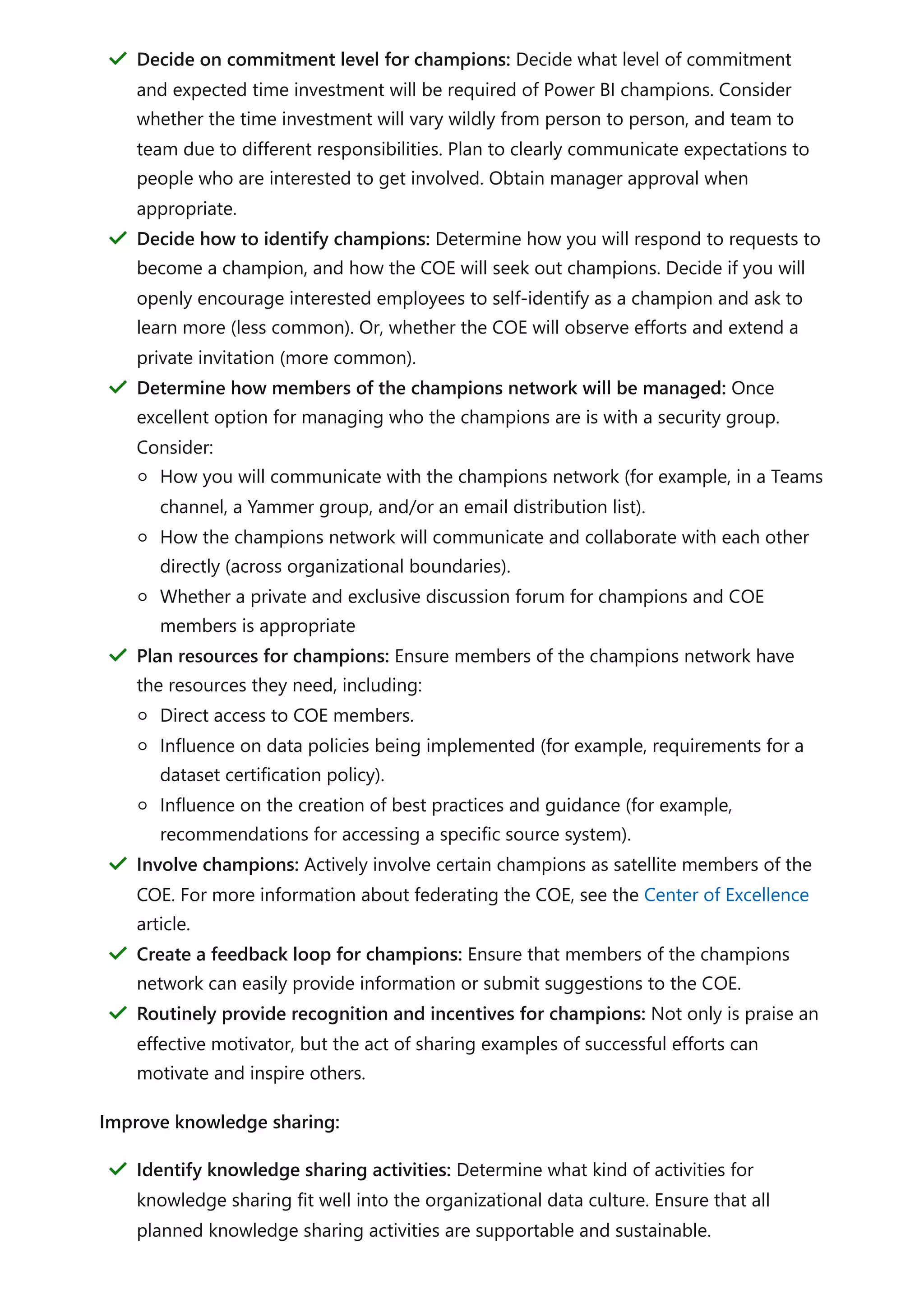 Improve knowledge sharing:
Decide on commitment level for champions: Decide what level of commitment
and expected time investment will be required of Power BI champions. Consider
whether the time investment will vary wildly from person to person, and team to
team due to different responsibilities. Plan to clearly communicate expectations to
people who are interested to get involved. Obtain manager approval when
appropriate.
＂
Decide how to identify champions: Determine how you will respond to requests to
become a champion, and how the COE will seek out champions. Decide if you will
openly encourage interested employees to self-identify as a champion and ask to
learn more (less common). Or, whether the COE will observe efforts and extend a
private invitation (more common).
＂
Determine how members of the champions network will be managed: Once
excellent option for managing who the champions are is with a security group.
Consider:
How you will communicate with the champions network (for example, in a Teams
channel, a Yammer group, and/or an email distribution list).
How the champions network will communicate and collaborate with each other
directly (across organizational boundaries).
Whether a private and exclusive discussion forum for champions and COE
members is appropriate
＂
Plan resources for champions: Ensure members of the champions network have
the resources they need, including:
Direct access to COE members.
Influence on data policies being implemented (for example, requirements for a
dataset certification policy).
Influence on the creation of best practices and guidance (for example,
recommendations for accessing a specific source system).
＂
Involve champions: Actively involve certain champions as satellite members of the
COE. For more information about federating the COE, see the Center of Excellence
article.
＂
Create a feedback loop for champions: Ensure that members of the champions
network can easily provide information or submit suggestions to the COE.
＂
Routinely provide recognition and incentives for champions: Not only is praise an
effective motivator, but the act of sharing examples of successful efforts can
motivate and inspire others.
＂
Identify knowledge sharing activities: Determine what kind of activities for
knowledge sharing fit well into the organizational data culture. Ensure that all
planned knowledge sharing activities are supportable and sustainable.
＂
 