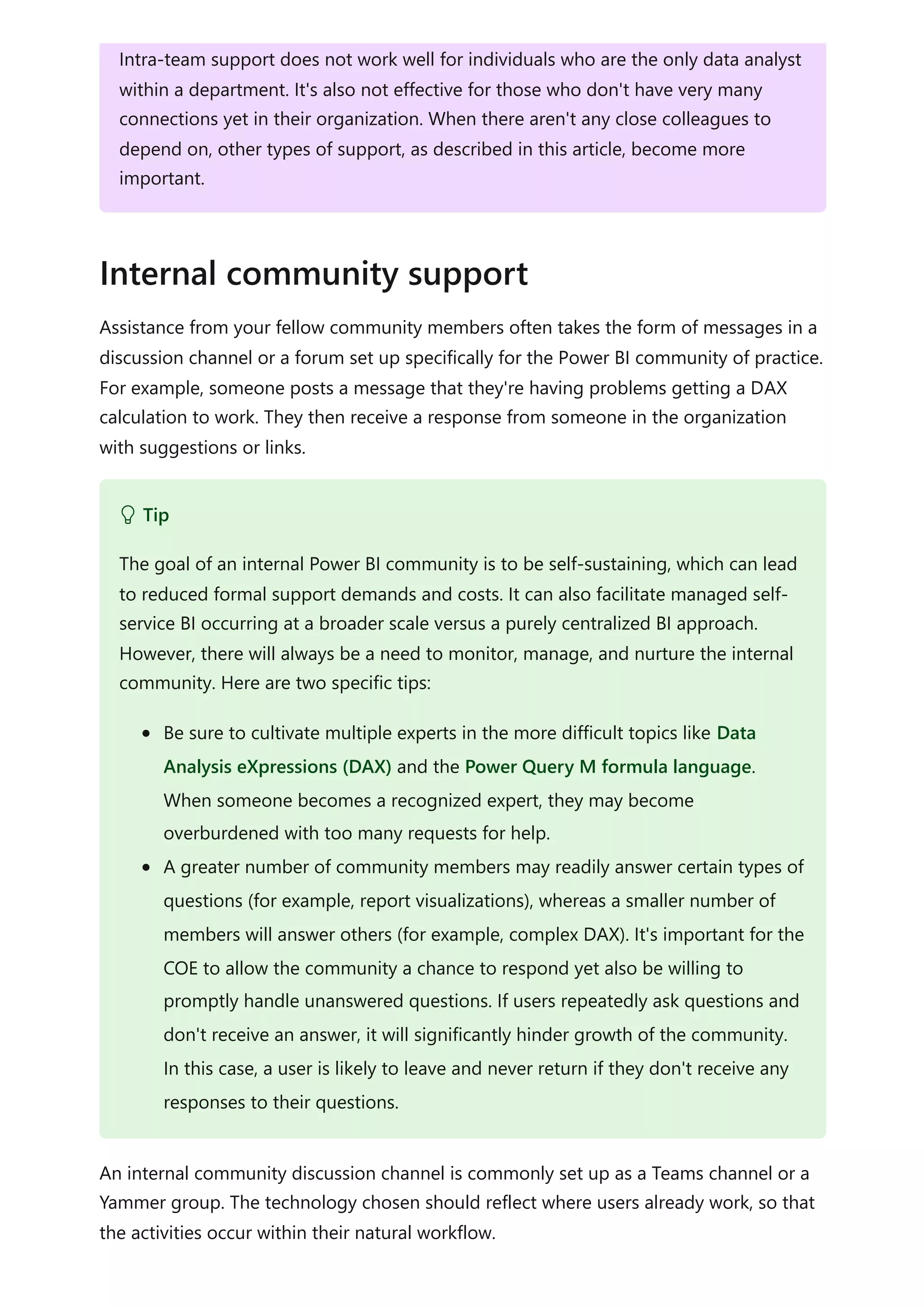 Assistance from your fellow community members often takes the form of messages in a
discussion channel or a forum set up specifically for the Power BI community of practice.
For example, someone posts a message that they're having problems getting a DAX
calculation to work. They then receive a response from someone in the organization
with suggestions or links.
An internal community discussion channel is commonly set up as a Teams channel or a
Yammer group. The technology chosen should reflect where users already work, so that
the activities occur within their natural workflow.
Intra-team support does not work well for individuals who are the only data analyst
within a department. It's also not effective for those who don't have very many
connections yet in their organization. When there aren't any close colleagues to
depend on, other types of support, as described in this article, become more
important.
Internal community support
 Tip
The goal of an internal Power BI community is to be self-sustaining, which can lead
to reduced formal support demands and costs. It can also facilitate managed self-
service BI occurring at a broader scale versus a purely centralized BI approach.
However, there will always be a need to monitor, manage, and nurture the internal
community. Here are two specific tips:
Be sure to cultivate multiple experts in the more difficult topics like Data
Analysis eXpressions (DAX) and the Power Query M formula language.
When someone becomes a recognized expert, they may become
overburdened with too many requests for help.
A greater number of community members may readily answer certain types of
questions (for example, report visualizations), whereas a smaller number of
members will answer others (for example, complex DAX). It's important for the
COE to allow the community a chance to respond yet also be willing to
promptly handle unanswered questions. If users repeatedly ask questions and
don't receive an answer, it will significantly hinder growth of the community.
In this case, a user is likely to leave and never return if they don't receive any
responses to their questions.
 