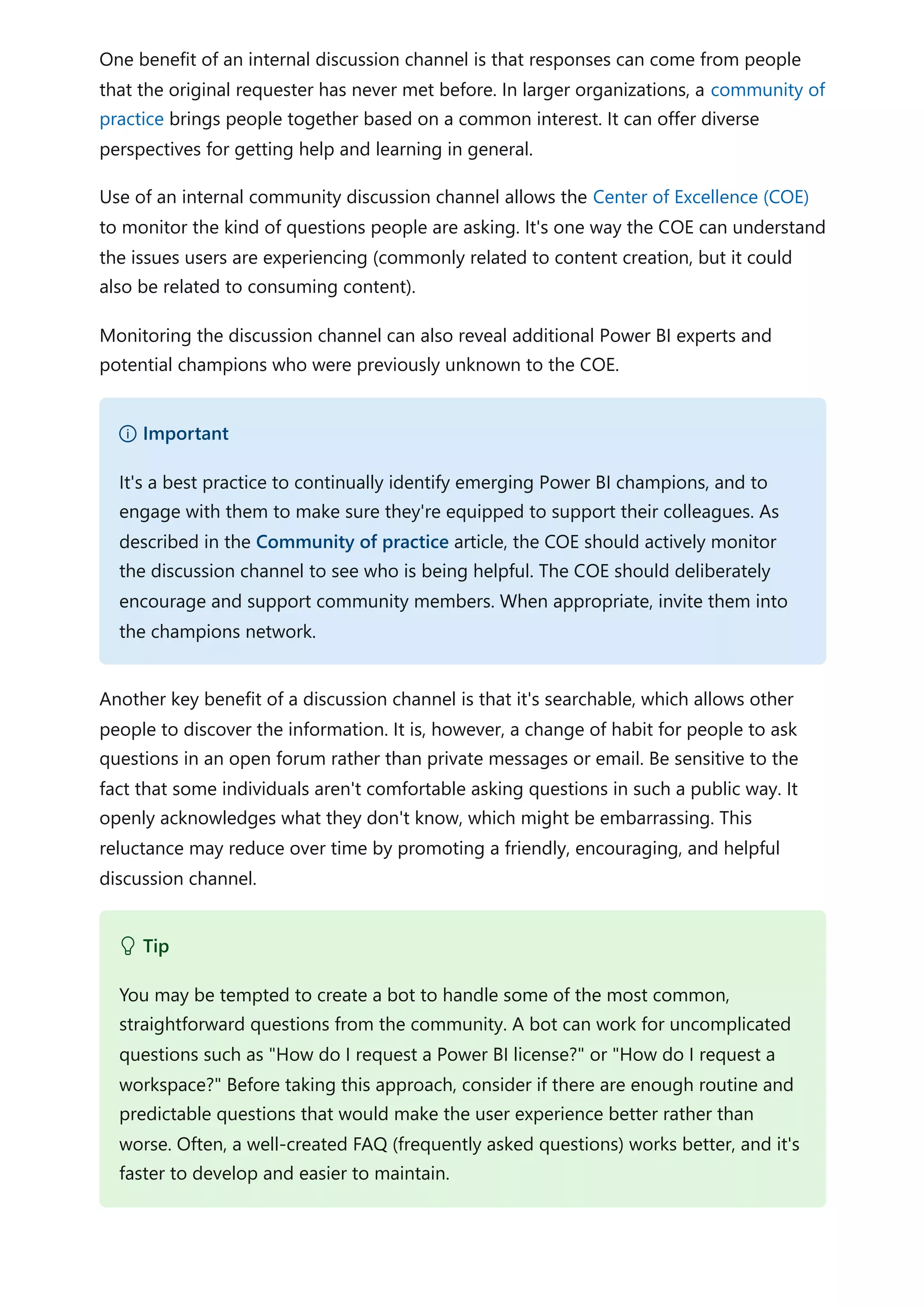 One benefit of an internal discussion channel is that responses can come from people
that the original requester has never met before. In larger organizations, a community of
practice brings people together based on a common interest. It can offer diverse
perspectives for getting help and learning in general.
Use of an internal community discussion channel allows the Center of Excellence (COE)
to monitor the kind of questions people are asking. It's one way the COE can understand
the issues users are experiencing (commonly related to content creation, but it could
also be related to consuming content).
Monitoring the discussion channel can also reveal additional Power BI experts and
potential champions who were previously unknown to the COE.
Another key benefit of a discussion channel is that it's searchable, which allows other
people to discover the information. It is, however, a change of habit for people to ask
questions in an open forum rather than private messages or email. Be sensitive to the
fact that some individuals aren't comfortable asking questions in such a public way. It
openly acknowledges what they don't know, which might be embarrassing. This
reluctance may reduce over time by promoting a friendly, encouraging, and helpful
discussion channel.
） Important
It's a best practice to continually identify emerging Power BI champions, and to
engage with them to make sure they're equipped to support their colleagues. As
described in the Community of practice article, the COE should actively monitor
the discussion channel to see who is being helpful. The COE should deliberately
encourage and support community members. When appropriate, invite them into
the champions network.
 Tip
You may be tempted to create a bot to handle some of the most common,
straightforward questions from the community. A bot can work for uncomplicated
questions such as "How do I request a Power BI license?" or "How do I request a
workspace?" Before taking this approach, consider if there are enough routine and
predictable questions that would make the user experience better rather than
worse. Often, a well-created FAQ (frequently asked questions) works better, and it's
faster to develop and easier to maintain.
 