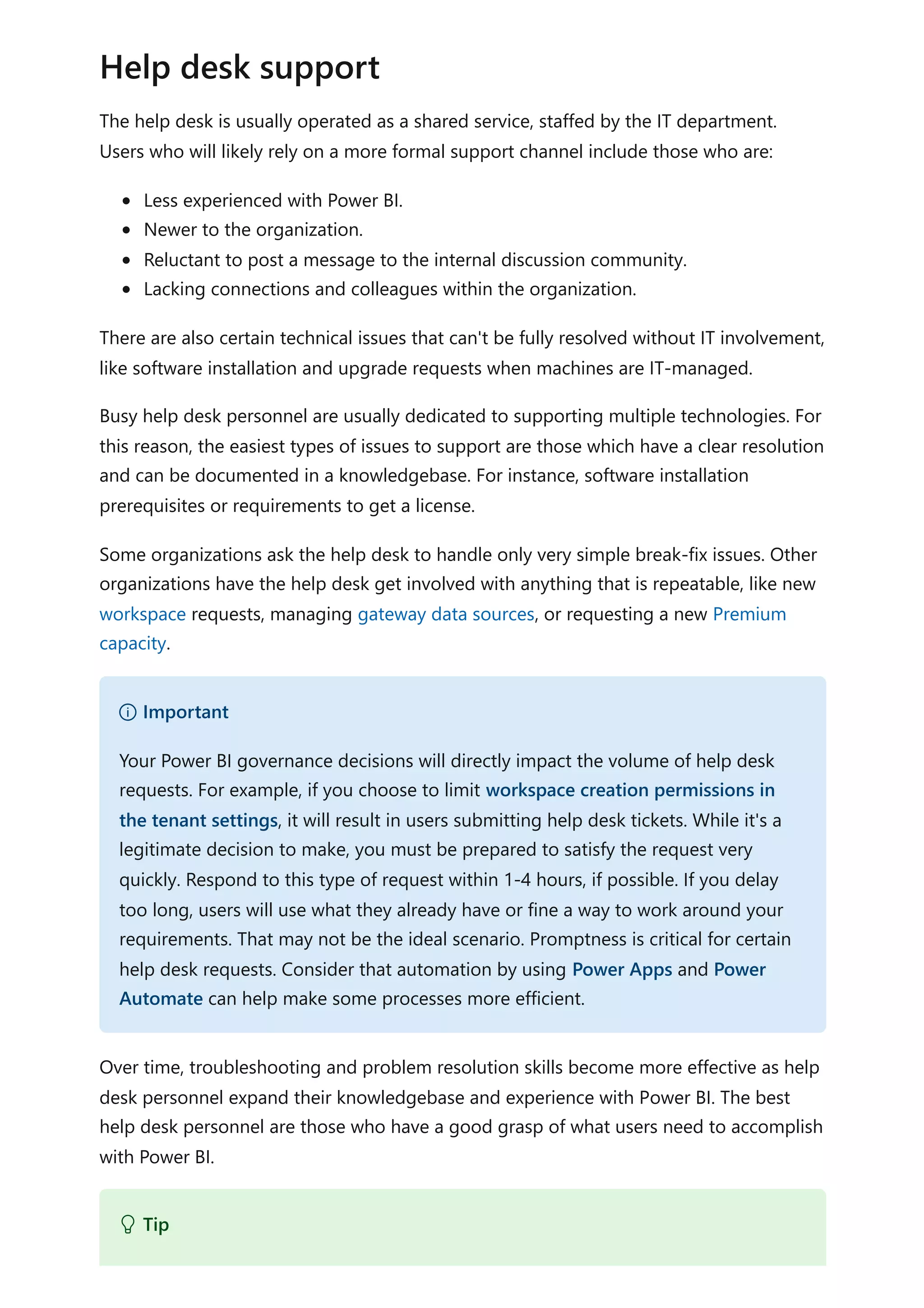 The help desk is usually operated as a shared service, staffed by the IT department.
Users who will likely rely on a more formal support channel include those who are:
Less experienced with Power BI.
Newer to the organization.
Reluctant to post a message to the internal discussion community.
Lacking connections and colleagues within the organization.
There are also certain technical issues that can't be fully resolved without IT involvement,
like software installation and upgrade requests when machines are IT-managed.
Busy help desk personnel are usually dedicated to supporting multiple technologies. For
this reason, the easiest types of issues to support are those which have a clear resolution
and can be documented in a knowledgebase. For instance, software installation
prerequisites or requirements to get a license.
Some organizations ask the help desk to handle only very simple break-fix issues. Other
organizations have the help desk get involved with anything that is repeatable, like new
workspace requests, managing gateway data sources, or requesting a new Premium
capacity.
Over time, troubleshooting and problem resolution skills become more effective as help
desk personnel expand their knowledgebase and experience with Power BI. The best
help desk personnel are those who have a good grasp of what users need to accomplish
with Power BI.
Help desk support
） Important
Your Power BI governance decisions will directly impact the volume of help desk
requests. For example, if you choose to limit workspace creation permissions in
the tenant settings, it will result in users submitting help desk tickets. While it's a
legitimate decision to make, you must be prepared to satisfy the request very
quickly. Respond to this type of request within 1-4 hours, if possible. If you delay
too long, users will use what they already have or fine a way to work around your
requirements. That may not be the ideal scenario. Promptness is critical for certain
help desk requests. Consider that automation by using Power Apps and Power
Automate can help make some processes more efficient.
 Tip
 