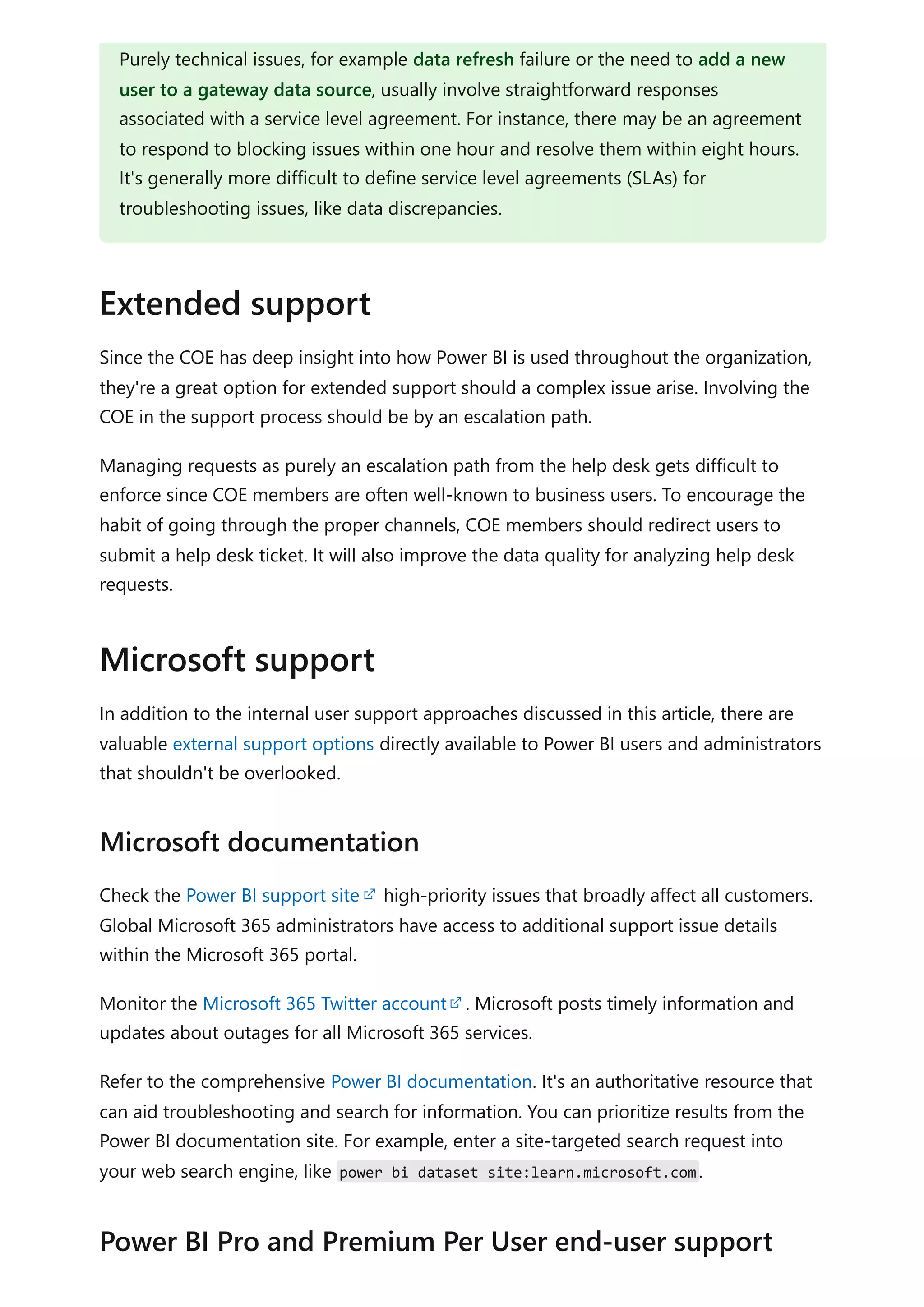 Since the COE has deep insight into how Power BI is used throughout the organization,
they're a great option for extended support should a complex issue arise. Involving the
COE in the support process should be by an escalation path.
Managing requests as purely an escalation path from the help desk gets difficult to
enforce since COE members are often well-known to business users. To encourage the
habit of going through the proper channels, COE members should redirect users to
submit a help desk ticket. It will also improve the data quality for analyzing help desk
requests.
In addition to the internal user support approaches discussed in this article, there are
valuable external support options directly available to Power BI users and administrators
that shouldn't be overlooked.
Check the Power BI support site high-priority issues that broadly affect all customers.
Global Microsoft 365 administrators have access to additional support issue details
within the Microsoft 365 portal.
Monitor the Microsoft 365 Twitter account . Microsoft posts timely information and
updates about outages for all Microsoft 365 services.
Refer to the comprehensive Power BI documentation. It's an authoritative resource that
can aid troubleshooting and search for information. You can prioritize results from the
Power BI documentation site. For example, enter a site-targeted search request into
your web search engine, like power bi dataset site:learn.microsoft.com.
Purely technical issues, for example data refresh failure or the need to add a new
user to a gateway data source, usually involve straightforward responses
associated with a service level agreement. For instance, there may be an agreement
to respond to blocking issues within one hour and resolve them within eight hours.
It's generally more difficult to define service level agreements (SLAs) for
troubleshooting issues, like data discrepancies.
Extended support
Microsoft support
Microsoft documentation
Power BI Pro and Premium Per User end-user support
 