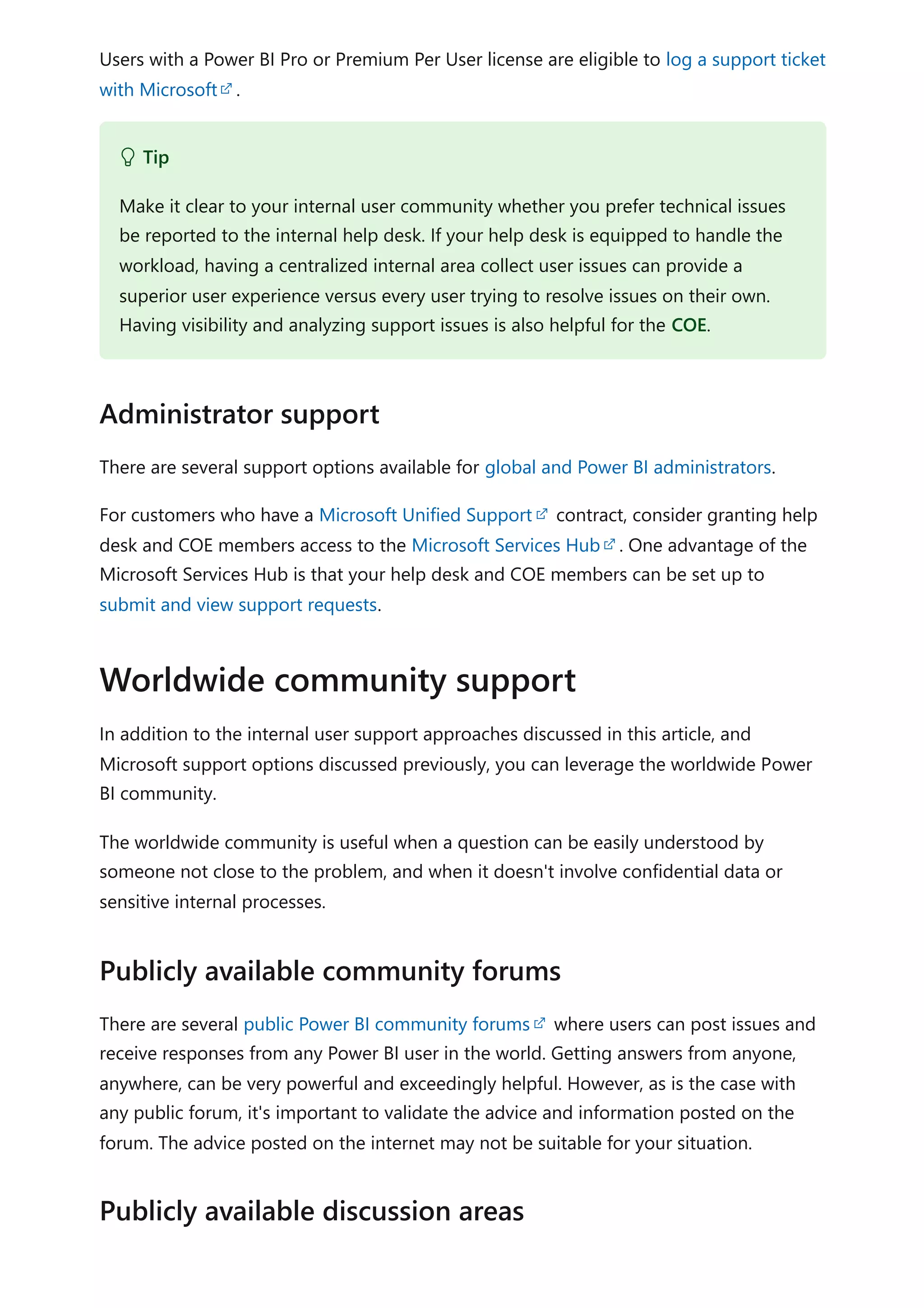 Users with a Power BI Pro or Premium Per User license are eligible to log a support ticket
with Microsoft .
There are several support options available for global and Power BI administrators.
For customers who have a Microsoft Unified Support contract, consider granting help
desk and COE members access to the Microsoft Services Hub . One advantage of the
Microsoft Services Hub is that your help desk and COE members can be set up to
submit and view support requests.
In addition to the internal user support approaches discussed in this article, and
Microsoft support options discussed previously, you can leverage the worldwide Power
BI community.
The worldwide community is useful when a question can be easily understood by
someone not close to the problem, and when it doesn't involve confidential data or
sensitive internal processes.
There are several public Power BI community forums where users can post issues and
receive responses from any Power BI user in the world. Getting answers from anyone,
anywhere, can be very powerful and exceedingly helpful. However, as is the case with
any public forum, it's important to validate the advice and information posted on the
forum. The advice posted on the internet may not be suitable for your situation.
 Tip
Make it clear to your internal user community whether you prefer technical issues
be reported to the internal help desk. If your help desk is equipped to handle the
workload, having a centralized internal area collect user issues can provide a
superior user experience versus every user trying to resolve issues on their own.
Having visibility and analyzing support issues is also helpful for the COE.
Administrator support
Worldwide community support
Publicly available community forums
Publicly available discussion areas
 