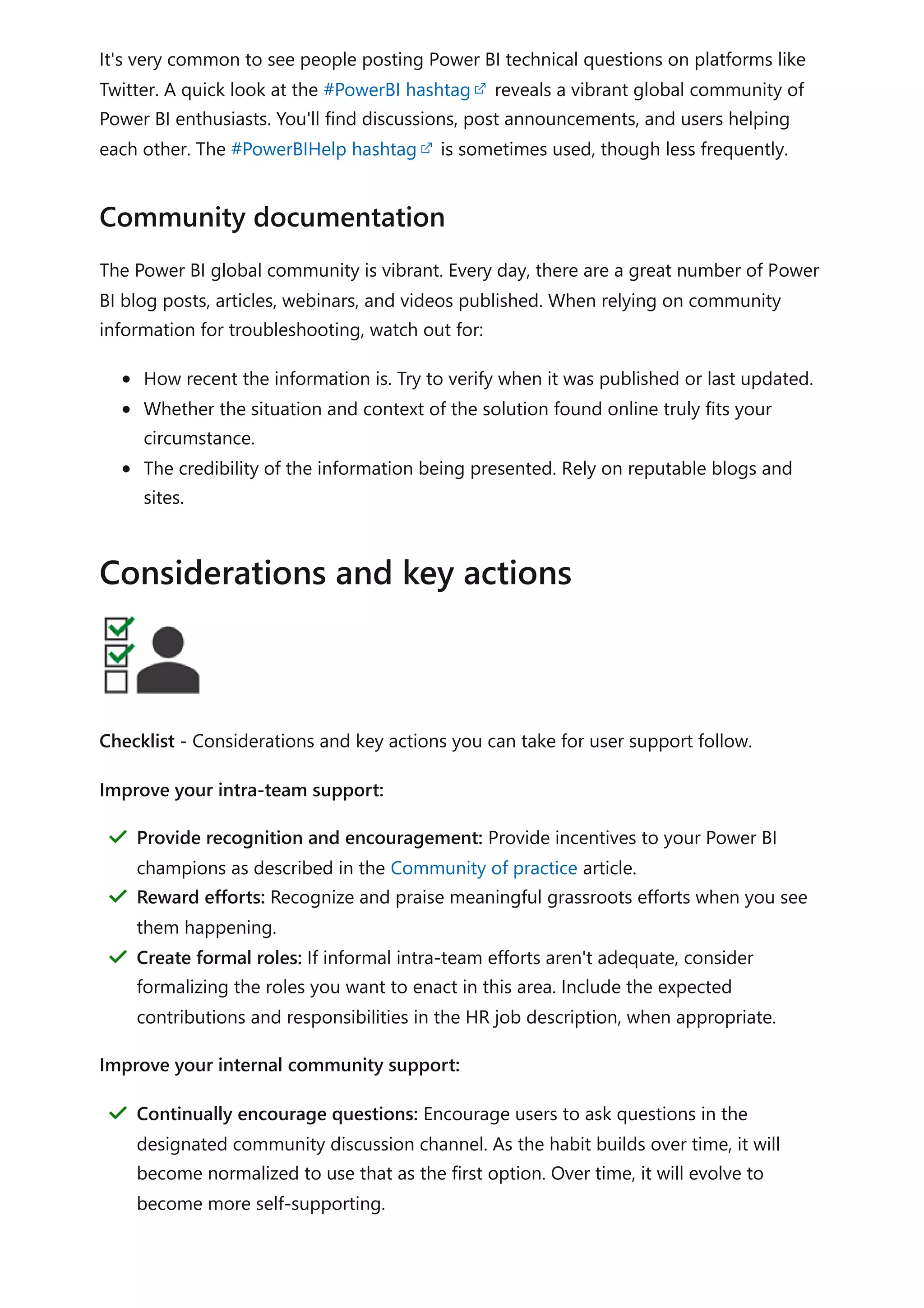 It's very common to see people posting Power BI technical questions on platforms like
Twitter. A quick look at the #PowerBI hashtag reveals a vibrant global community of
Power BI enthusiasts. You'll find discussions, post announcements, and users helping
each other. The #PowerBIHelp hashtag is sometimes used, though less frequently.
The Power BI global community is vibrant. Every day, there are a great number of Power
BI blog posts, articles, webinars, and videos published. When relying on community
information for troubleshooting, watch out for:
How recent the information is. Try to verify when it was published or last updated.
Whether the situation and context of the solution found online truly fits your
circumstance.
The credibility of the information being presented. Rely on reputable blogs and
sites.
Checklist - Considerations and key actions you can take for user support follow.
Improve your intra-team support:
Improve your internal community support:
Community documentation
Considerations and key actions
Provide recognition and encouragement: Provide incentives to your Power BI
champions as described in the Community of practice article.
＂
Reward efforts: Recognize and praise meaningful grassroots efforts when you see
them happening.
＂
Create formal roles: If informal intra-team efforts aren't adequate, consider
formalizing the roles you want to enact in this area. Include the expected
contributions and responsibilities in the HR job description, when appropriate.
＂
Continually encourage questions: Encourage users to ask questions in the
designated community discussion channel. As the habit builds over time, it will
become normalized to use that as the first option. Over time, it will evolve to
become more self-supporting.
＂
 