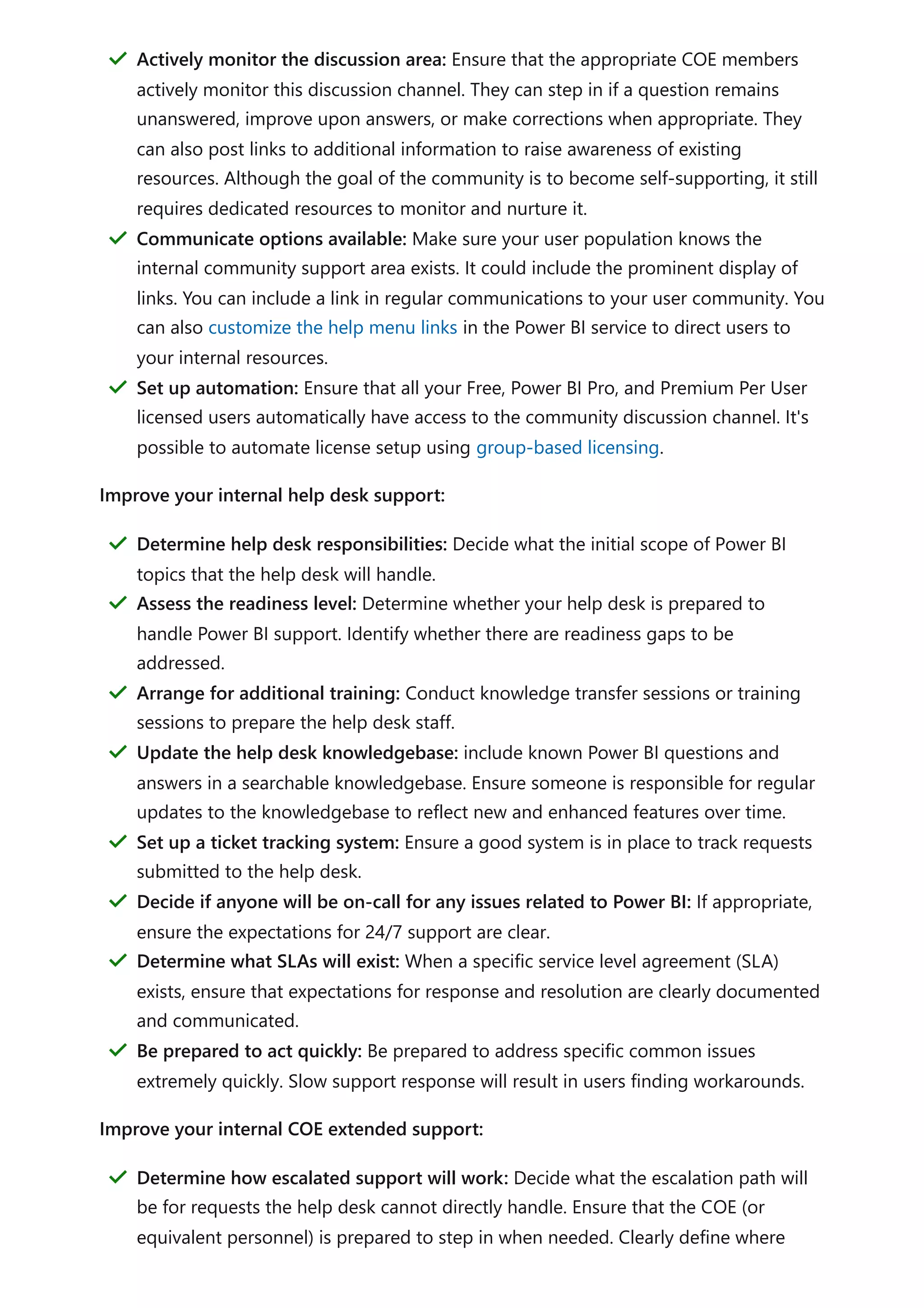 Improve your internal help desk support:
Improve your internal COE extended support:
Actively monitor the discussion area: Ensure that the appropriate COE members
actively monitor this discussion channel. They can step in if a question remains
unanswered, improve upon answers, or make corrections when appropriate. They
can also post links to additional information to raise awareness of existing
resources. Although the goal of the community is to become self-supporting, it still
requires dedicated resources to monitor and nurture it.
＂
Communicate options available: Make sure your user population knows the
internal community support area exists. It could include the prominent display of
links. You can include a link in regular communications to your user community. You
can also customize the help menu links in the Power BI service to direct users to
your internal resources.
＂
Set up automation: Ensure that all your Free, Power BI Pro, and Premium Per User
licensed users automatically have access to the community discussion channel. It's
possible to automate license setup using group-based licensing.
＂
Determine help desk responsibilities: Decide what the initial scope of Power BI
topics that the help desk will handle.
＂
Assess the readiness level: Determine whether your help desk is prepared to
handle Power BI support. Identify whether there are readiness gaps to be
addressed.
＂
Arrange for additional training: Conduct knowledge transfer sessions or training
sessions to prepare the help desk staff.
＂
Update the help desk knowledgebase: include known Power BI questions and
answers in a searchable knowledgebase. Ensure someone is responsible for regular
updates to the knowledgebase to reflect new and enhanced features over time.
＂
Set up a ticket tracking system: Ensure a good system is in place to track requests
submitted to the help desk.
＂
Decide if anyone will be on-call for any issues related to Power BI: If appropriate,
ensure the expectations for 24/7 support are clear.
＂
Determine what SLAs will exist: When a specific service level agreement (SLA)
exists, ensure that expectations for response and resolution are clearly documented
and communicated.
＂
Be prepared to act quickly: Be prepared to address specific common issues
extremely quickly. Slow support response will result in users finding workarounds.
＂
Determine how escalated support will work: Decide what the escalation path will
be for requests the help desk cannot directly handle. Ensure that the COE (or
equivalent personnel) is prepared to step in when needed. Clearly define where
＂
 