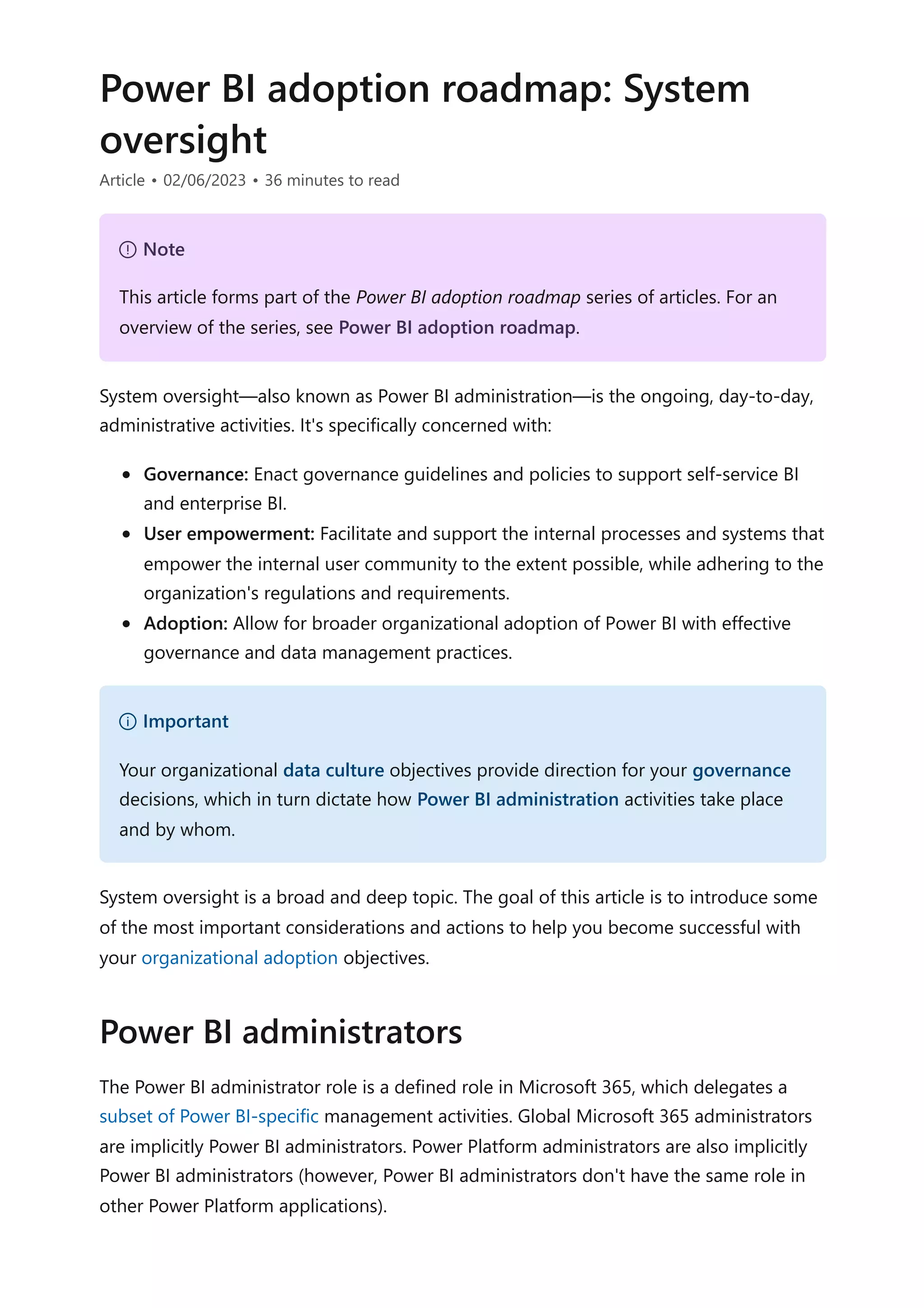 Power BI adoption roadmap: System
oversight
Article • 02/06/2023 • 36 minutes to read
System oversight—also known as Power BI administration—is the ongoing, day-to-day,
administrative activities. It's specifically concerned with:
Governance: Enact governance guidelines and policies to support self-service BI
and enterprise BI.
User empowerment: Facilitate and support the internal processes and systems that
empower the internal user community to the extent possible, while adhering to the
organization's regulations and requirements.
Adoption: Allow for broader organizational adoption of Power BI with effective
governance and data management practices.
System oversight is a broad and deep topic. The goal of this article is to introduce some
of the most important considerations and actions to help you become successful with
your organizational adoption objectives.
The Power BI administrator role is a defined role in Microsoft 365, which delegates a
subset of Power BI-specific management activities. Global Microsoft 365 administrators
are implicitly Power BI administrators. Power Platform administrators are also implicitly
Power BI administrators (however, Power BI administrators don't have the same role in
other Power Platform applications).
７ Note
This article forms part of the Power BI adoption roadmap series of articles. For an
overview of the series, see Power BI adoption roadmap.
） Important
Your organizational data culture objectives provide direction for your governance
decisions, which in turn dictate how Power BI administration activities take place
and by whom.
Power BI administrators
 