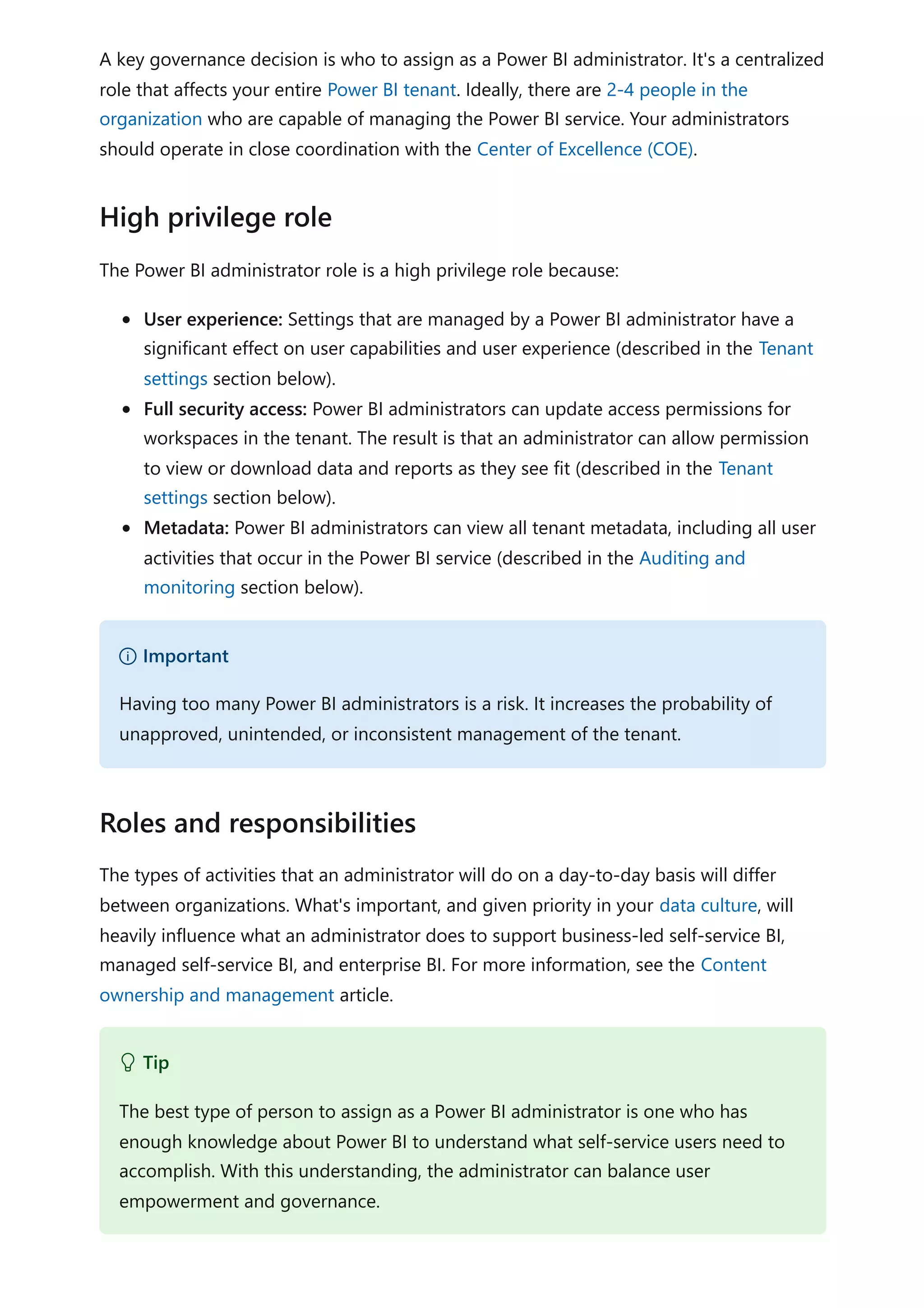 A key governance decision is who to assign as a Power BI administrator. It's a centralized
role that affects your entire Power BI tenant. Ideally, there are 2-4 people in the
organization who are capable of managing the Power BI service. Your administrators
should operate in close coordination with the Center of Excellence (COE).
The Power BI administrator role is a high privilege role because:
User experience: Settings that are managed by a Power BI administrator have a
significant effect on user capabilities and user experience (described in the Tenant
settings section below).
Full security access: Power BI administrators can update access permissions for
workspaces in the tenant. The result is that an administrator can allow permission
to view or download data and reports as they see fit (described in the Tenant
settings section below).
Metadata: Power BI administrators can view all tenant metadata, including all user
activities that occur in the Power BI service (described in the Auditing and
monitoring section below).
The types of activities that an administrator will do on a day-to-day basis will differ
between organizations. What's important, and given priority in your data culture, will
heavily influence what an administrator does to support business-led self-service BI,
managed self-service BI, and enterprise BI. For more information, see the Content
ownership and management article.
High privilege role
） Important
Having too many Power BI administrators is a risk. It increases the probability of
unapproved, unintended, or inconsistent management of the tenant.
Roles and responsibilities
 Tip
The best type of person to assign as a Power BI administrator is one who has
enough knowledge about Power BI to understand what self-service users need to
accomplish. With this understanding, the administrator can balance user
empowerment and governance.
 