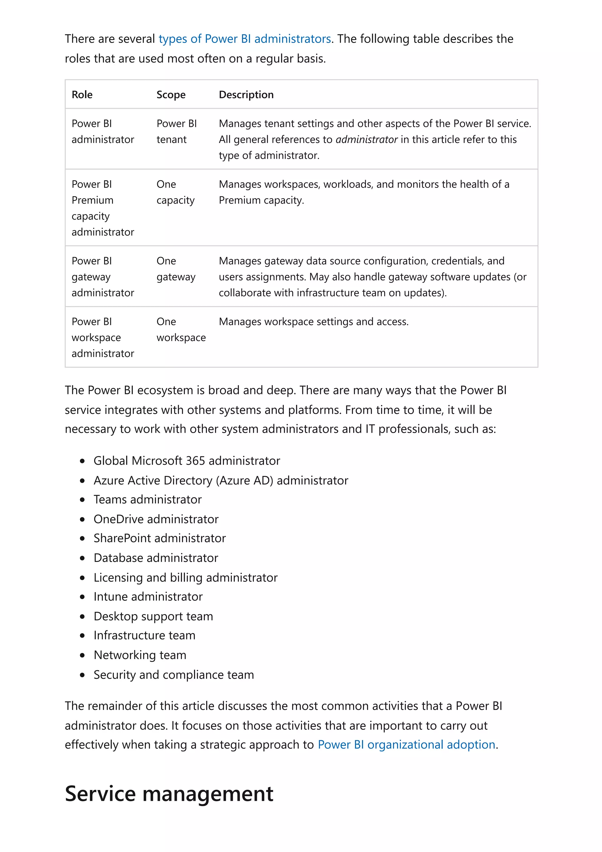 There are several types of Power BI administrators. The following table describes the
roles that are used most often on a regular basis.
Role Scope Description
Power BI
administrator
Power BI
tenant
Manages tenant settings and other aspects of the Power BI service.
All general references to administrator in this article refer to this
type of administrator.
Power BI
Premium
capacity
administrator
One
capacity
Manages workspaces, workloads, and monitors the health of a
Premium capacity.
Power BI
gateway
administrator
One
gateway
Manages gateway data source configuration, credentials, and
users assignments. May also handle gateway software updates (or
collaborate with infrastructure team on updates).
Power BI
workspace
administrator
One
workspace
Manages workspace settings and access.
The Power BI ecosystem is broad and deep. There are many ways that the Power BI
service integrates with other systems and platforms. From time to time, it will be
necessary to work with other system administrators and IT professionals, such as:
Global Microsoft 365 administrator
Azure Active Directory (Azure AD) administrator
Teams administrator
OneDrive administrator
SharePoint administrator
Database administrator
Licensing and billing administrator
Intune administrator
Desktop support team
Infrastructure team
Networking team
Security and compliance team
The remainder of this article discusses the most common activities that a Power BI
administrator does. It focuses on those activities that are important to carry out
effectively when taking a strategic approach to Power BI organizational adoption.
Service management
 